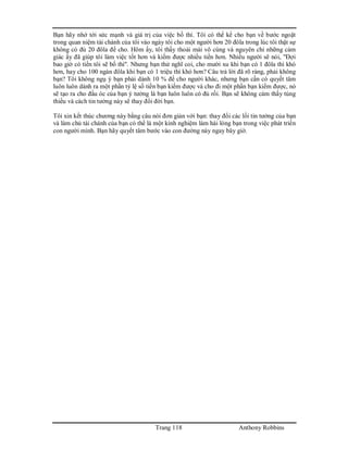 Trang 118 Anthony Robbins
Bạn hãy nhớ tới sức mạnh và giá trị của việc bố thí. Tôi có thể kể cho bạn về bước ngoặt
trong quan niệm tài chánh của tôi vào ngày tôi cho một người hơn 20 đôla trong lúc tôi thật sự
không có đủ 20 đôla để cho. Hôm ấy, tôi thấy thoải mái vô cùng và nguyên chỉ những cảm
giác ấy đã giúp tôi làm việc tốt hơn và kiếm được nhiều tiền hơn. Nhiều người sẽ nói, "Đợi
bao giờ có tiền tôi sẽ bố thí". Nhưng bạn thử nghĩ coi, cho mười xu khi bạn có 1 đôla thì khó
hơn, hay cho 100 ngàn đôla khi bạn có 1 triệu thì khó hơn? Câu trả lời đã rõ ràng, phải không
bạn? Tôi không ngụ ý bạn phải dành 10 % để cho người khác, nhưng bạn cần có quyết tâm
luôn luôn dành ra một phần tỷ lệ số tiền bạn kiếm được và cho đi một phần bạn kiếm được, nó
sẽ tạo ra cho đầu óc của bạn ý tưởng là bạn luôn luôn có đủ rồi. Bạn sẽ không cảm thấy túng
thiếu và cách tin tưởng này sẽ thay đổi đời bạn.
Tôi xin kết thúc chương này bằng câu nói đơn giản với bạn: thay đổi các lối tin tưởng của bạn
và làm chủ tài chánh của bạn có thể là một kinh nghiệm làm hài lòng bạn trong việc phát triển
con người mình. Bạn hãy quyết tâm bước vào con đường này ngay bây giờ.
 