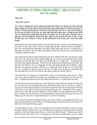 Trang 119 Anthony Robbins
CHƯƠNG 23: SỐNG TRUNG THỰC - QUI LUẬT CƯ
XỬ CỦA BẠN
Ngày năm
* Mục tiêu của bạn:
Ta có thể có những giá trị lớn, những qui luật lớn để bênh vực những giá trị ấy, biết đặt
đúng những câu hỏi cho mình, nhưng lại không sống những giá trị của mình trong thực tế
không? Nếu bạn thành thật với chính mình, bạn biết câu trả lời là có. Mọi người chúng ta
lúc này hay lúc khác vẫn để cho các hoàn cảnh chi phối mình, thay vì chúng ta phải kiểm
soát các trạng thái và quyết định của mình về ý nghĩa của các hoàn cảnh. Chúng ta cần có
một cách rõ nét để đảm bảo mình trung thực sống các giá trị mình đã chọn và cần có cách
để đánh giá xem chúng ta có thực sự đạt những giá trị đó trong cuộc sống hàng ngày
không.
Người thanh niên ấy đã thành đạt một cách xuất sắc khi mới 27 tuổi đời. Anh rất thông minh,
đọc nhiều và cảm thấy mình có thể lay chuyển được thế giới. Nhưng một hôm anh nhận ra
điều này: anh không được hạnh phúc bao nhiêu! Nhiều người ghét anh ta vì vẻ kênh kiệu và
hống hách của anh ta. Anh cảm thấy mình không còn làm chủ của đời mình, càng không làm
chủ được số phận của mình.
Anh quyết định sẽ làm chủ đời mình bằng cách đề ra những chuẩn mực cao hơn cho mình,
khai triển một chiến lược để đạt những chuẩn mực đó và tạo ra một hệ thống để đo lường
những kết quả anh đạt được mỗi ngày. Anh bắt đầu chọn ra 12 "đức tính" - 12 trạng thái mà
anh muốn cảm nghiệm hàng ngày - để làm cho đời sống mình đi đúng hướng mình muốn. Rồi
anh lấy cuốn nhật ký viết ra 12 trạng thái đó, bên cạnh danh sách đó anh vẽ những ô vuông
dành cho mọi ngày trong tháng. "Mỗi lần tôi vi phạm một đức tính nào, tôi sẽ tô một chấm
đen vào ô vuông bên cạnh đức tính đó. Mục tiêu tôi nhắm tới là sẽ không có một chấm đen
nào trên danh sách. Lúc đó tôi sẽ biết là mình thực sự sống với các đức tính ấy."
Anh rất tự hào về ý tưởng này và anh đã đem ra khoe với một anh bạn. Bạn anh nói, "Tuyệt
vời! Chỉ có điều tôi nghĩ anh nên thêm đức tính khiêm tốn vào danh sách các đức tính của
anh". Và Benjamin Franklin cười ồ lên rồi thêm đức tính thứ 13 vào danh sách của mình.
Tôi nhớ đã đọc được câu chuyện này trong cuốn tiểu sử Ben Franklin trong lúc tôi đang bận
bịu với công việc tại một phòng khách sạn ở Milwaukee. Mới trước đó, tôi đã có ý tưởng về
các giá trị và bậc thang của chúng và tôi đã làm ra một dah sách mà tôi nghĩ là giá trị lớn cho
chính mình và tôi nghĩ tôi sẽ thỏa mãn khi sống những giá trị ấy. Nhưng khi tôi suy nghĩ về
danh sách các đức tính của Ben Franklin, tôi tự hỏi, "Được rồi, mày đã lấy tình yêu làm một
giá trị, nhưng ngay bây giờ mày có yêu thương không? Cống hiến là một giá trị lớn của mày,
nhưng ngay lúc này máy có cống hiến không?" Và câu trả lời là không.
Tôi có giá trị lớn, nhưng tôi không đo lường xem mình có thực sự sống những giá trị ấy từng
giây từng phút không. tôi biết mình có lòng thương người, nhưng khi nhìn lại, tôi nhận ra có
nhiều lúc tôi không biết thương người!
Tôi ngồi xuống và tự hỏi, "Tôi sẽ có trạng thái nào nếu tôi thỏa mãn nhất? Tôi muốn có trạng
thái nào mỗi ngày, bất kể điều gì xảy ra?" Bất kể môi trường nào, bất kể khó khăn nào chung
quanh tôi, tôi sẽ giữ những trạng thái này ít nhất là một lần mỗi ngày!" Những trạng thái tôi
quyết tâm giữ là thân thiện, vui vẻ, yêu thương, cởi mở, mạnh mẽ, phấn khích, say mê và khôi
 