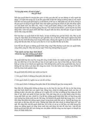 Trang 12 Anthony Robbins
"Cứ tự giúp mình, rồi trời sẽ giúp"
-NGẠN NGỮ
Nếu làm quyết định là chuyện đơn giản và hiệu quả như thế, tại sao không có mấy người áp
dụng? Tôi nghĩ một trong các lý do đơn giản nhất là hầu hết chúng ta không nhận ra sức mạnh
biến đổi mà một quyết định hợp lý và dứt khoát có thể tạo ra. Một phần của vấn đề là chúng ta
đã quá quen sử dụng từ"quyết định" theo một nghĩa quá lỏng lẻo khiến nó gần như đồng nghĩa
với một danh sách các điều ước. Thay vì làm quyết định, chúng ta làm những lời ao ước.
Quyết định đích thực thì không giống như nói,"Tôi muốn bỏ hút thuốc", mà là loại bỏ mọi khả
năng khác. Làm một quyết định đích thực là quyết tâm đạt được một kết quả và gạt ra ngoài
bất kỳ khả năng nào khác.
Khi bạn thực sự quyết định bỏ hút thuốc, là bạn sẽ không bao giờ hút thuốc nữa. Mọi sự đã
xong rồi. Bạn thậm chí sẽ không bao giờ nghĩ đến việc có thể hút. Một người nghiện rượu biết
rằng cho dù mình đã kiêng rượu trong nhiều năm, nhưng nếu người ấy tự lừa dối mình để chỉ
uống một lần nữa thôi, thì mọi sự kể như là vô ích: lại phải bắt đầu lại từ đầu.
Làm thế nào để quen có những quyết định vững vàng? Hãy thường xuyên làm các quyết định,
càng nhiều càng tốt. Hãy nhớ câu tục ngữ,"Trăm hay không bằng tay quen".
"Vận mệnh của bạn được hình thành
Chính lúc bạn làm những quyết định"
ANTHONY ROBBINS
Ba quyết định bạn làm mọi lúc trong đời sống sẽ điều khiển vận mệnh của bạn. Ba quyết định
này xác định bạn sẽ lưu tâm đến gì, bạn sẽ cảm nghĩ ra sao, bạn sẽ làm điều gì, bạn sẽ cống
hiến gì và bạn sẽ trở thành con người nào. Nếu không kiểm soát ba loại quyết định này, bạn sẽ
không thể nào kiểm soát được đời sống của mình. Còn nếu kiểm soát chúng, bạn sẽ bắt đầu
tích lũy được kinh nghiệm sống.
Ba quyết định điều khiển vận mệnh của bạn là:
1. Các quyết định về những gì bạn phải chú tâm vào.
2. Các quyết định về ý nghĩa của sự vật đối với bạn.
3. Các quyết định về những gì bạn phải làm để đạt những kết quả bạn mong muốn.
Bạn thấy đó, không phải những gì đang xảy ra cho bạn lúc này hay đã xãy ra cho bạn trong
quá khứ hình thành nên con người bạn. Đúng hơn, chính là những quyết định của bạn về
những gí phải chú tâm vào, những gì có ý nghĩa đối với bạn và những gì bạn đang dự định
làm sẽ xác định vận mệnh tối hậu của bạn. Nên nhớ rằng nếu có ai đạt thành công lớn hơn
trong một lãnh vực nào, chính là vì họ đã làm những quyết định khác hẳn với bạn trong một
môi trường hay hoàn cảnh nào đó. Rõ ràng, Ed Roberts đã quyết định tập trung chú ý về một
điều khác hẳn phần lớn những người cùng ở trong hoàn cảnh như anh ta. Anh đã tập trung vào
cách anh có thể thay đổi đời mình. Những khó khăn thể chất chính là những"thách đố" cho
anh. Rõ ràng điều anh đã quyết định làm, đó là bất cứ cái gì có thể làm cho chất lượng đời
sống của những người có cùng hoàn cảnh như anh được trở nên dễ chịu hơn. Anh đã dứt
khoát quyết tâm biến đổi môi trường sao cho phẩm chất đời sống của mọi người có khuyết tật
được cải thiện nhiều hơn.
 