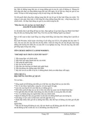 Trang 120 Anthony Robbins
hài. Một số những trạng thái này có trong những giá trị của tôi, một số không có. Nhưng tôi
biết rằng nếu thực sự sống những trạng thái này mỗi ngày, tôi sẽ liên tục sống các giá trị của
mình. Và bạn có thể tưởng tượng ra đây là một công việc khá hấp dẫn.
Tôi đã quyết định sống theo những trạng thái đó mà tôi gọi là Qui luật Sống của mình. Tôi
cũng có cảm giác thỏa mãn vì biết rằng khi sống những trạng thái này - sống trung thực với
chính mình - tôi thực hiện đúng các giá trị của mình trong lúc đó.
"Hãy đem tôn chỉ của bạn vào hành động".
-RALPH WALDO EMRSON
Có rất nhiều Qui Luật Sống để bạn noi theo. Bạn nghĩ gì về qui luật sống của Mười Giới Răn?
Hay lời thề của Hướng Đạo Sinh? Hay Tôn Chỉ của Hội Những Người Lạc Quan?
Bạn có thể soạn ra Qui Luật Sống của riêng mình bằng cách dựa theo những Qui Luật đã có
sẵn...
Khi Jonh Wooden, huấn luyện viên bóng rổ nổi tiếng của UCLA, tốt nghiệp tiểu học năm 12
tuổi, cha của cậu cho cậu một tôn chỉ bảy điểm. Jonh nói rằng tôn chỉ này đã gây một trong
những ảnh hưởng lớn nhất cho cả cuộc đời và sự nghiệp của ông. Tôn chỉ này ông vẫn nắm
giữ từng ngày trong cuộc sống:
TÔN CHỈ BẢY ĐIỂM CỦA JONH WOODEN:
"THỂ HIỆN BẢN THÂN CÁCH TỐT NHẤT"
1. Hãy trung thực với chính mình.
2. Hãy biến mỗi ngày thành kiệt tác của mình.
3. Hãy giúp đỡ người khác.
4. hãy say mê đọc sách tốt.
5. Hãy làm cho tình bạn trở thành một nghệ thuật.
6. Hãy dự phòng cho những ngày khó khăn.
7. hãy cầu xin ơn soi dẫn và tạ ơn vì những phước lành con nhận được mỗi ngày.
TÔN CHỈ CỦA
HỘI NHỮNG NGƯỜI LẠC QUAN
Tôi xin hứa...
* Sống mạnh mẽ để không một điều gì có thể làm xáo động bình an của tâm hồn.
* Nói về sức khoẻ, hạnh phúc, sung túc với mọi người tôi gặp.
* Làm cho mọi bạn bè tôi cảm thấy họ có những giá trị.
* Nhìn khía cạnh tốt đẹp của sự vật và làm cho niềm lạc quan của tôi thành hiện thực.
* Chỉ nghĩ đến điều tốt nhất, hành động cho điều tốt nhất và mong đợi điều tốt nhất.
* Vui vì sự thành công của người khác như của chính mình.
* Quên đi những lỗi lầm của quá khứ và chú tâm tới những thành quả của tương lai.
* Giữ dáng vẻ tươi cười và biết mỉm cười khi gặp bất cứ ai.
* Dành thật nhiều thời giờ để tu dưỡng bản thân, như thế bạn sẽ không còn thời giờ để phê
bình
người khác.
* Hết sức độ lượng để không áy náy, hết sức thanh cao để không giận dữ, hết sức mạnh
mẽ để không sợ hãi và hết sức vui vẻ để không cảm thấy bối rối.
 