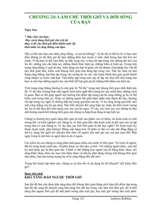 Trang 121 Anthony Robbins
CHƯƠNG 24: LÀM CHỦ THỜI GIỜ VÀ ĐỜI SỐNG
CỦA BẠN
Ngày Sáu
* Mục tiêu của bạn:
Học cách dùng thời giờ cho ích lợi
thay vì để cho thời giờ điều khiển mức độ
thỏa mãn và căng thẳng của bạn.
Nếu có khi nào bạn cảm thấy căng thẳng - ai mà lại không? - lý do rất có thể là chỉ vì bạn cảm
thấy không có đủ thời giờ để làm những điều bạn muốn ở mức chất lượng bạn đòi hỏi nơi
mình. Ví dụ bạn có thể cảm thấy sự thất vọng này vì bạn chỉ tập trung vào những đòi hỏi của
lúc đó: những yêu cầu hiện tại, những thách thức hiện tại, những biến cố hiện tại. Trong tình
trạng căng thẳng vì quá tải này, hiệu năng của bạn bị giảm sút rất nhanh. Giải pháp cho vấn đề
này đơn giản thôi: kiểm soát khung thời gian bạn đang tập trung vào. Nếu lúc hiện tại bạn
đang căng thẳng, bạn hãy tập trung vào tương lai và vào việc hoàn thành hay giải quyết thành
công nhiệm vụ trước mắt bạn. Tiêu điểm tập trung mới này sẽ lập tức thay đổi tâm trạng của
bạn và cho bạn những nguồn lực cần thiết để bạn giải quyết những khó khăn của hiện tại.
Tình trạng căng thẳng thường là cảm giác bị "bế tắc" trong một khung thời gian nhất định nào
đó. Ví dụ như trường hợp một người luôn luôn nghĩ đến tương lai của mình theo những cách
bi quan. Bạn có thể giúp người này hướng tiêu điểm tập trung của họ sang những gì họ có thể
kiểm soát trong hiện tại. Hoặc có những người khi phải đảm nhận một thách đố nào, thường
chỉ tập trung suy nghĩ về những thất bại trong quá khứ của họ. Vì họ sống trong quá khứ, nên
mối căng thẳng của họ gia tăng. Nếu biết chuyển đổi sang hiện tại, hoặc dự kiến trước tương
lai, họ có thể thay đổi tình trạng cảm xúc của họ ngay. Vì vậy, các cảm xúc của chúng ta chịu
ảnh hưởng mạnh bởi khung thời gian mà chúng ta đang hoạt động trong hiện tại.
Chúng ta thường hay quên rằng thời gian là một sản phẩm của trí khôn, nó hoàn toàn có tính
tương đối và kinh nghiệm của chúng ta về thời gian hầu như hoàn toàn là kết quả của sự tập
trung tâm trí của chúng ta. Ví dụ, làm sao biết thời gian là dài hay ngắn? Nó hoàn toàn tùy
thuộc hoàn cảnh, phải không? Đứng xếp hàng hơn 10 phút có thể coi như dài đằng đẵng cả
thế kỷ, đang khi ngồi nói chuyện tâm tình với người yêu một giờ sao mà qua mau thế! Một
ngày trong tù dài hơn cả ngàn năm tự do ở ngoài.
Các niềm tin của chúng ta cũng phản ánh quan niệm của mình về thời gian. Với một số người,
bất kể trong hoàn cảnh nào, 20 phút được coi lâu như cả đời. Với những người khác, một thế
kỷ mới được gọi là thời gian dài. Chính vì thế những loại người này đi đứng khác nhau, nói
năng khác nhau, nhìn các mục tiêu khác nhau và nếu họ phải dùng chung một khung thời gian
như nhau, bạn thử tưởng tượng họ sẽ bị căng thẳng đến thế nào!
Trong bài luyện tập hôm nay, chúng ta sẽ tóm tắt và áp dụng ba lời khuyên" tiết kiệm thời
giờ".
Bước thứ nhất
KHẢ NĂNG ĐẢO NGƯỢC THỜI GIỜ
Sau khi đã làm chủ được khả năng thay đổi khung thời gian bằng cách thay đổi điểm tập trung,
bạn đã sẳn sàng để chuyển sang khả năng lớn thứ hai trong việc làm chủ thời giờ, đó là khả
năng đảo ngược thời giờ để một phút tưởng như một giờ, hay một giờ tưởng như một phút.
 