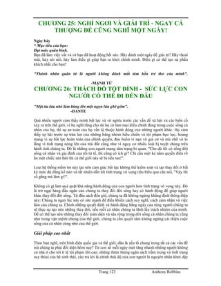 Trang 123 Anthony Robbins
CHƯƠNG 25: NGHỈ NGƠI VÀ GIẢI TRÍ - NGAY CẢ
THƯỢNG ĐẾ CŨNG NGHĨ MỘT NGÀY!
Ngày bảy
* Mục tiêu của bạn:
Đạt mức quân bình.
Bạn đã làm việc vất vả và bạn đã hoạt động hết sức. Hãy dành một ngày để giải trí! Hãy thoải
mái, hảy sôi nổi, hảy làm điều gì giúp bạn ra khỏi chính mình. Điều gì có thể tạo sự phấn
khích nhất cho bạn?
"Thánh nhân quân tử là người không đánh mất tâm hồn trẻ thơ của mình".
-MẠNH TỬ
CHƯƠNG 26: THÁCH ĐỐ TỘT ĐỈNH - SỨC LỰC CON
NGƯỜI CÓ THỂ ĐI ĐẾN ĐÂU
"Một tia lửa nhỏ làm bùng lên một ngọn lửa ghê gớm".
-DANTE
Quá nhiều người cảm thấy mình bất lực và vô nghĩa trước các vấn đề xã hội và các biến cố
xảy ra trên thế giới, vì họ nghĩ rằng cho dù họ có làm mọi điều chính đáng trong cuộc sống cá
nhân của họ, thì sự an toàn của họ vẫn lệ thuộc hành động của những người khác. Họ cảm
thấy sợ hãi trước sự tràn lan của những băng nhóm hiếu chiến và tội phạm bạo lực, hoang
mang vì sự bất lực hoàn toàn của chính quyền, đau buồn vì nạn vô gia cư và mù chữ và lo
lắng vì tình trạng nóng lên của trái đất cũng như vì nguy cơ nhiều loài bị tuyệt chủng trên
hành tinh chúng ta. Đó là những con người mang tâm trạng bi quan. "Cho dù tôi có sống đời
sống cá nhân và gia đình của tôi tử tế, thì cũng có ích gì? Chỉ cần một kẻ nắm quyền điên rồ
ấn một chiếc nút thôi thì cả thế giới này sẽ bị tiêu tan!".
Loại hệ thống niềm tin này tạo nên cảm giác bất lực không thể kiểm soát và tạo thay đổi ở bất
kỳ mức độ đáng kể nào và tất nhiên dẫn tới tình trạng vô vọng tiêu biểu qua câu nói, "Vậy thì
cố gắng mà làm gi?".
Không có gì làm què quặt khả năng hành động của con người hơn tình trạng vô vọng này. Đó
là trở ngại hàng đầu ngăn cản chúng ta thay đổi đời sống hay có hành động để giúp người
khác thay đổi đời sống. Từ đầu sách đến giờ, chúng ta đã không ngừng khẳng định thông điệp
này: Chúng ta ngay lúc này có sức mạnh để điều khiển cách suy nghĩ, cách cảm nhận và việc
làm của chúng ta. Chính những quyết định và hành động hằng ngày của từng người chúng ta
sẽ thực sự tạo nên những thay đổi, nếu mỗi cá nhân chúng ta lãnh lấy trách nhiệm của mình.
Để có thể tạo nên những thay đổi toàn diện và sâu rộng trong đời sống cá nhân chúng ta cũng
như trong vận mệnh chung của thế giới, chúng ta cần quyết tâm không ngừng cải thiện cuộc
sống của cá nhân cũng như của thế giới.
Giải pháp cao nhất
Theo bạn nghĩ, trên bình diện quốc gia và thế giới, đâu là yếu tố chung trong tất cả các vấn đề
mà chúng ta phải đối diện hôm nay? Từ con số mỗi ngày một tăng nhanh những người không
có nhà ở cho tới tỉ lệ tội phạm lên cao, những thâm thủng ngân sách trầm trọng và tình trạng
suy thóai của hệ sinh thái, câu trả lời là chính thái độ của con người là nguyên nhân khơi dậy
 