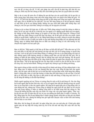 Trang 124 Anthony Robbins
mọi vấn đề và từng vấn đề. Vì thế, giải pháp cho mỗi vấn đề là phải thay đổi thái độ của
chúng ta. Điều này đòi hỏi chúng ta thay đổi cách đánh giá hay làm các quyết định của mình.
Một ví dụ có mức độ toàn cầu về những hệ quả dài hạn của các quyết định, đó là nạn đói và
thiếu lương thực hiện đang cướp mất sinh mạng hàng triệu con người trên khắp thế giới. Tổ
chức Y Tế Thế Giới đã chứng minh rằng trái đất có khả năng nuôi sống mọi người, thế nhưng
mỗi ngày vẫn có 40,000 trẻ em chết đói. Tại sao? Rõ ràng chúng ta có đủ tài nguyên, nhưng
có một điều gì đó bị sai khủng khiếp, không chỉ qua cách thức phân phối lương thực của
chúng ta, mà còn qua cách thức chúng ta sử dụng các tài nguyên của mình.
Chúng ta rút ra được kết luận nào về điều này? Điều đáng mừng là một khi chúng ta nhận ra
được cội rễ của mọi vấn đề là ở thái độ của con người và ở những quyết định của con người,
thì chúng ta biết rằng chính chúng ta là người có thể thay đổi hiện trạng đó. Chúng ta biết
rằng, điều duy nhất chúng ta tuyệt đối làm chủ được, đó là thế giới nội tâm của mình- chính
chúng ta quyết định ý nghĩa cho sự vật. Bằng hành động của mình, chúng ta truyền đạt những
giá trị và niềm tin sâu xa nhất của mình và qua ảnh hưởng rộng khắp của các phương tiện đại
chúng, ngay cả những hành động đơn sơ nhất của chúng ta cũng có sức ảnh hưởng và lay
chuyển mọi người của mọi quốc gia.
Bạn có thể hỏi, "Một người có thể làm gì để thực sự biến đổi thế giới?" Hầu như mọi sự! Chỉ
duy một điều có thể hạn chế ảnh hưởng của bạn mà thôi, đó là trí tưởng tượng và quyết tâm
của bạn. Lịch sử thế giới là một bằng chứng về những gì đã xảy ra do hành động của một số
nhỏ những người bình thường nhưng có những quyết tâm cao độ biến đổi thế giới. Đó là
những cá nhân đã làm những chuyện nhỏ bé nhưng làm một cách phi thường. Họ đã quyết
định rằng cần phải thay đổi điều gì đó, rằng chính họ phải là người làm chuyện này và họ có
thể làm được. Thế là họ tập trung hết sức lực thực hiện và kiên trì cho tới khi họ tìm ra cách
để công việc của họ hoàn thành. Những con người này chúng ta gọi là những anh hùng.
Mọi người chúng ta bẩm sinh đã có khả năng để trở thành anh hùng, để làm những hành vi táo
bạo, dũng cảm và những cử chỉ cao thượng hầu làm cho cuộc sống tốt đẹp hơn cho người
khác, cho dù trước mắt nó đòi hỏi sự hi sinh đau khổ của bản thân mình. Khả năng làm những
hành vi đúng đắn, dám có một lập trường và dám thay đổi hiện đang có sẳn nơi bạn. Câu hỏi
đặt ra là: Khi thời cơ đến, liệu bạn có nhớ mình là một anh hùng và đáp ứng một cách vô vị
lợi để nâng đỡ những ai cần đến bạn không?
Nhiều người ngưỡng mộ mẹ Têresa và tưởng rằng bà sinh ra đã là anh hùng rồi. Họ cho rằng
bà là một người đàn bà tâm linh siêu việt và là con người bản chất phi thường trong các quyết
tâm và sự cống hiến vị tha cho người nghèo. Rõ ràng bà là người phụ nữ có lòng dũng cảm và
cảm thông sâu sắc, nhưng mẹ Teresa cũng có những lúc nguy kịch để xác định vai trò của bà
như một trong những vĩ nhân có những cống hiến to tát nhất trong thời đại chúng ta. Mẹ
Têresa đã không bắt đầu cuộc đời của mình với công việc cứu giúp người nghèo. Thực vậy,
bà đã trãi qua suốt 20 năm dạy dỗ các trẻ em của những gia đình giàu có nhất ở Calcutta, Ấn
Độ. Hằng ngày bà vẫn đi qua những khu ổ chuột chung quanh vùng dân cư khá giả của thành
phố mà bà làm việc, nhưng bà không bao giờ nghĩ đến chuyện vượt ra khỏi tầm ảnh hưởng
nhỏ bé hiện có của mình.
Một đêm, khi bà đang đi trên phố, bà nghe tiếng kêu cứu của một phụ nữ. Chính giây phút
người phụ nữ này hấp hối trong cánh tay bà là lúc đã mãi mãi thay đổi cuộc đời của Mẹ
Têresa.
 
