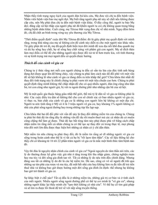 Trang 125 Anthony Robbins
Nhận thấy tình trạng nguy kịch của người đàn bà kêu cứu, Mẹ đưa vội chị ta đến bệnh viện.
Nhân viên bệnh viện bảo mẹ ngồi đợi. Mẹ biết rằng người phụ nữ này sẽ chết nếu không được
cấp cứu, nên Mẹ phải đưa chị ta đến một bệnh viện khác. Ở đây cũng thế, người ta bảo Mẹ
đợi; đẳng cấp xã hội thấp của người phụ nữ đã khiến người ta coi chị không quan trọng bằng
những bệnh nhân khác. Cuối cùng, mẹ Têresa thất vọng đưa chị về nhà mình. Ngay đêm hôm
đó, chị đã chết an bình trong vòng tay yêu thương của Mẹ Têresa.
"Thời điểm quyết định" cuộc đời Mẹ Têresa đã điểm: đó là giây phút mẹ quyết định với mình
rằng, trong khả năng của mẹ sẽ không còn để cảnh này diễn ra cho một người nào khác nữa.
Từ giây phút đó trở đi, mẹ đã quyết định hiến trọn đời mình để xoa dịu nỗi khổ đau quanh mẹ
và dù họ sống hay chết, họ sẽ sống hay chết xứng với phẩm giá con người. Mẹ sẽ đích thân
làm mọi điều có thể để cho những người này được đối xử tử tế hơn trước kia, với tình thương
và sự kính trọng mà mọi ngưởi đều có quyền được hưởng.
Thách đố của cảnh vô gia cư
Chúng ta ý thức rằng nơi mỗi con người chúng ta đều có sẳn tia lửa của đức tính anh hùng
đang đợi được quạt lên để bừng cháy, vậy chúng ta phải làm cách nào để đối phó với một vấn
đề xã hội khổng lồ như cảnh vô gia cư đang diễn ra trên khắp thế giới? Chìa khóa thứ nhất để
thay đổi tình trạng này là chính chúng ta phải vươn tới một tiêu chuẩn cao hơn. Chúng ta phải
quyết định rằng mình không thể chấp nhận để cho có quá nhiều người, đàn ông cũng như đàn
bà, trẻ con cũng như người già, bị vứt ra ngoài đường phố như những cặn bã của xã hội.
Mỹ là một quốc gia thuộc hàng giàu nhất thế giới, thế mà tỷ lệ dân số vô gia cư không phải là
nhỏ. Các cuộc điều tra dân số không thể cho con số chính xác có bao nhiêu người vô gia cư,
vì thực ra, bản chất của cảnh vô gia cư là những con người liên hệ không có một địa chỉ.
Người ta ước tính rằng ở Mỹ có ít là 3 triệu người vô gia cư, hay khoảng 1% người không có
nhà cửa phải sống ngoài đường hay trong những túp lều lụp sụp.
Chìa khóa thứ hai để đối phó với vấn đề này là thay đổi những niềm tin của chúng ta. Chúng
ta phải bỏ thái độ tin rằng đây là những vấn đề rắc rối muôn thuở mà các cá nhân dù có muốn
cũng chẳng thể làm gì được. Thái độ lực bất tòng tâm này phải được phá vỡ bằng cách chấp
nhận niềm tin rằng mỗi cá nhân chúng ta có thể tạo sự thay đổi và trong thực tế, mọi phong
trào đổi mới lớn đều được thực hiện bởi những cá nhân có ý chí dấn thân.
Một niềm tin nữa chúng ta phải thay đổi, đó là niềm tin rằng sở dĩ những người vô gia cư
sống trong hoàn cảnh như thế là vì tất cả họ bị "rối lạon tâm thần". Các số liệu thống kê cho
thấy chỉ có khoảng từ 16 tới 22 phần trăm người vô gia cư là mắc một hình thức tâm bệnh nào
đó.
Vậy thì đâu là nguyên nhân chính của cảnh vô gia cư? Ngoài nguyên do tâm thần nói trên, các
lý do thường được kể gồm việc giá nhà ở tăng trong khi thu nhập giảm, chứng nghiện rượu
hay ma túy và đời sống gia đình tan vỡ. Tất cả những lý do nêu trên đều chính đáng. Nhưng
đàng sau tất cả những lý do đó là các hệ niềm tin. Dù sao, cũng có vô số người đã trãi qua
những sự tàn phá của rượu và ma túy, đã mất hết nhà cửa hay không làm ra đủ tiền để trả tiền
thuê nhà và không bao giờ được hưởng một đời sống gia đình ổn định- thế nhưng họ không
bao giờ trở thành vô gia cư.
Sự khác biệt ở chỗ nào? Tất cả đều là ở những niềm tin, những giá trị cơ bản và ở tính cách
của mỗi người. Nhiều người sống ngoài đường phố có thể tự coi mình là "vô gia cư", nhưng
những người khác lại thấy mình chỉ "tạm thời không có nhà cửa". Vì thế họ cố tìm giải pháp
và sẽ tìm ra được lối thoát để trở về với nếp sống truyền thống.
 