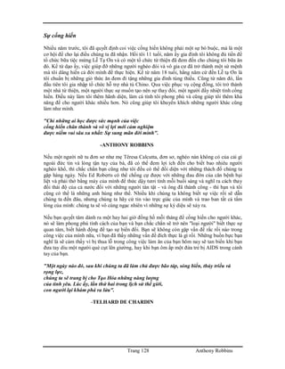 Trang 128 Anthony Robbins
Sự cống hiến
Nhiều năm trước, tôi đã quyết định coi việc cống hiến không phải một sự bó buộc, mà là một
cơ hội để cho lại điều chúng ta đã nhận. Hồi tôi 11 tuổi, năm ấy gia đình tôi không đủ tiền để
tổ chức bữa tiệc mừng Lễ Tạ Ơn và có một tổ chức từ thiện đã đem đến cho chúng tôi bữa ăn
đó. Kể từ dạo ấy, việc giúp đỡ những người nghèo đói và vô gia cư đã trở thành một sứ mệnh
mà tôi dâng hiến cả đời mình để thực hiện. Kể từ năm 18 tuổi, hằng năm cứ đến Lễ tạ Ơn là
tôi chuẩn bị những giỏ thức ăn đem đi tặng những gia đình túng thiếu. Cũng từ năm đó, lần
đầu tiên tôi gia nhập tổ chức hỗ trợ nhà tù Chino. Qua việc phục vụ cộng đồng, tôi trở thành
một nhà từ thiện, một người thực sự muốn tạo nên sự thay đổi, một người đầy nhiệt tình cống
hiến. Điều này làm tôi thêm hãnh diện, làm cá tính tôi phong phú và cũng giúp tôi thêm khả
năng để cho người khác nhiều hơn. Nó cũng giúp tôi khuyến khích những người khác cũng
làm như mình.
"Chỉ những ai học được sức mạnh của việc
cống hiến chân thành và vô vị lợi mới cảm nghiệm
được niềm vui sâu xa nhất: Sự sung mãn đời mình".
-ANTHONY ROBBINS
Nếu một người nữ tu đơn sơ như mẹ Têresa Calcutta, đơn sơ, nghèo nàn không có của cải gì
ngoài đức tin và lòng tận tụy của bà, đã có thể đem lợi ích đến cho biết bao nhiêu người
nghèo khổ, thì chắc chắn bạn cũng như tôi đều có thể đối diện với những thách đố chúng ta
gặp hàng ngày. Nếu Ed Roberts có thể chống cự được với những đau đớn của căn bệnh bại
liệt và phải thở bằng máy của mình để thức dậy tươi tỉnh mỗi buổi sáng và nghĩ ra cách thay
đổi thái độ của cả nước đối với những người tàn tật - và ông đã thành công - thì bạn và tôi
cũng có thể là những anh hùng như thế. Nhiều khi chúng ta không biết sự việc rồi sẽ dẫn
chúng ta đến đâu, nhưng chúng ta hãy cứ tin vào trực giác của mình và trao ban tất cả tấm
lòng của mình: chúng ta sẽ vô cùng ngạc nhiên vì những sự kỳ diệu sẽ xảy ra.
Nếu bạn quyết tâm dành ra một hay hai giờ đồng hồ mỗi tháng để cống hiến cho người khác,
nó sẽ làm phong phú tính cách của bạn và bạn chắc chắn sẽ trở nên "loại người" biết thực sự
quan tâm, biết hành động để tạo sự biến đổi. Bạn sẽ không còn gặp vấn đề rắc rối nào trong
công việc của mình nữa, vì bạn đã thấy những vấn đề đích thực là gì rồi. Những buồn bực bạn
nghĩ là sẽ cảm thấy vì bị thua lỗ trong công việc làm ăn của bạn hôm nay sẽ tan biến khi bạn
đưa tay dìu một người què cụt lên giường, hay khi bạn ôm ấp một đứa trẻ bị AIDS trong cánh
tay của bạn.
"Một ngày nào đó, sau khi chúng ta đã làm chủ được bão táp, sóng biển, thủy triều và
rọng lực,
chúng ta sẽ trang bị cho Tạo Hóa những năng lượng
của tình yêu. Lúc ấy, lần thứ hai trong lịch sử thế giới,
con người lại khám phá ra lửa".
-TELHARD DE CHARDIN
 