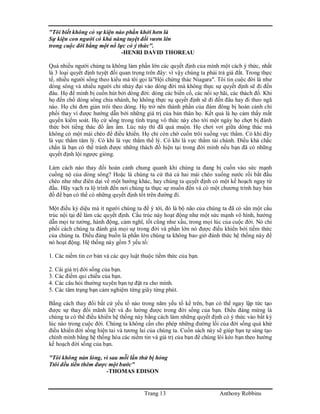 Trang 13 Anthony Robbins
"Tôi biết không có sự kiện nào phấn khởi hơn là
Sự kiện con người có khả năng tuyệt đối vươn lên
trong cuộc đời bằng một nổ lực có ý thức".
-HENRI DAVID THOREAU
Quá nhiều người chúng ta không làm phần lớn các quyết định của mình một cách ý thức, nhất
là 3 loại quyết định tuyệt đối quan trọng trên đây: vì vậy chúng ta phải trả giá đắt. Trong thực
tế, nhiều người sống theo kiểu mà tôi gọi là"Hội chứng thác Niagara". Tôi tin cuộc đời là như
dòng sông và nhiều người chỉ nhảy đại vào dòng đời mà không thực sự quyết định sẽ đi đến
đâu. Họ để mình bị cuốn hút bởi dòng đời: dòng các biến cố, các nổi sợ hãi, các thách đố. Khi
họ đến chổ dòng sông chia nhánh, họ không thực sụ quyết định sẽ đi đến đâu hay đi theo ngã
nào. Họ chỉ đơn giản trôi theo dòng. Họ trở nên thành phần của đám đông bị hoàn cảnh chi
phối thay vì được hướng dẫn bởi những giá trị của bản thân họ. Kết quả là họ cảm thấy mất
quyền kiểm soát. Họ cứ sống trong tình trạng vô thức này cho tới một ngày họ chợt bị đánh
thức bởi tiếng thác đổ ầm ầm. Lúc này thì đã quá muộn. Họ chơi vơi giữa dòng thác mà
không có một mái chèo để điều khiển. Họ chỉ còn chờ cuốn trôi xuống vực thẳm. Có khi đây
là vực thẳm tâm lý. Có khi là vực thẳm thể lý. Có khi là vực thẳm tài chánh. Điều khá chắc
chắn là bạn có thể tránh được những thách đố hiện tại trong đời mình nếu bạn đã có những
quyết định lội ngược giòng.
Làm cách nào thay đổi hoàn cảnh chung quanh khi chúng ta đang bị cuốn vào sức mạnh
cuồng nộ của dòng sông? Hoặc là chúng ta cứ thả cả hai mái chèo xuống nước rồi bắt đầu
chèo như như điên dại về một hướng khác, hay chúng ta quyết định có một kế hoạch ngay từ
đầu. Hãy vạch ra lộ trình đến nơi chúng ta thực sự muốn đến và có một chương trình hay bản
đồ để bạn có thể có những quyết định tốt trên đường đi.
Một điều kỳ diệu mà ít người chúng ta để ý tới, đó là bộ não của chúng ta đã có sẳn một cấu
trúc nội tại để làm các quyết định. Cấu trúc này hoạt động như một sức mạnh vô hình, hướng
dẫn mọi tư tưởng, hành động, cảm nghĩ, tốt cũng như xấu, trong mọi lúc của cuộc đời. Nó chi
phối cách chúng ta đánh giá mọi sự trong đời và phần lớn nó được điều khiển bởi tiềm thức
của chúng ta. Điều đáng buồn là phần lớn chúng ta không bao giờ đánh thức hệ thống này để
nó hoạt động. Hệ thống này gồm 5 yếu tố:
1. Các niềm tin cơ bản và các quy luật thuộc tiềm thức của bạn.
2. Cái giá trị đời sống của bạn.
3. Các điểm qui chiếu của bạn.
4. Các câu hỏi thường xuyên bạn tự đặt ra cho mình.
5. Các tâm trạng bạn cảm nghiệm từng giây từng phút.
Bằng cách thay đổi bất cứ yếu tố nào trong năm yếu tố kể trên, bạn có thể ngay lập tức tạo
được sự thay đổi mãnh liệt và đo lường được trong đời sống của bạn. Điều đáng mừng là
chúng ta có thể điều khiển hệ thống này bằng cách làm những quyết định có ý thức vào bất kỳ
lúc nào trong cuộc đời. Chúng ta không cần cho phép những đường lối của đời sống quá khứ
điều khiển đời sống hiện tai và tương lai của chúng ta. Cuốn sách này sẽ giúp bạn tự sáng tạo
chính mình bằng hệ thống hóa các niềm tin và giá trị của bạn để chúng lôi kéo bạn theo hướng
kế hoạch đời sống của bạn.
"Tôi không nản lòng, vì sau mỗi lần thử bị hỏng
Ttôi đều tiến thêm được một bước"
-THOMAS EDISON
 