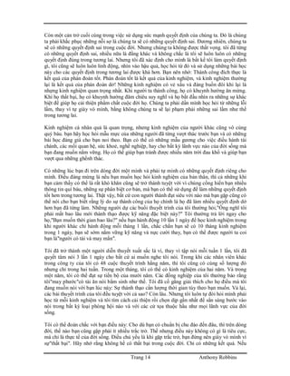 Trang 14 Anthony Robbins
Còn một cản trở cuối cùng trong việc sử dụng sức mạnh quyết định của chúng ta. Đó là chúng
ta phải khắc phục những nỗi sợ là chúng ta sẽ có những quyết định sai. Đương nhiên, chúng ta
sẽ có những quyết định sai trong cuộc đời. Nhưng chúng ta không được thất vọng. tôi đã từng
có những quyết định sai, nhiều nữa là đằng khác và không chắc là tôi sẽ luôn luôn có những
quyết định đúng trong tương lai. Nhưng tôi đã xác định cho mình là bất kể tôi làm quyết định
gì, tôi cũng sẽ luôn luôn linh động, nhìn vào hậu quả, học hỏi từ đó và sử dụng những bài học
này cho các quyết định trong tương lai được khá hơn. Bạn nên nhớ: Thành công đích thực là
kết quả của phán đoán tốt. Phán đoán tốt là kết quả của kinh nghiệm, và kinh nghiệm thường
lại là kết quả của phán đoán dở! Những kinh nghiệm có vẻ xấu và đáng buồn đôi khi lại là
nhựng kinh nghiệm quan trọng nhất. Khi người ta thành công, họ có khuynh hướng ăn mừng.
Khi họ thất bại, họ có khuynh hướng đăm chiêu suy nghĩ và họ bắt đầu nhìn ra những sự khác
biệt để giúp họ cải thiện phẩm chất cuộc đời họ. Chúng ta phải dấn mình học hỏi từ những lỗi
lầm, thay vì tự giày vò mình, bằng không chúng ta sẽ lại phạm phải những sai lầm như thế
trong tương lai.
Kinh nghiệm cá nhân quả là quan trọng, nhưng kinh nghiệm của người khác cũng vô cùng
quý báu. bạn hãy học hỏi mẫu mực của những người đã từng vượt thác trước bạn và có những
bài học đáng giá cho bạn noi theo. Bạn có thể có những mẫu gương cho việc điều hành tài
chánh, các mối quan hệ, sức khoẻ, nghề nghiệp, hay cho bất kỳ lãnh vực nào của đời sống mà
bạn đang muốn nắm vững. Họ có thể giúp bạn tránh được nhiều năm trời đau khổ và giúp bạn
vượt qua những ghềnh thác.
Có những lúc bạn đi trên dòng đời một mình và phải tự mình có những quyết định riêng cho
mình. Điều đáng mừng là nếu bạn muốn học hỏi kinh nghiệm của bản thân, thì cả những khi
bạn cảm thấy có thể là rất khó khăn cũng sẽ trở thành tuyệt vời vì chúng cống hiến bạn nhiều
thông tin quí báu, những sự phân biệt cơ bản, mà bạn có thể sử dụng để làm những quyết định
tốt hơn trong tương lai. Thật vậy, bất cứ con người thành đạt siêu vời nào mà bạn gặp cũng có
thể nói cho bạn biết rằng lý do sự thành công của họ chính là họ đã làm nhiều quyết định dở
hơn bạn đã từng làm. Những người dự các buổi thuyết trình của tôi thường hỏi,"Ông nghĩ tôi
phải mất bao lâu mới thành thạo được kỹ năng đặc biệt này?" Tôi thường trả lời ngay cho
họ,"Bạn muốn thời gian bao lâu?" nếu bạn hành động 10 lần 1 ngày để học kinh nghiệm trong
khi người khác chỉ hành động mỗi tháng 1 lần, chắc chắn bạn sẽ có 10 tháng kinh nghiệm
trong 1 ngày, bạn sẽ sớm nắm vững kỹ năng và nực cười thay, bạn có thể được người ta coi
bạn là"người có tài và may mắn".
Tôi đã trở thành một người diễn thuyết xuất sắc là vì, thay vì tập nói mỗi tuần 1 lần, tôi đã
quyết tâm nói 3 lần 1 ngày cho bất cứ ai muốn nghe tôi nói. Trong khi các nhân viên khác
trong công ty của tôi có 48 cuộc thuyết trình hằng năm, thì tôi cũng có cùng số lượng đó
nhưng chỉ trong hai tuần. Trong một tháng, tôi có thể có kinh nghiệm của hai năm. Và trong
một năm, tôi có thể đạt sự tiến bộ của mười năm. Các đồng nghiệp của tôi thường bảo rằng
tôi"may phước"có tài ăn nói bẳm sinh như thế. Tôi đã cố gắng giải thích cho họ điều mà tôi
đang muốn nói với bạn lúc này: Sự thành thạo cần lượng thời gian tùy theo bạn muốn. Vả lại,
các bài thuyết trình của tôi đều tuyệt vời cả sao? Còn lâu. Nhưng tôi luôn tự đòi hỏi mình phải
học từ mỗi kinh nghiệm và tôi tìm cách cải thiện rồi chọn dịp gần nhất để sẳn sàng bước vào
nói trong bất kỳ loại phòng hội nào và với các cử tọa thuộc hầu như mọi lãnh vực của đời
sống.
Tôi có thể đoán chắc với bạn điều này: Cho dù bạn có chuẩn bị chu đáo đến đâu, thì trên dòng
đời, thế nào bạn cũng gặp phải ít nhiều trắc trở. Thế nhưng điều này không có gì là tiêu cực,
mà chỉ là thực tế của đời sống. Điều chủ yếu là khi gặp trắc trở, bạn đừng nên giày vò mình vì
sự"thất bại". Hãy nhớ rằng không hề có thất bại trong cuộc đời. Chỉ có những kết quả. Nếu
 