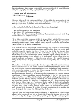 Trang 15 Anthony Robbins
bạn không đạt được nhựng kết quả mong đợi, hãy học từ kinh nghiệm đó để bạn có thể rút tỉa
những bài học giúp bạn làm những quyết định tốt hơn trong tương lai.
" Chúng ta sẽ tìm thấy một con đường,
hoặc chúng ta sẽ tạo ra nó."
-HANNIBAL
Một trong những quyết định quan trọng nhất bạn có thể làm để bảo đảm hạnh phúc lâu dài của
mình là quyết định tận dụng mọi cái mà cuộc đời cống hiến cho bạn trong giây phút hiện tại.
Chân lý ở đây là không có gì mà bạn không thể hoàn thành nếu:
1. Bạn quyết định rõ mình sẽ quyết tâm tuyệt đối đạt cho bằng được điều gì.
2. Bạn quyết tâm hành động toàn tâm toàn lực.
3. Bạn nhận ra điều gì có tác dụng hay không.
4. Bạn tiếp tục thay đổi phương pháp cho tới khi đạt được mục đích mong muốn và tận dụng
mọi điều mà cuộc đời cống hiến cho bạn.
Tất cà những người thành công vang dội đều đã sử dụng 4 bước nói trên. Một trong những
câu chuyện thành đạt tôi ưa thích là về ông Soichiro Honda, người sáng lập công ty mang tên
ông. Giống như mọi công ty lớn nhỏ nào khác, công ty Honda đã bắt đầu bằng một quyết định
và mọi niềm say mê để sản xuất ra một kết quả.
Năm 1938, khi còn đang đi học, Honda bán tất cả những gì ông có và đầu tư vào một xưởng
chế tạo nho nhỏ và ở đây ông bắt đầu khai triển ý tưởng của mình về bạc của Pit-tông. Ông
muốn bán công trình của mình cho công ty Toyota, vì thế ông vùi đầu làm việc ngày đêm,
ngủ ngay trong xưởng chế tạo và luôn tin chắc mình sẽ thành công. Ông thậm chí còn đem
bán đồ trang sức của vợ để tiếp tục nghề nghiệp. Nhưng khi ông chế tạo xong chiếc bạc pit-
tông và đem giới thiệu cho Toyota, hãng này trả lời là những chiếc bạc ông chế tạo không đáp
ứng tiêu chuẩn của họ. Ông quay về nhà trường trong hai năm, ở đây ông phải hứng chịu
những lời nhạo cười của các giảng viên và bạn học vì họ cho rằng những thiết kế của ông quá
vô lý.
Nhưng thay vì để tâm đến kinh nghiệm đau đớn này, ông quyết định tiếp tục nhắm tới mục
tiêu của mình. Rốt cuộc, hai năm sau đó, Toyota đã chấp nhận ký hợp đồng với Honda. Niềm
say mê và tin tưởng của ông đã được tưởng thưởng, vì ông biết điều mình muốn, hành động,
nhận ra điều gì có tác dụng và liên tục thay đổi phương pháp cho tới khi đạt được mục tiêu
mong muốn. Thế rồi một vấn đề mới lại phát sinh.
Chính phủ Nhật đang lâm chiến và họ từ chối cung cấp cho ông vật liệu để xây dựng nhà máy.
Ông bỏ cuộc ư? Không. Ông để bụng suy nghĩ về sự bất công ư? Ông thấy giấc mơ của ông
đã chết rồi ư? Hoàn toàn không. Một lần nữa, ông quyết định rút tỉa kinh nghiệm và khai triển
một chiến lược mới. Lần này ông cùng đồng nghiệp sáng chế ra qui trình để chế tạo vật liệu
của mình để xây dựng nhà máy. Trong thời kỳ chiến tranh, nhà máy 2 lần bị trúng bom, khiến
phần lớn cơ sở chế tạo bị phá hủy. Phản ứng của Honda? ông lập tức tập hợp lại các bạn, họ
cùng nhau đi thu nhặt các thùng xăng mà máy bay Mỹ đã đổ bỏ. Ông gọi chúng là" Quà tặng
của Tổng thống Truma" vì chúng cung cấp nguyên vật liệu cho qui trình chế tạo của ông.
Cuối cùng sau khi đã thoát được tất cả những rắc rối đó, một trận động đất đã san bằng nhà
máy. Honda quyết định bán qui trình chế tạo pit-tông cho Toyota.
Sau chiến tranh, nước Nhật bị thiếu nhiên liệu trầm trọng và Honda thậm chí không có xăng
để chạy xe hơi của mình đi mua thức ăn cho gia đình. Bí quá, ông đành gắn một mô-tơ nhỏ
vào chiếc xe đạp. Thế là ngay sau đó, những người hàng xóm chạy đến xin ông cũng làm
 