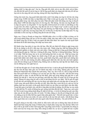 Trang 16 Anthony Robbins
những chiếc"xe đạp gắn máy" chọ họ. Ông gắn hết chiếc mô-tơ này đến chiếc mô-tơ khác,
cho đến khi hết sạch số mô-tơ ông có. thế là ông quyết định xây dựng một nhà máy để chế tạo
loại mô-tơ cho sáng chế mới của ông, nhưng tiếc thay ông không có vốn.
Giống như trước kia, ông quyết định phải kiếm cách! Giải pháp của ông là viết thư cho từng
người trong 18,000 chủ hiệu xe đạp khắp nước Nhật và kêu gọi họ giúp vốn. Ông nói họ có
thể góp phần trong việc khôi phục lại nước Nhật nhờ phát minh linh động của ông và thuyết
phục được 5,000 chủ hiệu ứng trước số vốn ông cần. Thế nhưng , bộ máy của ông để gắn vào
xe đạp còn quá to và cồng kềnh. Vì vậy ông điều chỉnh lại kích cỡ và làm ra một động cơ nhẹ
và gọn hơn cho chiếc xe gắn máy. ông đặt tên cho nó là "Super Cup" và thứ xe mới này đã
thành công trong nháy mắt. Ông được trao giải thưởng của Nhật hoàng. Về sau, Ông bắt đầu
xuất khẩu xe gắn máy của ông sang Châu Âu và Hoa Kỳ và tiếp theo là đến thập niên 70, ông
xuất khẩu xe hơi của ông và chúng cũng đã trở nên nổi tiếng.
Ngày nay, Công ty Honda sử dụng hơn 100,000 nhân viên ở cả Mỹ và Nhật và được coi là
một trong những hãng chế tạo xe hơi lớn nhất ở Nhật, bán chạy nhất ở Mỹ, chỉ thua Toyota.
Sự thành công này là nhờ ở một con người đã thấu hiểu được sức mạnh của một quyết định
dứt khoát để đi đến hành động, bất chấp mọi hoàn cảnh.
Để thành công, bạn phải có mục tiêu dài hạn. Hầu hết các thách đố chúng ta gặp trong cuộc
đời là do chúng ta chỉ để ý đến mục tiêu trước mắt. Thành công hay thất bại không phải là
những kinh nghiệm có được một sớm một chiều. Chúng ta thất bại ở từng quyết định nho nhỏ
trên đường đời gộp lại. Thất bại vì không đi đến cùng. Thất bại vì không hành động. Thất bại
vì cố chấp. Thất bại trong việc xử lý các tình huống tâm linh và cảm xúc. Thất bại trong việc
kiểm soát các mục tiêu. Ngược lại, thành công là kết quả của những quyết định nho nhỏ:
quyết định nhắm một chuẩn mực cao hơn, quyết định cống hiến, quyết định nuôi dưỡng tâm
trí thay vì để cho môi trường chi phối, những quyết định nho nhỏ này làm nên kinh nghiệm
cuộc đời mà chúng ta gọi là thành công. Không một cá nhân hay một tập thể nào thành công
mà do những mục tiêu ngắn hạn cả.
Có thể bạn đã nghe nói về một chàng thanh niên bỏ học vì anh ta đã quyết định không thể chờ
đợi lâu hơn để thực hiện giấc mơ trở thành một nhạc sĩ nổi tiếng. Nhưng giấc mơ này đã
không trở thành hiện thực nhanh như anh tưởng. Thực vậy, khi ở tuổi 22, anh sợ rằng mình đã
làm một quyết định sai và không ai sẽ còn bao giờ yêu nhạc của anh nữa. Anh đã chơi trong
những quán ca nhạc và anh đã thất bại thê thảm, phải ngủ trong những nhà giặt bởi vì anh
không còn nhà để ở. Anh chỉ còn giữ được một điều duy nhất với mình, đó là cô bạn gái thơ
mộng. Nhưng rồi nàng cũng bỏ anh và thế là anh đứng trên bờ vực thẳm. Thế là anh chỉ nghĩ
là trên đời này anh không thể nào còn tìm được một người phụ nữ xinh đẹp như cô bạn gái cũ.
Tuyệt vọng, anh quyết định tự tìm đến cái chết. May mắn thay, trước khi tự tử, anh suy xét lại
những chọn lựa của mình và đã quyết định đi kiểm tra sức khoẻ tại một bệnh viện tâm thần.
Trong thời gian ở tại bệnh viện, anh đã có dịp phân tích đâu là những vấn đề thực sự của mình.
Và anh thốt lên,"Ồ, mình sẽ không bao giờ xuống tinh thần đến thế nữa". Ngày nay, anh tuyên
bố,"Đó là một trong những hành động tốt nhất tôi đã làm, vì từ đó tôi không bao giờ cảm thấy
chán nản dù cho điều gì xảy đến với mình. Tôi thấy chẳng có vấn đề gì là đáng kể nếu sánh
với những gì mà tôi thấy biết bao người khác phải gánh chịu". Nhờ đổi mới quyết tâm và theo
đuổi giấc mơ dài hạn của mình, rốt cuộc anh đã có đủ mọi thứ anh muốn. Anh đã được hàng
triệu người hâm mộ và anh đã cưới siêu người mẫu Christie Brinkley. Tên anh là Billy Joel.
Bí quyết chúng ta tìm thấy ở đây chính là: điều trước mắt xem ra không thực hiện nổi đã trở
thành một hiện tượng đặc trưng về thành công và hạnh phúc trong mục tiêu dài hạn. Billy Joel
đã có thể tự gỡ mình ra khỏi tình trạng thất vọng bằng cách đi theo 3 quyết định mà chúng ta
kiểm soát mọi lúc trong cuộc sống: điều chúng ta nhắm tới, sự vật có ý nghĩa thế nào và phải
 