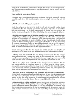 Trang 17 Anthony Robbins
làm gì cho dù các thách đố có vẻ như hạn chế chúng ta. Anh đã nâng cao tiêu chuẩn của mình,
củng cố chúng bằng những niềm tin mới và thực hiện những chiến lược mà anh biết mình bắt
buộc phải làm.
Trang Bị bằng sức mạnh của quyết định
Tôi xin tóm lược ở đây 6 bước thực hiện nhanh để giúp bạn trang bị sức mạnh quyết định cho
mình. Sức mạnh này sẽ hình thành kinh nghiệm sống vào mỗi giây phút bạn sống cuộc đời
mình:
1. Nhớ đến sức mạnh đích thực của quyết định.
Đây là công cụ bạn có thể dùng bất cứ lúc nào để thay đổi cuộc đời của mình. Lúc bạn có một
quyết định mới, bạn khởi động một nguyên nhân, một hậu quả, một hướng đi, và một đích
điểm mới cho đời mình. Hãy nhớ rằng, quyết định thực sự là quyết định được đo lường bởi
việc bạn có một hành động mới. Nếu không có hành động, thực ra bạn chẳng quyết định gì cả.
2. Ý thức rõ ràng bước khó nhất để thành đạt một điều gì là có một quyết tâm thực sự ,một
quyết định thực sự. Nhiều khi việc thực hiện một quyết tâm thì dễ hơn là làm một quyết định,
vì thế bạn hãy quyết định một cách thông minh, nhưng phải quyết định nhanh. Đừng chần chờ
đắn đo xem mình sẽ phải làm thế nào hay có thể làm thế nào. Các nghiên cứu cho thấy những
người thành đạt nhất là những người có những quyết định nhanh vì họ rất sáng tỏ về những
giá trị và mục tiêu đích thực của đời họ. Nếu phải thay đổi quyết định, họ thay đổi khá chậm.
Ngược lại, những người thất bại thường quyết định chậm chạp và thay đổi quyết định rất
nhanh, lập trường của họ liên tục chao đảo. Hãy quyết định dứt khoát!
Bạn nên nhớ rằng quyết định đích thực là quyết định có hành động theo sau. Đừng bao giờ
quyết định rồi để đó, nhưng hãy có ngay một hành động tiêu biểu để thể hiện quyết định đó.
3. Thường xuyên làm quyết định. Bạn càng thường xuyên làm quyết định, bạn càng có
những quyết định tốt hơn. Càng vận động nhiều, cơ bắp của chúng ta càng khoẻ. Với cơ bắp
quyết định của chúng ta cũng thế. Bạn cứ thử giải phóng ngay bây giờ nguồn sức mạnh vẫn bị
bạn bỏ quên, bạn sẽ thấy đời sống bạn tràn trề năng lượng và sự thích thú như thế nào.
4. Rút tỉa kinh nghiệm từ các quyết định của bạn. Không có cách nào cố định cả. Đôi khi
công việc bạn làm hỏng hết, cho dù bạn làm việc gì. Và khi điều không thể tránh đó xảy đến,
đừng tự trách mình, nhưng hãy cố học lấy điều gì đó. Hãy tự hỏi,"Có điều gì tốt ở đây không?
Tôi có thể học được gì ở đây?" sự"thất bại" này có thể che đậy một món quà vô giá nếu bạn
biết sử dụng nó để có những quyết định tốt hơn trong tương lai.
5. Hãy trung thành với quyết định của bạn, nhưng biết mềm dẻo trong các phương pháp.
Một khi bạn đã quyết định mình muốn trở thành người như thế nào, đừng tập trung một cách
cứng nhắc vào các phương tiện. Điều bạn theo đuổi là mục đích chứ không phải phương tiện.
Bạn hãy cố gắng chọn những phương thế tốt nhất để đạt mục đích, nhưng cũng cần biết linh
động thay đổi các phương pháp nếu cần. Hãy vun trồng nghệ thuật linh động.
6. Cảm thấy thích thú khi làm quyết định. Bạn nên biết rằng, một quyết định bạn làm bất cứ
lúc nào cũng có thể thay đổi dòng đời bạn mãi mãi: người đứng ngay sát phía trước hàng của
bạn hay người ngồi kế bên bạn trên máy bay, cú điện thoại gần nhất bạn gọi hay nhận, cuốn
phim bạn sắp đi xem, cuốn sách bạn sắp đọc, hay trang giấy bạn sắp lật qua, tất cả đều có thể
là một sức mạnh mở tung cách cửa cuộc đời bạn, hay là những điều bạn trông chờ được ổn
định.
 