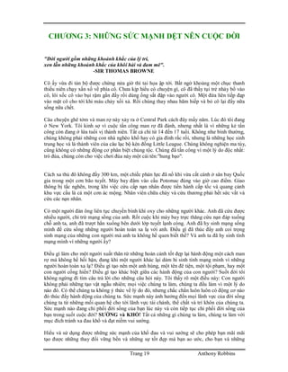 Trang 19 Anthony Robbins
CHƯƠNG 3: NHỮNG SỨC MẠNH DỆT NÊN CUỘC ĐỜI
"Đời người gồm những khoảnh khắc của lý trí,
xen lẫn những khoảnh khắc của khôi hài và đam mê".
-SIR THOMAS BROWNE
Cô ấy vừa đi tản bộ được chừng nửa giờ thì tai họa ập tới. Bất ngờ khoảng một chục thanh
thiếu niên chạy xấn xổ về phía cô. Chưa kịp hiểu có chuyện gì, cô đã thấy tụi trẻ nhảy bổ vào
cô, lôi xốc cô vào bụi rậm gần đấy rồi dùng ống sắt đập vào người cô. Một đứa liên tiếp đạp
vào mặt cô cho tới khi máu chảy xối xả. Rồi chúng thay nhau hãm hiếp và bỏ cô lại đấy nữa
sống nữa chết.
Câu chuyện ghê tởm và man rợ này xảy ra ở Central Park cách đây mấy năm. Lúc đó tôi đang
ở New York. Tôi kinh sợ vì cuộc tấn công man rợ đã đành, nhưng nhất là vì những kẻ tấn
công còn đang ở lứa tuổi vị thành niên. Tất cả chỉ từ 14 đến 17 tuổi. Không như bình thường,
chúng không phải những con nhà nghèo khổ hay có gia đình rắc rối, nhưng là những học sinh
trung học và là thành viên của câu lạc bộ kèn đồng Little League. Chúng không nghiện ma túy,
cũng không có những động cơ phân biệt chủng tộc. Chúng đã tấn công vì một lý do độc nhất:
trò đùa, chúng còn cho việc chơi đùa này một cái tên:"hung bạo".
Cách xa thủ đô không đầy 300 km, một chiếc phản lực đã nổ khi vừa cất cánh ở sân bay Quốc
gia trong một cơn bão tuyết. Máy bay đâm vào cầu Potomac đúng vào giờ cao điểm. Giao
thông bị tắc nghẽn, trong khi việc cứu cấp nạn nhân được tiến hành cấp tốc và quang cảnh
khu vực cầu là cả một cơn ác mộng. Nhân viên chữa cháy và cứu thương phải hết sức vất vả
cứu các nạn nhân.
Có một người đàn ông liên tục chuyền bình khí oxy cho những người khác. Anh đã cứu được
nhiều người, chỉ trừ mạng sống của anh. Rốt cuộc khi máy bay trực thăng cứu nạn đáp xuống
chỗ anh ta, anh đã trượt hẳn xuống bên dưới lớp tuyết lạnh cóng. Anh đã hy sinh mạng sống
mình để cứu sống những người hoàn toàn xa lạ với anh. Điều gì đã thúc đẩy anh coi trọng
sinh mạng của những con người mà anh ta không hề quen biết thế? Và anh ta đã hy sinh tính
mạng mình vì những người ấy?
Điều gì làm cho một người xuất thân từ những hoàn cảnh tốt đẹp lại hành động một cách man
rợ mà không hề hối hận, đang khi một người khác lại dám hi sinh tính mạng mình vì những
người hoàn toàn xa lạ? Điều gì tạo nên một anh hùng, một tên đê tiện, một tội phạm, hay một
con người cống hiến? Điều gì tạo khác biệt giữa các hành động của con người? Suốt đời tôi
không ngừng đi tìm câu trả lời cho những câu hỏi này. Tôi thấy rõ một điều này: Con người
không phải những tạo vật ngẫu nhiên; mọi việc chúng ta làm, chúng ta đều làm vì một lý do
nào đó. Có thể chúng ta không ý thức về lý do đó, nhưng chắc chắn luôn luôn có động cơ nào
đó thúc đẩy hành động của chúng ta. Sức mạnh này ảnh hưởng đến mọi lãnh vực của đời sống
chúng ta từ những mối quan hệ cho tới lãnh vực tài chánh, thể chất và trí khôn của chúng ta.
Sức mạnh nào đang chi phối đời sống của bạn lúc này và còn tiếp tục chi phối đời sống của
bạn trong suốt cuộc đời? SƯỚNG và KHỔ! Tất cả những gì chúng ta làm, chúng ta làm với
mục đích tránh xa đau khổ và đạt niềm vui sướng.
Hiểu và sử dụng được những sức mạnh của khổ đau và vui sướng sẽ cho phép bạn mãi mãi
tạo được những thay đổi vững bền và những sự tốt đẹp mà bạn ao ước, cho bạn và những
 