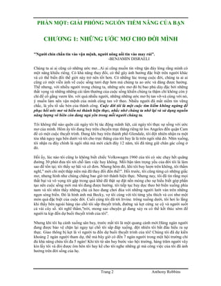 Trang 2 Anthony Robbins
PHẦN MỘT: GIẢI PHÓNG NGUỒN TIỀM NĂNG CỦA BẠN
CHƯƠNG 1: NHỮNG ƯỚC MƠ CHO ĐỜI MÌNH
"Người chín chắn tin vào vận mệnh, người nông nổi tin vào may rủi".
-BENJAMIN DISRAELI
Chúng ta ai ai cũng có những ước mơ...Ai ai cũng muốn tin vững tận đáy lòng rằng mình có
một năng khiếu riêng. Có khả năng thay đổi, có thể gây ảnh hưởng đặc biệt trên người khác
và có thể biến đổi thế giới này trở nên tốt hơn. Có những lúc trong cuộc đời, chúng ta ai ai
cũng có một viễn ảnh về cuộc sống tươi đẹp hơn mà chúng ta ao ước và đáng được hưởng.
Thế nhưng, với nhiều người trong chúng ta, những ước mơ đó bị bao phủ dày đặc bởi những
thất vọng và những những cái tầm thường của cuộc sống khiến chúng ta thậm chí không còn ý
chí để cố gắng vươn lên. với quá nhiều người, những những ước mơ bị tan vỡ-và cùng với nó,
ý muốn làm nên vận mệnh của mình cũng tan vỡ theo. Nhiều người đã mất niềm tin vững
chắc, là yếu tố sắc bén của thành công. Cuộc đời tôi là một cuộc tìm kiếm không ngừng để
phục hồi ước mơ và biến nó thành hiện thực, nhắc nhở chúng ta nhớ lại và sử dụng nguồn
năng lượng vô biên còn đang ngủ yên trong mỗi người chúng ta.
Tôi không thể nào quên cái ngày tôi bị tác động mãnh liệt, cái ngày tôi thực sự sống với ước
mơ của mình. Hôm ấy tôi đang bay trên chuyến trực thăng riêng từ los Angeles đến quận Cam
để có một cuộc thuyết trình. Đang khi bay trên thành phố Glendale, tôi đột nhiên nhận ra một
tòa nhà nguy nga bên dưới và tôi cho trực thăng của tôi bay là là trên ngôi nhà đó. Nhìn xuống,
tôi nhận ra đây chính là ngôi nhà mà mới cách đây 12 năm, tôi đã từng giữ chân gác cổng ở
đó.
Hồi ấy, lúc nào tôi cũng lo không biết chiếc Volkswagen 1960 của tôi có sức chạy hết quãng
đường 30 phút đưa tôi tới chỗ làm việc hay không. Mối bận tâm trọng yếu của đời tôi là làm
sao để tồn tại; tôi thấy sợ hãi và cô đơn. Nhưng hôm đó, khi tôi bay lượn trên không, tôi thầm
nghĩ," mới chỉ một thập niên mà đã thay đổi đến thế!". Hồi trước, tôi cũng từng có những giấc
mơ, nhưng hình như chúng chẳng bao giờ trở thành hiện thực. Nhưng nay, tôi đã tin rằng mọi
thất bại và vô vọng tôi gặp trong quá khứ đã thật sự đặt nền móng cho sự hiểu biết góp phần
tạo nên cuộc sống mới mà tôi đang được hưởng. tôi tiếp tục bay dọc theo bờ biển xuống phía
nam và tôi nhìn thấy những chú cá heo đang chơi đùa với những người lướt ván trên những
ngọn sóng biển. Đó là hình ảnh mà Becky, vợ tôi cùng với tôi từng yêu thích và coi như một
món quà đặc biệt của cuộc đời. Cuối cùng tôi đã tới Irvine. trông xuống dưới, tôi hơi lo lắng
khi thấy bên ngoài hàng rào chổ tôi sắp thuyết trình, đường xá kẹt cứng xe cộ và người suốt
cả vài cây số. tôi nghĩ thầm,"trời, mong sao chuyện gì đang xảy ra có thể kết thúc sớm để
người ta kịp đến dự buổi thuyết trình của tôi".
Nhưng khi tôi hạ cánh xuống sân bay, trước mắt tôi là một quang cảnh mới:Hàng ngàn người
đang được bảo vệ chặn lại ngay tại chổ tôi sắp đáp xuống. đột nhiên tôi bắt đầu hiểu ra sự
thực. Giao thông bị kẹt là vì người ta đến dự buổi thuyết trình của tôi! Chúng tôi đã dự kiến
khoảng 2 ngàn người tham dự, thế mà bây giờ có đến 7 ngàn người trong một hội trường chỉ
đủ khả năng chứa tối đa 5 ngàn! Khi tôi từ sân bay bước vào hội trường, hàng trăm người vây
kín lấy tôi và đòi được ôm hôn tôi hay kể cho tôi nghe những gì mà công việc của tôi đã ảnh
hưởng trên đời sống của họ.
 