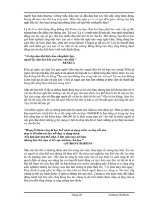 Trang 20 Anthony Robbins
người bạn thân thương. Không hiểu điều này sẽ dẫn đưa bạn tới một nếp sống phản động,
hoang dã như cầm thú hay máy móc. Điều này nghe ra có vẻ quá đơn giản, nhưng bạn hãy
nghĩ đến nó. Sao bạn không làm những điều mà bạn biết mình phải làm?
Lý do là ở tính dùng dằng không dứt khoát của bạn. Bạn biết bạn phải làm một việc gì đó,
nhưng bạn vẫn chần chờ không làm. Tại sao? Là vì ở một mức độ nào đó, bạn nghĩ rằng hành
động vào lúc này sẽ gây cho bạn nhiều đau khổ hơn là để chờ đó. Thế nhưng, bạn đã có bao
giờ kinh nghiệm rằng một việc bạn cứ trì hoãn hết ngày này sang ngày khác, bỗng dưng bạn
cảm thấy ép buộc phải làm, phải làm xong không? Chuyện gì đã xảy ra? Lúc đó bạn đã thay
đổi cách đánh giá của bạn về cái khổ và cái sướng. Bỗng dưng bạn thấy rằng không hành
động lại còn đau khổ hơn là trì hoãn hành động.
"Ai chịu đau khổ khi chưa cần phải chịu,
người ấy chịu đau khổ quá mức cần thiết."
-SENECA
Điều gì ngăn cản bạn đến gặp người đàn ông hay người đàn bà mà bạn mơ tưởng? Điều gì
ngăn cản bạn bắt đầu một cuộc kinh doanh mà bạn đã có ý định trong đầu nhiều năm? Tại sao
bạn không bắt đầu ăn kiêng? Tại sao bạn không làm xong luận án của bạn? Tại sao bạn không
kiểm soát dự án đầu tư của bạn? Điều gì ngăn cản bạn làm những gì phải làm để thành đạt
trong đời sống theo như bạn mong ước?
Mặc dù bạn biết rõ tất cả những hành động này có lợi cho bạn, nhưng bạn đã không làm chỉ vì
vào lúc đó bạn nghĩ làm những việc đó sẽ gây cho bạn nhiều đau khổ hơn là bỏ lỡ một cơ hội.
Xét cho cùng, nếu tôi đến gặp người đó và họ từ chối tôi thì sao? Nếu tôi ăn kiêng, chịu đói,
để rồi rốt cuộc vẫn lên cân thì sao? Nếu tôi bỏ tiền ra đầu tư để rồi mất sạch vốn liếng thì sao?
Vậy thì thử để làm gì?
Với nhiều người, nỗi sợ những mất mát thì mạnh hơn niềm ao ước được lợi. Điều gì thúc đẩy
bạn mạnh hơn: tránh khỏi bị ai đó cướp mất của bạn 100,000 đô la bạn đang có trong tay, hay
khả năng bạn có thể kiếm được 100,000 đô la khác trong năm tới? Sự thật là nhiều người ra
sức giữ chắc được những gì họ đang có hơn là chịu liều để có được những gì họ thực sự muốn
có cho đời họ.
"Bí quyết thành công là học biết cách sử dụng niềm vui hay nỗi đau
thay vì để niềm vui hay nỗi đau sử dụng mình.
Nếu bạn làm như thế, bạn sẽ làm chủ cuộc đời bạn.
Không làm thế, bạn sẽ để cuộc đời làm chủ bạn."
-ANTHONY ROBBINS
Một câu hỏi thú vị thường được nêu lên trong các cuộc thảo luận về sướng hay khổ: Tại sao
có người cứ chịu khổ mà không thể thay đổi? Họ chưa cảm nghiệm đau khổ cho đủ; họ chưa
đi tới ngưỡng cảm xúc. Nếu bạn đã từng bị một cuộc tan vỡ gia đình và cuối cùng đi đến
quyết định sử dụng mọi năng lực của bạn để hành động và thay đổi cuộc đời, có thể đó là vì
bạn đã chạm tới mức đau khổ mà bạn không còn muốn chịu đựng nữa. Chúng ta ai cũng từng
cảm nghiệm những lúc trong cuộc đời làm chúng ta phải thốt lên, "Tôi phải thay đổi ngay".
Đây chính là giây phút kỳ diệu mà đau khổ trở thành người bạn của chúng ta. Nó thúc đẩy
chúng ta bắt tay hành động và làm ra những kết quả mới. Chúng ta còn được thúc đẩy hành
động mãnh liệt hơn nếu cũng trong lúc đó, chúng ta dự kiến trước được rằng sự thay đổi sẽ
làm cho đời sống chúng ta sung sướng hơn nhiều.
 