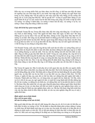 Trang 21 Anthony Robbins
Điều này xảy ra trong nhiều lĩnh vực khác nhau của đời sống. có thể bạn cảm thấy đã chạm
tới ngưỡng cửa của tình trạng thể lý của mình: bạn mập quá rồi, không còn ngồi thoải mái
trong xe taxi, không mặc vừa bộ quần áo mới may cách đây mấy tháng, đi lên xuống cần
thang vất vả. Cuối cùng bạn thốt lên, "thế là quá đủ rồi!" và bạn có quyết định. Động cơ của
quyết định đó là gì? Là ước muốn loại bỏ đau khổ trong cuộc sống của mình và lập lại niềm
vui sướng: vui sướng vì hãnh diện, vui sướng vì thoải mái dễ chịu, vui sướng vì tự tin, vui
sướng vì được sống theo đúng ý định của mình.
Cuộc đời là bài học quan trọng nhất
Cả Donald Trump lẫn mẹ Teresa đều được thúc đẩy bởi cùng một động lực. Có thể bạn sẽ
nói,"Anh có điên không, Tony? Hai người đó khác nhau như ngày và đêm vậy!" Rõ ràng
những giá trị của họ nằm ở hai cực đối lập nhau, nhưng cả hai cùng được thúc đẩy bởi cái
sướng và cái khổ. Đời sống của họ đã hình thành từ những gì họ biết là đem lại niềm vui và
những gì họ biết là đem lại đau khổ. Bài học quan trọng nhất chúng ta học được nơi đời sống
là cái gì đem lại niềm vui và cái gì đem đến nỗi đau. Bài học này nơi mỗi người mỗi khác và
vì thế lối ứng xử của chúng ta cũng khác nhau.
Với Donald Trump, suốt cuộc đời ông đã học biết cách đạt tới niềm vui sướng bằng cách có
những chiếc du thuyền lớn nhất và mắc tiền nhất, tậu được những tòa nhà nguy nga xa xỉ nhất
và có những thương vụ xuất sắc nhất. Tóm lại, tích lũy những món đồ chơi lớn nhất và mắc
nhất. Ông coi điều gì gây đau khổ nhất cho mình? Trong các cuộc phỏng vấn, ông tiết lộ là
nỗi đau khổ lớn nhất trong đời là phải chịu xếp hàng thứ 2 trong bất cứ cái gì, ông coi đó là
thất bại. Nhiều đối thủ của ông đã vô cùng vui mừng khi thấy ông chịu đau khổ vì phần lớn tài
sản của ông bị tiêu tán, Nêu ví dụ này không phải để phán đoán ông, nhưng là để chúng ta
hiểu được động cơ nào đã thúc đẩy ông và để thông cảm phần nào nỗi đau khổ rõ ràng của
ông.
Mẹ Teresa thì ngược lại. Đây là một phụ nữ có mối quan tâm sâu sắc đến con người, khiến
mỗi khi nhìn thấy ai đau khổ, mẹ cũng cảm thấy đau khổ. Mẹ bị tổn thương trước sự bất công
của hệ thống đẳng cấp xã hội. Mẹ khám phá ra rằng mỗi khi mẹ hành động để cứu giúp những
người này, sự đau khổ của họ tan biến và sự đau khổ của mẹ cũng ta biến theo. Với Mẹ
Teresa, ý nghĩa tối hậu của cuộc đời có thể tìm thấy nơi những khu phố nghèo khổ nhất ở
Calcutta, Thành phố của Niềm vui, với hàng triệu con người đói ăn, bệnh tật. Với Mẹ, niềm
vui là ở chổ đi rảo qua các ngõ ngách tối tăm và tanh hôi trong thành phố để đến những túp
lều tồi tàn và phục vụ những trẻ em thiếu ăn, với những thân xác bị tàn phá bởi dịch tả và kiết
lị. Mẹ được thúc đẩy mãnh liệt với cảm giác rằng khi giúp được những người khác thoát khỏi
cảnh cùng cực là mẹ vơi nhẹ được nỗi khổ nơi mình và giúp họ cảm nghiệm được niềm vui
của cuộc sống là Chính mẹ cảm nghiệm được niềm vui. Mẹ học biết được rằng hiến mình làm
việc cho tha nhân chính là điều thiện tột đỉnh; nó cho mẹ cảm nghiệm rằng đời mẹ có một ý
nghĩa đích thực.
Định mệnh của ta hình thành
theo cách ta quan niệm
thế nào là sướng và thế nào là khổ,
Một quyết định đã thay đổi triệt để chất lượng đời sống của tôi, đó là từ nhỏ tôi bắt đầu coi
kiến thức là niềm vui sướng vô bờ. Tôi đã nhận ra rằng nếu khám phá ra được nhũng ý tưởng
và chiến lược để hình thành cách ứng xử và cảm xúc của mình, thì mình sẽ có hầu như tất cả
những gì mình muốn có trên đời. Nó có thể giải phóng tôi khỏi đau khổ và đem đến cho tôi
niềm vui. Biết cách mở tung những bí ẩn đằng sau các hành động của chúng ta có thể giúp tôi
 