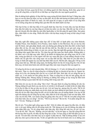 Trang 22 Anthony Robbins
có sức khoẻ tốt hơn, quan hệ tốt hơn với những người tôi thân thương. Kiến thức giúp tôi có
cái gì để cống hiến, cơ hội để tôi có thể thực sự cống hiến cho mọi người quanh tôi.
Đâu là những kinh nghiệm về đau khổ hay sung sướng đã hình thành đời bạn? Chẳng hạn, nếu
bạn coi ma túy đem lại niềm vui hay sự đau khổ, thì nó đều ảnh hưởng tới định mệnh của bạn.
Những quan niệm về thuốc lá, rượu, các mối quan hệ và ngay cả quan niệm về sự cống hiến
và tin tưởng cũng đem lại những hiệu quả như thế cho định mệnh của bạn.
Nếu bạn là bác sĩ, hẳn bạn thấy rõ là quyết định học làm bác sĩ trước đây của bạn đã được
thúc đẩy bởi niềm tin của bạn rằng nó sẽ đem lại niềm vui cho bạn. Hầu hết các bác sĩ tôi có
dịp nói chuyện đều thú nhận họ cảm thấy hạnh phúc to lớn khi giúp đở người khác: làm giảm
đau, chữa bệnh và cứu sống. Nhiều khi niềm vinh dự được trọng nể trong xã hội cũng là một
động cơ.
Bạn hãy nghĩ đến những quan niệm hạn chế về đau khổ và hạnh phúc của John Belushi,
Freddie Prinze, Jimi Hendrix, Elvis Presley, Janis Joplin và Jim Morrison. Họ coi ma túy như
một lối thoát, một giải pháp nhanh, một con đường giải phóng họ khỏi đau khổ và đem hạnh
phúc đến với họ, rốt cuộc thái độ này đã hủy diệt họ. Họ phải trả cái giá cuối cùng vì đã
không điều khiển đúng trí khôn và cảm xúc của họ. Bạn thử nghĩ đến gương mẫu họ đã nêu ra
cho hàng triệu người hâm mộ họ. Tôi chưa bao giờ thử rượu hay thuốc phiện. Không phải vì
tôi khôn, mà vì tôi thật may mắn. Một lý do khiến tôi không bao giờ uống rượu, đó là vì hồi
nhỏ, trong gia đình tôi có hai người mỗi khi say rượu đều gây ra toàn những chuyện tệ hại,
khiến cho tôi gắn liền việc uống rượu với sự đau khổ tột bực. Đặc biệt tôi còn nhớ như in
trong óc hình ảnh người mẹ của một bạn thân nhất của tôi. Bà béo phì, nặng gần 150 kg và bà
uống rượu liên tục. Mỗi khi uống rượu, bà thường thích ôm lấy tôi trong lòng bà. Cho tới tận
hôm nay, tôi luôn luôn buồn nôn mỗi khi ngửi thấy mùi rượu trong hơi thở của người ta.
Về uống bia thì lại có một chuyện khác. Hồi tôi khoảng 11, 12 tuổi, tôi không hề coi đó là một
thứ rượu. Thực ra, cha tôi cũng uống bia và không hề gây ra chuyện tệ hại nào cả. Ngược lại,
uống vài ly bia vào thường làm cha tôi vui vẻ hơn đôi chút. Hơn nữa, tôi coi uống bia tạo ra
niềm vui, vì tôi muốn trở nên giống cha tôi. Thực ra uống bia có làm tôi nên giống cha tôi
không? Không đâu, Nhưng chúng ta thường có những liên tưởng sai lạc trong hệ thần kinh
như khi chúng ta quan niệm thế nào là sướng, khổ trong cuộc đời.
Một hôm tôi xin mẹ tôi cho uống "thử ít bia". Mẹ giải thích là uống bia không tốt cho tôi.
Nhưng những lời giài thích của mẹ chỉ là vô ích khi ý tôi đã quyết và nhất là khi tôi nhận thấy
rõ là cha tôi đâu có làm gì như mẹ tôi nói. Lời nói lung lay, gương bày lôi cuốn. Thế là tôi
nhất định tin rằng các nhận định của tôi thì chính xác hơn những lời giải thích của mẹ và ngày
hôm đó tôi tin chắc rằng uống bia đối với tôi là dấu hiệu của sự trưởng thành. Còn mẹ tôi thì
nghĩ nếu không cho tôi uống bia tại nhà, chắc chắn tôi sẽ đi uống thử ở một nơi nào khác. Rốt
cuộc mẹ tôi bảo,"OK, con muốn uống bia giống như cha con à? Thế thì con phải uống hoàn
toàn theo kiểu cha con uống". Tôi hỏi, "Thế là sao hả mẹ?" Bà trả lời, "Con phải uống hết sáu
lon". Tôi nói, "Không có vấn đề".
Mẹ tôi nói, "Con phải ngồi uống ngay tại đây". Khi tôi nhâm nhi ngụm bia đầu tiên, tôi thấy
mùi vị dở quá, không như tôi đã tưởng trước đó. Thế nhưng tự ái của tôi không cho phép tôi
thừa nhận điều này. Và tôi uống thêm mấy hớp nữa. Khi uống hết một lon, tôi nói với mẹ,
"Con đủ rồi, Mẹ". Mẹ nói, "Không, còn lon nữa đây" và bà mở ngay ra. Sau khi uống đến lon
thứ ba hay thứ tư gì đó, tôi thấy dạ dày lồng lộn cả lên. Và bạn cũng có thể biết điều gì xảy ra
sau đó. Tôi nôn thóc nôn tháo mọi sự ra người và đầy bàn ăn. Thật là khủng khiếp và lại còn
phải lau chùi sạch cả bàn ăn nữa. Từ đó cứ nghĩ đến mùi bia là tôi buồn nôn và có những cảm
 