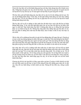 Trang 26 Anthony Robbins
Trước hết, bạn hãy viết ra bốn hành động mà bạn cần thực hiện nhưng bạn đã trì hoãn trước
đây. Chẳng hạn cần giảm cân. hay cần bỏ hút thuốc. hay cần nối lại quan hệ với người nào đó
mà bạn đã lơ là, hay liên lạc lại với một người mà bạn thấy là quan trọng đối với bạn.
Thứ hai, bên cạnh mỗi hành động này, bạn hãy viết ra câu trả lời cho những câu hỏi sau: Tại
sao tôi đã không hành động? Trước đây, tôi đã nghĩ những hành động này kèm theo những
đau khổ nào? Trả lời cho những câu hỏi này sẽ giúp bạn tìm ra lý do tại sao bạn đã trì hoãn
không hành động trước đây.
Thứ ba, hãy viết ra tất cả những sự thỏa mãn bạn đã nhận được trước đây khi bạn trì hoãn
không hành động. Ví dụ, nếu bạn nghĩ phải giảm cân, tại sao bạn vẫn tiếp tục ăn nhiều chất
ngọt và chất béo? Bạn tránh được đau khổ vì không phải nhịn an và đồng thời bạn hưởng
được sự vui khoái trong lúc đó. Nhưng bạn cũng phải chịu những hậu quả đau đớn về sau.
Khi xác định rõ những thỏa mãn bạn đã nhận được, bạn sẽ nhận ra đâu là mục tiêu thực sự
của mình.
Thứ tư, hãy viết ra những gì bạn phải trả giá nếu bạn không thay đổi ngay bây giờ. Chuyện gì
sẽ xãy ra nếu bạn không ngừng ăn nhiều chất ngọt và chất béo? Nếu bạn không bỏ hút thuốc?
Nếu bạn không gọi điện thoại cho người mà bạn muốn gọi? Nếu bạn không bắt đầu lao động
một cách trung thực mỗi ngày? Bạn phải trả giá thế nào trong hai, ba, bốn, hay năm năm nữa?
Bạn phải trả giá gì cho đời sống thể chất và tình cảm, tài chánh và cho niềm tự tin của bạn?
Sau cùng, hãy viết ra tất cả những niềm thỏa mãn bạn sẽ nhận được nếu bạn bắt tay hành
động ngay lúc này. Bạn hãy liệt kê một danh sách thật dài những niềm thỏa mãn sẽ kích động
cảm xúc của bạn:"Tôi sẽ cảm thấy mình làm chủ đời sống mình. Tôi sẽ thêm tự tin. Tôi sẽ
khoẻ mạnh và đầy nghị lực. Tôi sẽ tăng cường các mối quan hệ. Tôi sẽ tăng thêm sức mạnh ý
chí để sử dụng trong mọi lãnh vực của đời mình. Cuộc đời tôi sẽ tết đẹp hơn, trong vòng hai,
ba, bốn, hay năm năm nữa. hành động ngay lúc này, tôi sẽ làm cho giấc mơ của đời mình
thành hiện thực."
Chương này đã chỉ cho bạn hiểu rõ rằng, quan niệm của bạn về sướng và khổ chính là cái dệt
nên mọi khía cạnh của đời bạn và bạn có khả năng để thay đổi những quan niệm đó và nhờ
vậy, thay đổi các hành động và định mệnh của bạn. Nhưng để làm điều này, chúng ta phải
hiểu...
 