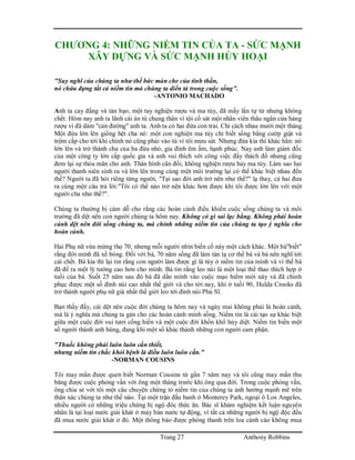 Trang 27 Anthony Robbins
CHƯƠNG 4: NHỮNG NIỀM TIN CỦA TA - SỨC MẠNH
XÂY DỰNG VÀ SỨC MẠNH HỦY HOẠI
"Suy nghĩ của chúng ta như thể bức màn che của tinh thần,
nó chứa đựng tất cả niềm tin mà chúng ta diển tả trong cuộc sống".
-ANTONIO MACHADO
Anh ta cay đắng và tàn bạo, một tay nghiện rượu và ma túy, đã mấy lần tự tử nhưng không
chết. Hôm nay anh ta lãnh cái án tù chung thân vì tội cố sát một nhân viên thâu ngân cửa hàng
rượu vì đã dám "cản đường" anh ta. Anh ta có hai đứa con trai. Chỉ cách nhau mười một tháng.
Một đứa lớn lên giống hệt cha nó: một con nghiện ma túy chỉ biết sống bằng cướp giật và
trộm cắp cho tới khi chính nó cũng phải vào tù vì tôi mưu sát. Nhưng đứa kia thì khác hẳn: nó
lớn lên và trở thành cha của ba đứa nhỏ, gia đình êm ấm, hạnh phúc. Nay anh làm giám đốc
của một công ty lớn cấp quốc gia và anh vui thích với công việc đầy thách đố nhưng cũng
đem lại sự thỏa mãn cho anh. Thân hình cân đối, không nghiện rượu hay ma túy. Làm sao hai
người thanh niên sinh ra và lớn lên trong cùng một môi trường lại có thể khác biệt nhau đến
thế? Người ta đã hỏi riêng từng người, "Tại sao đời anh trở nên như thế?" lạ thay, cả hai đưa
ra cùng một câu trả lời:"Tôi có thể nào trở nên khác hơn được khi tôi được lớn lên với một
người cha như thế?".
Chúng ta thường bị cám dỗ cho rằng các hoàn cảnh điều khiển cuộc sống chúng ta và môi
trường đã dệt nên con người chúng ta hôm nay. Không có gì sai lạc bằng. Không phải hoàn
cảnh dệt nên đời sống chúng ta, mà chính những niềm tin của chúng ta tạo ý nghĩa cho
hoàn cảnh.
Hai Phụ nữ vừa mừng thọ 70, nhưng mỗi người nhìn biến cố này một cách khác. Một bà"biết"
rằng đời mình đã xế bóng. Đối với bà, 70 năm sống đã làm tàn tạ cơ thể bà và bà nên nghĩ tới
cái chết. Bà kia thì lại tin rằng con người làm được gì là tùy ở niềm tin của mình và vì thế bà
đã đề ra một lý tưởng cao hơn cho mình. Bà tin rằng leo núi là một loại thể thao thích hợp ở
tuổi của bà. Suốt 25 năm sau đó bà đã dấn mình vào cuộc mạo hiểm mới này và đã chinh
phục được một số đỉnh núi cao nhất thế giới và cho tới nay, khi ở tuồi 90, Hulda Crooks đã
trở thành người phụ nữ già nhất thế giới leo tới đỉnh núi Phú Sĩ.
Bạn thấy đấy, cái dệt nên cuộc đời chúng ta hôm nay và ngày mai không phải là hoàn cảnh,
mà là ý nghĩa mà chúng ta gán cho các hoàn cảnh mình sống. Niềm tin là cái tạo sự khác biệt
giữa một cuộc đời vui tươi cống hiến và một cuộc đời khốn khổ hủy diệt. Niềm tin biến một
số người thành anh hùng, đang khi một số khác thành những con người cam phận.
"Thuốc không phải luôn luôn cần thiết,
nhưng niềm tin chắc khỏi bệnh là điều luôn luôn cần."
-NORMAN COUSINS
Tôi may mắn được quen biết Norman Cousins từ gần 7 năm nay và tôi cũng may mắn thu
băng được cuộc phỏng vấn với ông một tháng trước khi ông qua đời. Trong cuộc phỏng vấn,
ông chia sẻ với tôi một câu chuyện chứng tỏ niềm tin của chúng ta ảnh hưởng mạnh mẽ trên
thân xác chúng ta như thế nào. Tại một trận đấu banh ở Monterey Park, ngoại ô Los Angeles,
nhiều người có những triệu chứng bị ngộ đôc thức ăn. Bác sĩ khám nghiệm kết luận nguyên
nhân là tại loại nước giải khát ở máy bán nước tự động, vì tất cả những người bị ngộ độc đều
đã mua nước giải khát ở đó. Một thông báo được phóng thanh trên loa cảnh cáo không mua
 