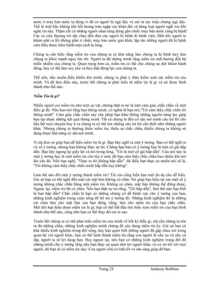 Trang 28 Anthony Robbins
nước ở máy bán nước tự động vì đã có người bị ngộ độc và mô tả các triệu chứng ngộ độc.
Thế là một bầu không khí hốt hoảng tràn ngập các khán đài và hàng loạt người ngất xỉu khi
nghe tin này. Thậm chí có những người chưa từng đứng gần chiếc máy bán nước cũng bị bệnh!
Các xe cứu thương tới tấp chạy đến đưa các người bị bệnh đi bệnh viện. Đến khi người ta
khám phá ra lỗi không phải ở chiếc máy bán nước giải khát, lập tức những người đã bị bệnh
cảm thấy được khỏi bệnh một cách lạ lùng.
Chúng ta cần hiểu rằng niềm tin của chúng ta có khả năng làm chúng ta bị bệnh hay làm
chúng ta khoẻ mạnh ngay tức thì. Người ta đã chứng minh rằng niềm tin ảnh hưởng đến hệ
miễn nhiễm của chúng ta. Quan trọng hơn cả, niềm tin có thể cho chúng sự dứt khóat hành
động, hay có thể làm suy yếu và hủy diệt động lực của chúng ta.
Thế nên, nếu muốn điều khiển đời mình, chúng ta phải ý thức kiểm soát các niềm tin của
mình. Và để làm điều này, trước hết chúng ta phải hiểu rõ niềm tin là gì và nó được hình
thành như thế nào.
Niềm Tin là gì?
Nhiều người coi niềm tin như một sự vật, nhưng thật ra nó là một cảm giác chắc chắn về một
điều gì đó. Nếu bạn nói rằng bạn thông minh, có nghĩa là bạn nói,"Tôi cảm thấy chắc chắn tôi
thông minh". Cảm giác chắc chắn này cho phép bạn khai thông những nguồn năng lực giúp
bạn tạo được những kết quả thông minh. Tất cả chúng ta đều có sẳn nơi mình câu trả lời cho
hầu hết mọi chuyện hay ít ra chúng ta có thể tìm những câu trả lời cần thiết nhờ những người
khác. Nhưng chúng ta thường thiếu niềm tin, thiếu sự chắc chắn, khiến chúng ta không sử
dụng được khả năng có sẳn nơi mình.
Ví dụ đơn sơ giúp bạn dễ hiểu niềm tin là gì. Bạn hãy nghĩ ra một ý tưởng. Bạn có thể nghĩ ra
vô số ý tưởng, nhưng bạn không thực sự tin. Chẳng hạn bạn có ý tưởng bạn là một cô gái hấp
dẫn. Bạn hãy ngưng lại giây lát và nói trong lòng, "Tôi là một cô gái hấp dẫn". Câu nói này là
một ý tưởng hay là một niềm tin còn tùy ở mức độ bạn cảm thấy chắc chắn bao nhiêu khi nói
lên câu đó. Nếu bạn nghĩ, "Thực ra tôi không hấp dẫn", thì điều bạn thực sự muốn nói sẽ là,
"Tôi không cảm thấy chắc chắn mình hấp dẫn hay không".
Làm thế nào đổi một ý tưởng thành niềm tin? Tôi xin cống hiến bạn một ẩn dụ cho dễ hiểu.
Giả sử bạn có thể nghĩ đến một cái mặt bàn không có chân. Nó giúp bạn hiểu tại sao một số ý
tưởng không chắc chắn bằng một niềm tin. Không có chân, mặt bàn không thể đứng được.
Ngược lại, niềm tin thì có chân. Nếu bạn thật sự tin rằng, "Tôi hấp dẫn", làm thế nào bạn biết
là bạn hấp dẫn? Chắc chắn là bạn có những chứng cớ để bênh vực cho ý tưởng của bạn,
những kinh nghiệm trong cuộc sống để hổ trợ ý tưởng đó. Những kinh nghiệm đó là những
cái chân làm cho mặt bàn của bạn đứng vững, làm cho niềm tin của bạn chắc chắn.
Một khi bạn hiểu được niềm tin là gì, bạn có thể bắt đầu tìm hiểu xem niềm tin của bạn hình
thành như thế nào, cũng như bạn có thể thay đổi nó ra sao.
Trước hết chúng ta có thể phát triển niềm tin của mình về bất kỳ điều gì, chỉ cần chúng ta tìm
ra đủ những chân, những kinh nghiệm minh chứng để xây dựng niềm tin ấy. Giả sử bạn có
khá nhiều kinh nghiệm trong đời sống, hay bạn quen biết những người đã gặp chua xót trong
quan hệ với người khác, bạn có thể hình thành niềm tin rằng con người là xấu xa và nếu có
dịp, người ta sẽ lợi dụng bạn. Hay ngược lại, nếu bạn có những kinh nghiệm trong đời để
chứng minh cho ý tưởng rằng nếu bạn thực sự quan tâm tới người khác và cư xử tốt với mọi
người, thì bạn sẽ có niềm tin này: Con người vốn có tính tốt và sẳn sàng giúp đỡ bạn.
 