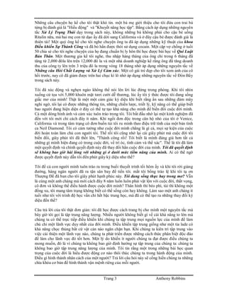 Trang 3 Anthony Robbins
Những câu chuyện họ kể cho tôi thật khó tin. một bà mẹ giới thiệu cho tôi đứa con trai bà
từng bị đánh giá là "Hiếu động" và "Khuyết năng học tập". Bằng cách áp dụng những nguyên
tắc Xử Lý Trạng Thái dạy trong sách này, không những bà không phải cho cậu bé uống
Ritalin nữa, mà hai mẹ con từ dạo ấy đã dời sang California và ở đây cậu bé được đánh giá là
thiên tài! Một quý ông kể cho tôi nghe chuyện ông ta đã áp dụng những kỹ thuật của khoa
Điều khiển Sự Thành Công và đã bỏ hẳn được thói sử dụng cocain. Một cặp vợ chồng ở tuổi
50 chia sẻ cho tôi nghe chuyện của họ đang chuẩn bị ly hôn thì học được bài học về Qui Luật
Bản Thân. Một thương gia kể tôi nghe, thu nhập hàng tháng của ông chỉ trong 6 tháng đã
tăng từ 2,000 đôla lên trên 12,000 đô la và một nhà doanh nghiệp kể rằng ông đã tăng doanh
thu của công ty lên trên 3 triệu đô la trong vòng 18 tháng nhờ áp dụng những nguyên tắc về
Những câu Hỏi Chất Lượng và Xử Lý Cảm xúc. Một cô gái trẻ đẹp cho tôi xem ảnh của cô
hồi trước, nay cô đã giảm được trên hai chục kí lô nhờ áp dụng những nguyên tắc về Đòn Bẩy
trong sách này.
Tôi đã xúc động và nghẹn ngào không thể nói lên lời lúc đứng trong phòng. Khi tôi nhìn
xuống cử tọa với 5,000 khuôn mặt tươi cười dễ thương, lúc ấy tôi ý thức được tôi đang sống
giấc mơ của mình! Thật là một một cảm giác kỳ diệu khi biết rằng ẩn sau những đám mây
nghi ngờ, tôi lại có được những thông tin, những chiến lược, triết lý, kỹ năng có thể giúp biết
bao người đang hiện diện ở đây có thể tự tạo khả năng cho mình để biến đổi cuộc đời mình.
Cả một dòng hình ảnh và cảm xúc tuôn trào trong tôi. Tôi bắt đầu nhớ lại một kinh nghiệm đã
đến với tôi mới chỉ cách đây ít năm. Khi ngồi đơn độc trong căn hộ nhỏ của tôi ở Venice,
California và trong tâm trạng cô đơn buồn tủi tôi ru mình theo điệu trữ tình của một bản tình
ca Neil Diamond. Tôi có cảm tưởng như cuộc đời mình chẳng là gì cả, mọi sự kiện của cuộc
đời hoàn toàn làm chủ con người tôi. Thế rồi tôi cũng nhớ lại cái giây phút mà cuộc đời tôi
biến đổi, giây phút tôi đã thốt lên, "Thành công rồi! Tôi biết là mình đáng giá hơn tất cả
những gì mình hiện đang có trong cuộc đời, về trí óc, tình cảm và thể xác". Thế là tôi đã làm
một quyết định và chính quyết định này đã thay đổi hẳn cuộc đời của mình. Tôi đã quyết định
sẽ không bao giờ hài lòng với những gì ở dưới mức tiềm năng của mình. Ai có thể ngờ
được quyết định này dẫn tôi đến phút giây kỳ diệu như thế?
Tôi để cả con người mình tuôn trào ra trong buổi thuyết trình tối hôm ấy và khi tôi rời giảng
đường, hàng ngàn người đã ra tận sân bay để tiển tôi. mắt tôi bổng trào lệ khi tôi tạ ơn
Thượng Đế đã ban cho tôi giây phút hạnh phúc này. Tôi đang sống thực hay trong mơ? Vẫn
là cùng một anh chàng mà mới cách đây 8 năm luôn luôn phải vật lộn với cuộc đời, thất vọng,
cô đơn và không thể điều hành được cuộc đời mình? Thân hình thì béo phì, túi thì không một
đồng xu, tôi mang tâm trạng không biết có thể sống còn hay không. Làm sao một anh chàng ít
tuổi như tôi với trình độ học vấn chỉ hết bậc trung học, mà đã có thể tạo ra những thay đổi kỳ
diệu đến thế?
Câu trả lời của tôi thật đơn giản: tôi đã học được cách trang bị cho mình một nguyên tắc mà
bây giờ tôi gọi là tập trung năng lượng. Nhiều người không biết gì về cái khả năng to lớn mà
chúng ta có thể trực tiếp điều khiển khi chúng ta tập trung mọi nguồn lực của mình để làm
chủ chỉ một lãnh vực duy nhất của đời mình. Điều khiển tập trung giống như một tia lade có
khả năng chọc thủng bất cứ vật cản nào ngăn chặn bạn. Khi chúng ta kiên trì tập trung vào
việc cải thiện một lãnh vực nào, chúng ta phát triển được những cách thức phân biệt độc đáo
để làm cho lãnh vực đó tốt hơn. Một lý do khiến ít người chúng ta đạt được điều chúng ta
mong muốn, đó là vì chúng ta không bao giờ định hướng sự tập trung của chúng ta: chúng ta
không bao giờ tập trung năng lượng của mình. Tôi tin rằng một trong những bài học quan
trọng của cuộc đời là hiểu được động cơ nào thôi thúc chúng ta trong hành động của mình.
Điều gì hình thành nhân cách của một người? Trả lời câu hỏi này sẽ cống hiến chúng ta những
chìa khóa cơ bản để hình thành vận mệnh riêng của mỗi người.
 