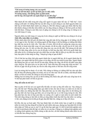 Trang 30 Anthony Robbins
"Chỉ trong trí tưởng tượng của con người,
chân lý mới tìm được sự tồn tại hiểu quả và chắc chắn.
Trí tưởng tượng, chứ không phải sự phát minh,
mới là ông chủ tuyệt đối của nghệ thuật và của đời sống"
-JOSEPH CONRAD
Một thách đố lớn nhất trong đời sống mỗi người là quan niệm thế nào về "thất bại". Cách
chúng ta đối phó với những thất bại của đời sống và cách chúng ta xác định nguyên nhân của
thất bại sẽ hình thành định mệnh của chúng ta. Đôi khi chúng ta gặp quá nhiều thất bại đau
đớn khiến chúng ta bắt đầu tiêm nhiễm xác tín rằng chúng ta chẳng có thể làm gì để cải thiện
tình thế được. Chúng ta cảm thấy mọi cố gắng của chúng ta chỉ là uổng công và chúng ta rơi
vào tình trạng vô vọng.
Nguyên nhân của tình trạng vô vọng này là do chúng ta nghĩ sự thất bại của chúng ta là cái gì
vĩnh viễn, toàn diện và cá nhân.
Nhiều danh nhân trên thế giới đã thành đạt vang dội mặc dù họ cũng gặp vô số những vấn đề
và trở ngại to lớn. Họ khác với những người dễ đầu hàng ở chổ họ không coi những khó khăn
hay thất bại của họ là vĩnh viễn. Tám năm về trước, Khi tôi đã rơi xuống tận cùng của cuộc
đời mình và hoàn toàn thất vọng với mọi chuyện, tôi đã tin chắc vấn đề của tôi là vĩnh viễn
không thể cứu vãn. Có thể coi như đời sống cảm xúc của tôi đã chết. Thế nhưng tôi đã tỉnh
ngộ. Tôi thấy rằng niềm tin ấy của tôi đã gây ra biết bao đau khổ, thế là tôi quyết định hủy
diệt niềm tin ấy và không bao giờ còn chiều theo nó nữa. Bất kỳ điều gì xảy đến cho cuộc đời
bạn, bạn phải có khả năng tin rằng, "chuyện gì cũng sẽ qua đi thôi".
Yếu tố thứ hai tạo khác biệt giũa người thành đạt và người thất bại, đó là người thành đạt thì
lạc quan, còn người thất bại thì bi quan và tin rằng vấn đề của mình là toàn diện. Người thành
đạt không bao giờ coi một vấn đề là toàn diện, không cho rằng vấn đề đó chi phối toàn diện
cuộc sống họ. Họ luôn luôn coi nó như chỉ là "một chút thay đổi trong nếp sống mà thôi". Vì
thế dù có gặp vấn đề gì đi nữa, họ vẫn tin chắc rằng mình có thể làm chủ đời sống mình.
Loại tin tưởng thứ ba thuộc về cá tính. Nếu chúng ta không coi những thất bại như một đòn
bẩy để thay đổi phương pháp của mình, mà coi nó như một vấn đề cá nhân, một khuyết điểm
thuộc cá tính của mình, thì chúng ta sẽ bị nản lòng ngay.
Những loại tin tưởng tiêu cực đó có thể là những liều thuốc độc giết chết cuộc sống bạn từ từ.
Vì thế bạn phải tránh với bất cứ giá nào.
Thay đổi niềm tin thế nào?
Mọi sự phá vỡ bế tắc nơi con người đều bắt đầu với một sự thay đổi niềm tin. Vậy chúng ta
thay đổi thế nào? Phương pháp hiệu quả nhất là làm cho tâm trí bạn coi niềm tin cũ như là
nguyên nhân của những đau khổ lớn. Bạn phải làm sao tin chắc rằng niềm tin đó không chỉ
gây đau khổ cho bạn trong quá khứ, mà cả trong hiện tại và có thể trong tương lai nữa. Rồi
bạn phải làm cho tâm trí bạn cảm thấy vui sướng với ý nghĩ có một niềm tin mới mãnh liệt.
Nên nhớ rằng chúng ta làm bất cứ điều gì cũng nhằm tránh đau khổ hay đạt niềm vui sướng,
vì thế, nếu chúng ta tin là điều gì đó gây đau khổ khá lớn, chúng ta sẽ thay đổi được.
Kế đến, hãy tạo sự hoài nghi. Nếu bạn thành thật với chính mình, bạn có nghĩ là có những
niềm tin trước kia bạn dùng để tự biện hộ suốt nhiều năm qua, nhưng nay bạn phải bối rối khi
nhìn nhận nó? Điều gì xảy ra vậy? Có gì đó làm bạn nghi ngờ: Có thể là một kinh nghiệm mới,
có thể là một khuôn mẫu đối lập với niềm tin cũ của bạn. Chúng ta có những kinh nghiệm mới
và những kinh nghiệm này khiến chúng ta đặt câu hỏi, cắt đứt những khuôn mẫu niềm tin cũ
và bắt đầu làm chúng lung lay.
 