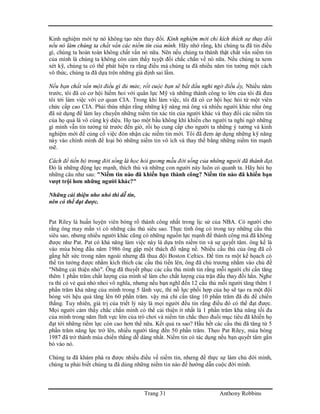 Trang 31 Anthony Robbins
Kinh nghiệm mới tự nó không tạo nên thay đổi. Kinh nghiệm mới chỉ kích thích sự thay đổi
nếu nó làm chúng ta chất vấn các niềm tin của mình. Hãy nhớ rằng, khi chúng ta đã tin điều
gì, chúng ta hoàn toàn không chất vấn nó nữa. Nên nếu chúng ta thành thật chất vấn niềm tin
của mình là chúng ta không còn cảm thấy tuyệt đối chắc chắn về nó nữa. Nếu chúng ta xem
xét kỹ, chúng ta có thể phát hiện ra rằng điều mà chúng ta đã nhiều năm tin tưởng một cách
vô thức, chúng ta đã dựa trên những giả định sai lầm.
Nếu bạn chất vấn một điều gì đủ mức, rốt cuộc bạn sẽ bắt đầu nghi ngờ điều ấy, Nhiều năm
trước, tôi đã có cơ hội hiếm hoi với quân lực Mỹ và những thành công to lớn của tôi đã đưa
tôi tới làm việc với cơ quan CIA. Trong khi làm việc, tôi đã có cơ hội học hỏi từ một viên
chức cấp cao CIA. Phải thừa nhận rằng những kỹ năng mà ông và nhiều người khác như ông
đã sử dụng để làm lay chuyển những niềm tin xác tín của người khác và thay đổi các niềm tin
của họ quả là vô cùng kỳ diệu. Họ tạo một bầu không khí khiến cho người ta nghi ngờ những
gì mình vẫn tin tưởng từ trước đến giờ, rồi họ cung cấp cho người ta những ý tưởng và kinh
nghiệm mới để củng cố việc đón nhận các niềm tin mới. Tôi đã đem áp dụng những kỹ năng
này vào chính mình để loại bỏ những niềm tin vô ích và thay thế bằng những niềm tin mạnh
mẽ.
Cách để tiến bộ trong đời sống là học hỏi gương mẫu đời sống của những người đã thành đạt.
Đó là những động lực mạnh, thích thú và những con người này luôn có quanh ta. Hãy hỏi họ
những câu như sau: "Niềm tin nào đã khiến bạn thành công? Niềm tin nào đã khiến bạn
vượt trội hơn những người khác?"
Những cải thiện nho nhỏ thì dễ tin,
nên có thể đạt được.
Pat Riley là huấn luyện viên bóng rổ thành công nhất trong lịc sử của NBA. Có người cho
rằng ông may mắn vì có những cầu thủ siêu sao. Thực tình ông có trong tay những cầu thủ
siêu sao, nhưng nhiều người khác cũng có những nguồn lực mạnh để thành công mà đã không
được như Pat. Pat có khả năng làm việc này là dựa trên niềm tin và sự quyết tâm. ông kể là
vào mùa bóng đầu năm 1986 ông gặp một thách đố nặng nề. Nhiều cầu thủ của ông đã cố
gắng hết sức trong năm ngoái nhưng đã thua đội Boston Celtics. Để tìm ra một kế họach có
thể tin tưởng được nhằm kích thích các cầu thủ tiến lên, ông đã chủ trương nhắm vào chủ đề
"Những cải thiện nhỏ". Ông đã thuyết phục các cầu thủ mình tin rằng mỗi người chỉ cần tăng
thêm 1 phần trăm chất lượng của mình sẽ làm cho chất lượng của trận đấu thay đổi hẳn. Nghe
ra thì có vẻ quá nhỏ nhoi vô nghĩa, nhưng nếu bạn nghĩ đến 12 cầu thủ mỗi người tăng thêm 1
phần trăm khả năng của mình trong 5 lãnh vực, thì nỗ lực phối hợp của họ sẽ tạo ra một đội
bóng với hệu quả tăng lên 60 phần trăm. vậy mà chỉ cần tăng 10 phần trăm đã đủ để chiến
thắng. Tuy nhiên, giá trị của triết lý này là mọi người đều tin rằng điều đó có thể đạt được.
Mọi người cảm thấy chắc chắn mình có thể cải thiện ít nhất là 1 phần trăm khả năng tối đa
của mình trong năm lĩnh vực lớn của trò chơi và niềm tin chắc theo đuổi mục tiêu đã khiến họ
đạt tới những tiềm lực còn cao hơn thế nữa. Kết quả ra sao? Hầu hết các cầu thủ đã tăng từ 5
phần trăm năng lực trở lên, nhiều người tăng đến 50 phần trăm. Theo Pat Riley, mùa bóng
1987 đã trở thành mùa chiến thắng dễ dàng nhất. Niềm tin có tác dụng nếu bạn quyết tâm gắn
bó vào nó.
Chúng ta đã khám phá ra được nhiều điều về niềm tin, nhưng để thực sự làm chủ đời mình,
chúng ta phải biết chúng ta đã dùng những niềm tin nào để hướng dẫn cuộc đời mình.
 