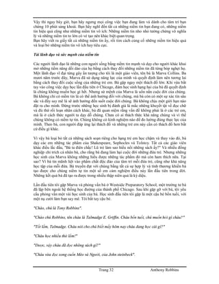Trang 32 Anthony Robbins
Vậy thì ngay bây giờ, bạn hãy ngưng mọi công việc bạn đang làm và dành cho tâm trí bạn
chừng 10 phút sảng khoái. Bạn hãy nghĩ đến tất cả những niềm tin bạn đang có, những niềm
tin hiệu quả cũng như những niềm tin vô ích: Những niềm tin nho nhỏ tưởng chừng vô nghĩa
lý và những niềm tin to lớn có vẻ tạo nên khác biệt quan trọng.
Bạn hãy viết ra giấy tất cả những niềm tin ấy, rồi tìm cách củng cố những niềm tin hiệu quả
và loại bỏ những niềm tin vô ích hay tiêu cực.
Tài lãnh đạo và sức mạnh của niềm tin
Các người lãnh đạo là những con người sống bằng niềm tin mạnh và dạy cho người khác khai
mở những tiềm năng dồi dào của họ bằng cách thay đổi những niềm tin đã từng bóp nghẹt họ.
Một lãnh đạo vĩ đại từng gây ấn tượng cho tôi là một giáo viên, tên bà là Marva Collins. Ba
mươi năm trước đây, Marva đã sử dụng năng lực của mình và quyết định làm nên tương lai
bằng cách thay đổi cuộc sống của những trẻ em. Bà gặp ngay một thách đố lớn: Khi vừa bắt
tay vào công việc dạy học lần đầu tiên ở Chicago, đám học sinh hạng hai của bà đã quyết định
là chúng không muốn học gì hết. Nhưng sứ mệnh của Marva là uốn nắn cuộc đời của chúng.
Bà không chỉ có niềm tin là có thể ảnh hưởng đối với chúng, mà bà còn có một sự xác tín sâu
sắc và đầy say mê là sẽ ảnh hưởng đến suốt cuộc đời chúng. Bà không chịu một giới hạn nào
đặt ra cho mình. Đứng trước những học sinh bị đánh giá là mắc những khuyết tật về đọc chữ
và đủ thứ rối loạn nhân cách khác, bà đã quan niệm rằng vấn đề không phải là ở các trẻ em,
mà là ở cách thức người ta dạy dỗ chúng. Chưa có ai thách thức khả năng chúng và vì thế
chúng không có niềm tự tin. Chúng không có kinh nghiệm nào để đo lường đúng thực lực của
mình. Theo bà, con người đáp ứng lại thách đố và những trẻ em này cần có thách đố hơn bất
cứ điều gì khác.
Vì vậy bà loại bỏ tất cả những sách soạn riêng cho hạng trẻ em học chậm và thay vào đó, bà
dạy các em những tác phẩm của Shakespeare, Sophocles và Tolstoy. Tất cả các giáo viên
khác điều lắc đầu, "Bà ta điên chắc! Lũ trẻ làm sao hiểu nổi những sách ấy?" Và nhiều đồng
nghiệp chỉ trích cá nhân bà, cho rằng bà đang làm hại cuộc đời những đứa trẻ. Nhưng những
học sinh của Marva không những hiểu được những tác phẩm đó mà còn ham thích nữa. Tại
sao? Vì bà tin mãnh liệt vào phẩm chất độc đáo của tâm trí mỗi đứa trẻ, cũng như khả năng
học tập của mỗi đứa. Bà truyền đạt với chúng bằng tất cả sự hợp lý và tình thương khiến bà
tạo được cho chúng niềm tự tin một số em cảm nghiệm điều này lần đầu tiên trong đời.
Những kết quả bà đã tạo ra được trong nhiều thập niên quả là kỳ diệu.
Lần đầu tiên tôi gặp Marva và phỏng vấn bà ở Westside Preparatory School, một trường tư bà
đã lập bên ngoài hệ thống học đường của thành phố Chicago. Sau khi gặp gỡ với bà, tôi yêu
cầu phỏng vấn một vài học sinh của bà. Học sinh đầu tiên tôi gặp là một cậu bé bốn tuồi, với
một nụ cười làm bạn say mê. Tôi bắt tay cậu bé.
"Chào, chú là Tony Robbins".
"Chào chú Robbins, tên cháu là Talmadge E. Griffin. Cháu bốn tuổi, chú muốn hỏi gì cháu?"
"Tốt lắm, Talmadge. Cháu nói cho chú biết mấy hôm nay cháu đang học cái gì?"
"Cháu học nhiều thứ lắm!"
"Được, vậy cháu đã đọc những sách gì?"
"Cháu vừa đọc xong cuốn Mèo và Người, của John steinbeck".
 