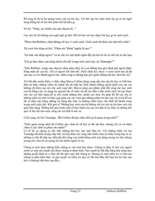 Trang 33 Anthony Robbins
Rõ ràng là tôi bị ấn tượng trước câu trả lời này. Tôi hỏi cậu bé cuốn sách nói gì và tôi nghĩ
bụng thằng bé sẽ nói tầm phào bất kể điều gì.
Nó kể, "Vâng, vai chính của câu chuyện là..."
Lúc này thì tôi không còn nghi ngờ gì nữa. Rồi tôi hỏi em học được bài học gì từ cuốn sách.
"Thưa chú Robbins, cháu không chỉ học ở cuốn sách. Cuốn sách đã thấm vào tâm hồn cháu".
Tôi cười lớn tiếng và hỏi, "Cháu nói "thấm" nghĩa là sao?"
"Là tràn vào khắp người" và nó cho tôi một định nghĩa đầy đủ hơn là tôi có thể mô tả cho bạn.
"Cái gì làm cháu cảm động nhiều đến thế trong cuốn sách này, hả Talmadge?"
"Chú Robbins, trong câu chuyện cháu nhận thấy trẻ con không bao giờ đánh giá người khác
bằng màu da của họ. Chỉ có người lớn làm thế. Điều cháu học được ở cuốn sách này là dù
sau này có trở thành người lớn, cháu cũng sẽ không bao giờ quên những bài học thời thơ ấu".
Tôi bắt đầu muốn khóc vì thấy rằng Marva Collins đang cung cấp cho cậu bé này và biết bao
đứa trẻ khác những niềm tin mãnh liệt để tiếp tục hình thành những quyết định của các em
không chỉ hôm nay mà cho suốt cuộc đời. Marva nâng cao phẩm chất đời sống các học sinh
của bà bằng việc sử dụng ba nguyên tắc tổ chức tôi đã nói đến ở đầu cuốn sách: bà tạo được
cho các em khả năng đề ra cho mình những tiêu chuẩn cao hơn, bà giúp đỡ để các em có
những niềm tin mới và hiệu quả giúp các em vượt qua những niềm tin tiêu cực cũ và bà hỗ trợ
tất cả điều này bằng những kỹ năng đặc biệt và những chiến lược cần thiết để thành công
trong suốt cuộc đời. Kết quả ư? Những học sinh của bà không chỉ trở nên tự tin hơn, mà còn
giàu khả năng. Những kết quả trước mắt về học hành của các em thật là kỳ diệu và những kết
quả về lâu dài cho cuộc sống các em thật là sâu xa.
Cuối cùng, tôi hỏi Tamadge, "Bà Collins đã dạy cháu điều gì là quan trọng nhất?"
"Điều quan trọng nhất bà Collins dạy cháu là xã hội có thể dự báo, nhưng chỉ có cá nhân
cháu sẽ xác định số phận cho mình!"
Có lẽ tất cả chúng ta cần nhớ những bài học của một đứa trẻ. Với những niềm tin mà
Tamadge đã diễn tả đẹp như thế, tôi bảo đảm em cũng như nhiều đứa trẻ khác trong lớp sẽ có
những cơ hội để tiếp tục diễn đạt đời sống của mình bằng cách xây dựng tương lai như chúng
mong ước, hơn là cái tương lai mà nhiều người lo sợ.
Chúng ta tóm lược những điều chúng ta vừa mới học được. Chúng ta thấy rõ nơi con người
mình có một sức mạnh cần được chúng ta đánh thức. Sức mạnh ấy bắt đầu bằng khả năng làm
những quyết định có ý thức để dệt nên cuộc đời chúng ta. Nhưng có một niềm tin cơ bản mà
chúng ta phải khai thác và giải quyết và niềm tin này có thể tìm thấy khi bạn trả lời cho câu
hỏi ở chương tiếp theo sau đây...
 