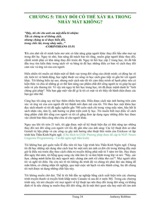 Trang 34 Anthony Robbins
CHƯƠNG 5: THAY ĐỔI CÓ THỂ XẢY RA TRONG
NHÁY MẮT KHÔNG?
"Đây, tôi chỉ cho anh em một điều bí nhiệm:
Tất cả chúng ta sẽ không chết,
nhưng chúng ta sẽ được biến đổi,
trong chốc lát, trong nháy mắt..."
-CORINTHIANS 15:51
Tôi còn nhớ rất rõ mình luôn mơ ước có khả năng giúp người khác thay đổi hầu như mọi sự
trong đời họ. Ngay từ nhỏ, bản năng đã mách bảo tôi rằng, muốn giúp người khác thay đổi,
chính mình phải có khả năng thay đổi trước đã. Ngay từ hồi học cấp 2 trung học, tôi đã bắt
đầu truy tìm kiến thức trong sách vỡ và băng từ để học những điều cơ bản về cách thay đổi
cảm xúc và ứng xử của con người.
Hiển nhiên tôi muốn cải thiện một số lãnh vực trong đời sống của chính mình: có động lực rõ
rệt; kiên trì và hành động, học nghệ thuật vui sống và học cách giao tiếp và gắn bó với người
khác. Tôi không hiểu tại sao, nhưng một cách nào đó tôi cảm thấy mình sẽ hạnh phúc nếu có
kiến thức và chia sẽ những gì có thể làm nâng cao phẩm chất đời sống người ta và giúp họ quí
mến và yêu thương tôi. Vì vậy mà ngay từ hồi học trung học, tôi đã được mệnh danh là "Anh
chàng giải pháp". Nếu bạn gặp một vấn đề gì là tôi có mặt và tôi thấy rất hãnh diện được các
bạn gọi như thế.
Càng học tôi càng say mê học thêm nhiều hơn nữa. Hiểu được cách nào ảnh hưởng trên cảm
xúc và ứng xử của con người đã trở thành mối đam mê của tôi. Tôi theo học một khóa học
đọc sách nhanh và tôi đã ngấu nghiến gần 700 cuốn sách chỉ trong vòng mấy năm, hầu hết là
sách nhân văn, tâm lý, ảnh hưởng và phát triển sinh lý học. Tôi muốn biết mọi điều về cách
tăng phẩm chất đời sống con người và tôi cố gắng đem áp dụng ngay những điều học được
vào chính bản thân cũng như chia sẽ cho người khác.
Ngay sau khi tôi tròn 21 tuổi, tôi gặp được một số kỹ thuật hiện đại có khả năng tạo những
thay đổi nơi đời sống con người với tốc độ gần như của ánh sáng: Các kỹ thuật đơn sơ như
Gestalt trị liệu pháp và các công cụ gây ảnh hưởng như thuật thôi miên của Erickson và lập
trình hóa Thần Kinh-Ngôn ngữ. (Chú thích từ CLB: Phương pháp được đề cập là NLP: Neuro
Linguistic Programming - Cài đặt ngôn ngữ thần kinh)
Tôi không bao giờ quên tuần lễ đầu tiên tôi học Lập trình hóa Thần Kinh Ngôn ngữ. Chúng
tôi đã học những nội dung như cách loại bỏ một mối ám ảnh cả đời chỉ trong không đầy một
giờ là điều mà trước đây theo cách chữa trị truyền thống phải mất từ 5 năm trở lên. Học được
đến ngày thứ năm, tôi bỗng quay sang các nhà tâm lý và tâm bệnh trong lớp và nói: "Này, các
bạn, chúng mình kiếm lấy mấy người mắc chứng ám ảnh rồi chữa thử coi!". Mọi người nhìn
tôi và nghĩ tôi điên. Họ còn nói rõ tôi không đủ trình độ và chúng tôi phải đợi sáu tháng để
mãn khóa, có chứng nhận tốt nghiệp, qua một cuộc sát hạch và nếu thành công, lúc đó chúng
tôi mới được sử dụng những chất liệu này.
Tôi không muốn chờ đợi. Thế là tôi bắt đầu sự nghiệp bằng cách xuất hiện trên các chương
trình truyền thanh và truyền hình khắp nước Canada và sau đó ở nước Mỹ. Trong các chương
trình này, tôi nói chuyện với mọi người về kỹ thuật tạo nên thay đổi trong đời sống và khẳng
định rõ là nếu chúng ta muốn thay đổi đời sống, dù là một thói quen xấu hay một nỗi ám ảnh
 
