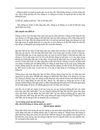 Trang 36 Anthony Robbins
Chúng ta phải coi mình là nguồn gốc của sự thay đổi. Nếu không chúng ta sẽ luôn trông chờ
vào một ai khác để thay đổi cho chúng ta và chúng ta sẽ trách cứ người đó khi sự thay đổi
không kết quả.
3) Thứ ba, chúng ta phải tin, "Tôi có thể thay đổi".
Nếu không tin mình có khả năng thay đổi, chúng ta sẽ không có cơ hội đi đến tận cùng
quyết định của mình.
Sức mạnh của khối óc
Chúng ta được Tạo Hóa phú bẩm một món quà kỳ diệu biết bao! Chúng ta biết rằng bộ não
của chúng ta có thể giúp chúng ta thể hiện hầu như mọi điều chúng ta muốn. Khả năng của bộ
não thực là vô hạn. Hầu hết chúng ta biết rất ít về cách mà não hoạt động, nên chúng ta sẽ tóm
lược tập trung về nguồn năng lực vô song này và xem chúng ta có thể điều khiển nó như thế
nào để tạo ra những kết quả mong muốn cho cuộc đời chúng ta.
Bạn hãy nhớ là não luôn ở tình trạng chờ mọi mệnh lệnh của bạn và sẳn sàng thi hành mọi
điều bạn yêu cầu nó. Chỉ cần một chút nhiên liệu: Oxy trong máu của bạn và một ít Glucose.
Về tính chất phức tạp và sức mạnh của não, nó vượt xa mọi kỹ thuật vi tính hiện đại nhất của
chúng ta. Nó có khả năng xử lý tới 30 tỷ bit dữ liệu thông tin mỗi giây và có sức chứa tương
đương với 6,000 dặm dây cáp và dây điện. Trung bình hệ thần kinh của con người gồm 28 tỷ
nơron (Tế bào thần kinh với chức năng dẫn truyền kích thích). Không có nơron, hệ thần kinh
của chúng ta không giải mã những thông tin chúng ta nhận được từ các giác quan, không thể
truyền những thông tin này đến não và không thể đưa những chỉ dẫn từ não để biết phải làm
gì. Mỗi nơron là một máy vi tính nhỏ xíu và tự lập có khả năng xử lý khoảng một triệu bit
thông tin.
Những nơron này hoạt động độc lập với nhau, nhưng chúng cũng liên lạc với nhau qua một
mạng lưới kỳ diệu gồm 100,000 dặm những sợi thần kinh. Khả năng xử lý thông tin của não
làm chúng ta choáng váng, nếu chúng ta biết rằng một máy tính-dù là máy tính nhanh nhất-chỉ
có thể xử lý từng thông tin một mà thôi. Ngược lại, một phản xạ trong một nơron có thể
truyền đi thành hàng trăm ngàn phản xạ khác trong khoảng thời gian dưới 20 phần ngàn giây.
Để dễ hình dung, đó là tốc độ nhanh gấp mười lần cái nháy mắt của bạn.
Vậy thì, với cả một sức mạnh vô bờ này trong tay, tại sao chúng ta không thể làm cho mình
luôn luôn cảm thấy hạnh phúc? Tại sao chúng ta không thể thay đổi một thói quen như uống
rượu, hút thuốc, ăn quá nhiều, hay tính chần chừ? Tại sao chúng ta không giũ bỏ ngay tâm
trạng chán nản, thất vọng, để cảm thấy sung sướng mỗi ngày trong đời sống? Chúng ta có thể
chứ! điều cần là chúng ta biết sử dụng bộ não của chúng ta.
"Có trí thông minh mà thôi không đủ;
điều cần là biết dùng trí thông minh của mình".
-RENE DESCARTES
Khoa điều khiển liên tưởng não bộ cho chúng ta sáu bước thực hiện để thay đổi lối cư xử của
mình bằng cách phá vỡ những khuôn mẫu vô hiệu hóa chúng ta. Nhưng trước hết chúng ta
phải hiểu hoạt động liên tưởng của não bộ đã. Mỗi khi chúng ta cảm nghiệm một lượng lớn sự
đau khổ hay sung sướng, não của chúng ta lập tức truy tìm nguyên nhân của cảm nghiệm này.
Nó sử dụng ba tiêu chuẩn sau:
 