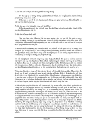 Trang 37 Anthony Robbins
1. Não tìm xem có hiện diện điều gì khác thường không
Để thu hẹp lại số lượng những nguyên nhân có thể có, não cố gắng phân biệt ra những
gì lạ thường trong hoàn cảnh.
Điều xem ra hợp lý là nếu bạn đang có những cảm giác lạ thường, chắc chắn phải có
một nguyên nhân lạ thường.
2. Não tìm xem có gì hiện diện cùng một lúc không
Điều xảy ra cùng một lúc với tình trạng đau khổ hay vui sướng sâu đậm rất có thể là
nguyên nhân của cảm giác ấy.
3. Não tìm kiếm sự thuần nhất
Nếu bạn đang cảm thấy đau khổ hay sung sướng, não của bạn bắt đầu nhận ra ngay
những gì là khác thường và xảy ra đồng thời. Nếu điều đó lại xảy ra luôn luôn giống nhau mỗi
khi bạn cảm thấy đau khổ hay sung sướng, thì bạn có thể chắc chắn là não của bạn sẽ xác định
đó là nguyên nhân của cảm giác.
Vì ba tiêu chuẩn liên tưởng này rất thiếu chính xác, nên rất dễ cắt nghĩa sai và có những liên
tưởng sai lạc. Vì vậy chúng ta phải đánh giá những liên tưởng đó trước khi bắt đầu tiến trình
làm quyết định trong tiềm thức. Chúng ta rất thường hay đổ lỗi cho những nguyên nhân sai và
vì thế chúng ta không có những giải pháp thích hợp.
Tôi biết một phụ nữ rất thành công trong nghệ thuật, chị đã cắt đứt quan hệ suốt 12 năm với
một người đàn ông mà chị yêu say đắm. Chị là một con người rất đam mê trong tất cả những
gì chị làm; điều này đã khiến chị trở thành một nghệ sĩ tài ba. Thế nhưng sau khi chị cắt đứt
mối tình của mình, chị luôn luôn cảm thấy đau đớn sâu sắc và trí óc chị ngay lập tức tìm kiếm
nguyên nhân của sự đau đớn này-nó cố tìm xem có gì khác thường trong mối quan hệ này.
Trí óc của chị nhận ra rằng mối tình của chị là một mối tình đặc biệt say đắm. Thay vì coi đó
là một yếu tố tuyệt vời của mối quan hệ, chị bắt đầu nghĩ rằng đó là lý do khiến cho mối tình
đó kết thúc. trí óc chị cũng đi tìm xem có gì hiện diện đồng thời với sự đau đớn của chị không;
và nó cũng nhận ra rằng chị đã có một sự đắm say tột độ ngay trước khi mối tình kết thúc. Khi
chị tìm xem có gì luôn luôn thuần nhất, thì sự say đắm bao gồm đủ 3 yếu tố, nên trí óc của chị
đã kết luận rằng nó phải là nguyên nhân của mối tình tan vỡ trong đau khổ.
Vì đã qui gán nguyên nhân của mối tình tan vỡ cho sự say đắm, nên chị đã quyết định sẽ
không bao giờ cảm nghiệm mức độ say đắm như thế trong các mối quan hệ nữa. Đây là một
trường hợp tiêu biểu về sự liên tưởng sai. Chị đã liên tưởng tới một nguyên nhân sai lạc và
nguyên nhân này giờ đây trở thành người dẫn đường cho chị trong các cư xử của mình và do
đó nó đã làm thui chột mọi tiềm năng của chị để có một mối quan hệ tốt đẹp hơn trong tương
lai. Nguyên nhân thực sự của sự tan vỡ quan hệ chính là chị và người yêu có những giá trị và
nguyên tắc khác hẳn nhau. Nhưng chị qui lỗi cho sự say đắm của mình, nên chị đã tránh nó
bằng bất kỳ giá nào, không chỉ trong các mối quan hệ, mà cả trong nghệ thuật của chị. Thế là
chất lượng đời sống của chị càng ngày càng xuống dốc. Đây là một ví dụ điển hình về những
cách thức kỳ lạ mà đôi khi chúng ta bị vướng mắc vào; chúng ta phải hiểu rõ cách thức mà bộ
óc của chúng ta thực hiện các liên tưởng và phải chất vấn những mối liên tưởng mà chúng ta
vừa chấp nhận vì chúng có thể làm hại đời sống chúng ta. Nếu không, chúng ta sẽ rơi vào tình
trạng thất vọng và không cảm thấy hài lòng trong đời sống bản thân cũng như trong nghề
nghiệp.
 