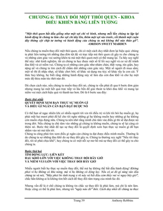 Trang 39 Anthony Robbins
CHƯƠNG 6: THAY ĐỔI MỘT THÓI QUEN - KHOA
ĐIỀU KHIỂN BẰNG LIÊN TƯỞNG
"Một thói quen bắt đầu giống như một sợi chỉ vô hình, nhưng mỗi lần chúng ta lặp lại
hành động là chúng ta làm cho sợi chỉ dày lên, thêm một sợi vào trước, rồi thành một cuộn
dây thừng cột chặt tư tưởng và hành động của chúng ta mà không thể nào tháo gỡ".
-ORISON SWETT MARDEN
Nếu chúng ta muốn thay đổi một thói quen, chỉ có một cách duy nhất đem lại hiệu quả: chúng
ta phải liên tưởng tới những đau đớn tột độ và trực tiếp mà thói quen cũ gây ra cho chúng ta
và những cảm giác vui sướng khôn tả mà một thói quen mới có thể mang lại. Ta hãy suy nghĩ
thế này: nhờ kinh nghiệm, tất cả chúng ta học được một số lề lối suy nghĩ và cư xử để tránh
đau khổ và có niềm vui. Chúng ta có những cảm giác như nhàm chán, thất vọng, tức giận, hay
nặng nề và chúng ta tìm cách để chấm dứt những cảm giác này. Một số người đi mua sắm;
một số thì đi nhậu nhẹt, số khác chơi bời; số khác sử dụng ma túy; số khác rầy la con cái. Ý
thức hay không, họ biết rằng những hành động này sẽ làm dịu cơn đau khổ và cho họ một
mức độ thỏa mãn tức thời nào đó.
Dù chọn cách nào, nếu chúng ta muốn thay đổi nó, chúng ta vẫn phải đi qua 6 bước đơn giản
nhưng mang lại một kết quả trực tiếp và lâu bền để giải thoát ta khỏi đau khổ và mang lại
niềm vui một cách hiệu quả và thanh tao hơn. Đó là 6 bước sau đây:
Bước thứ nhất
QUYẾT ĐỊNH XEM BẠN THỰC SỰ MUỐN GÌ
VÀ ĐIỀU GÌ NGĂN CẢN BẠN ĐẠT ĐƯỢC NÓ
Có thể bạn sẽ ngạc nhiên khi có nhiều người tới xin tôi điều trị và khi tôi hỏi họ muốn gì, họ
phải mất hai mươi phút để kể cho tôi nghe những gì họ không muốn hay những gì họ không
còn muốn chịu đựng nữa. Chúng ta nên nhớ rằng mình chú tâm vào điều gì thì sẽ đạt được nó
trong đời. Nếu chúng ta chú tâm vào những gì chúng ta không muốn, chúng ta sẽ lại càng có
thêm nó. Bước thứ nhất để tạo sự thay đổi là quyết định xem bạn thực sự muốn gì để bạn
nhắm vào nó mà tiến tới.
Chúng ta cũng phải tìm xem điều gì ngăn cản chúng ta đạt được điều mình muốn. Thường là
do chúng ta sợ những đau khổ do sự thay đổi gây ra. Chúng ta thường suy nghĩ "Nếu tôi thay
đổi, tôi sẽ phải chịu khổ", hay chúng ta có một nỗi sợ mơ hồ mà sự thay đổi có thể gây ra cho
chúng ta.
Bước thứ hai
TÌM ĐỘNG LỰC: LIÊN KẾT
ĐAU KHỔ LỚN VỚI VIỆC KHÔNG THAY ĐỔI BÂY GIỜ
VÀ NIỀM VUI LỚN VỚI VIỆC THAY ĐỔI BÂY GIỜ
Nhiều người biết họ thực sự muốn thay đổi, thế mà họ không thể bắt đầu hành động! Không
phải vì họ không có khả năng, mà vì họ không có động lực. Nếu có ai đó gí súng vào đầu
chúng ta và nói, "Mày phải bỏ tình trạng ủ rũ này và bắt đầu cảm thấy vui vẻ ngay bây giờ",
chắc hẳn không ai là không tìm hết cách để thay đổi tâm trạng của mình lúc đó.
Nhưng vấn đề là ở chổ chúng ta không tin chắc sự thay đổi là phải làm, mà chỉ là nên làm.
Hoặc cũng có thể là phải làm, nhưng tới "ngày nào đó" thôi. Cách duy nhất để chúng ta thực
 