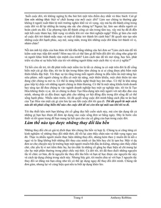 Trang 4 Anthony Robbins
Suốt cuộc đời, tôi không ngừng bị thu hút bởi một tiêu điểm duy nhất và thúc bách: Cái gì
làm nên những khác biệt về chất lượng của mỗi cuộc đời? Làm sao chúng ta thường gặp
không ít người xuất thân từ môi trường nghèo khổ và vô vọng, vậy mà họ đã thành công trong
cuộc đời và để lại những ấn tượng sâu sắc cho chúng ta? Ngược lại, làm sao nhiều người có
hoàn cảnh ưu đãi. Các phương tiện để thành công có sẳn trong tầm tay, vậy mà họ đã đi đến
một kết cuộc thảm hại, thất vọng và nhiều khi rơi vào thói nghiện ngập? Điều gì làm cho một
số cuộc đời trở thành mẫu mực và một số khác trở thành lời cảnh báo? Bí quyết nào tạo nên
những cuộc đời hạnh phúc, say mê, sung mãn, trong khi những cuộc đời khác trở thành vô vị,
nhàm chán?
Nỗi ám ảnh kỳ diệu của bản thân tôi bắt đầu bằng những câu hỏi đơn sơ:"Làm cách nào để tôi
kiểm soát trực tiếp đời mình? Hôm nay tôi có thể làm gì để biến đổi đời tôi cũng như giúp tôi
và người khác hình thành vận mệnh của mình? Làm cách nào để tôi mở rộng, học hỏi, phát
triển và chia sẻ sự hiểu biết của tôi với những người khác một cách thú vị và có ý nghĩa?"
Từ hồi còn rất trẻ, tôi đã phát triển một niềm tin là tất cả chúng ta có mặt trên đời là để cống
hiến một cái gì độc đáo, tôi tin là tận trong thâm tâm chúng ta ai ai cũng được phú bẩm một
thiên khiếu đặc biệt. Tôi thực sự tin rằng trong mỗi người chúng ta đều tiềm ẩn một năng lực
siêu phàm. mỗi người chúng ta đều có một tài năng, một thiên khiếu, một chút thiên tài nào
đang chờ chúng ta mở ra. Có thể là năng khiếu nghệ thuật hay âm nhạc. Có thể là khả năng
giao tiếp kỳ diệu với những người chúng ta thân thương. Có thể là một năng khiếu kinh doanh
hay sáng tạo để đưa chúng ta vào ngành doanh nghiệp hay một sự nghiệp nào. tôi tin là Tạo
Hóa không thiên vị ai. tất cả chúng ta được Tạo Hóa dựng nên mỗi người với nét độc đáo của
mình, nhưng tất cả đều được ngài phú cho những cơ hội đồng đều trong đời sống để có thể
sống hạnh phúc. Nhiều năm trước, tôi đã quyết sống cuộc đời mình bằng cách đầu tư ân huệ
của Tạo Hóa vào một cái gì còn lưu lại sau khi cuộc đời tôi qua đi. Tôi đã quyết là một cách
nào đó tôi phải cống hiến thế nào cho cuộc đời để nó còn tồn tại mãi sau khi tôi ra đi.
Tôi tha thiết kêu mời bạn không chỉ cố gắng đọc hết cuốn sách này, mà còn tận dụng tất cả
những gì bạn học được để đem áp dụng vào cuộc sống đơn sơ hằng ngày. Đây là bước cần
thiết và tối quan trọng để bạn mang lại kết quả cho các cố gắng của bạn trong cuộc đời.
Làm thế nào tạo được những thay đổi lâu bền
Những thay đổi chỉ có giá trị đích thực khi chúng lâu bền và hợp lý. Chúng ta ai cũng từng có
kinh nghiệm về những thay đổi nhất thời, để rồi lại cảm thấy chán nản và thất vọng ngay sau
đó. Thực ra nhiều người muốn thực hiện những thay đổi, nhưng kèm theo ý muốn đó là nỗi e
ngại và lo lắng không biết những đổi thay của mình có lâu bền hay chỉ là tạm bợ. Một ví dụ
đơn sơ cho chuyện này là trường hợp một người muốn bắt đầu ăn kiêng, nhưng cảm thấy chần
chờ, chủ yếu là vì nơi tiềm thức họ, họ tin chắc là những cố gắng họ thực hiện sẽ chỉ mang lại
cho họ một phần thưởng trong phút chốc mà thôi. Cả đời tôi, tôi đã theo đuổi những nguyên
tắc tổ chức cơ bản, đó là nguyên tắc thay đổi lâu bền và bạn sẽ học được các nguyên tắc này
và cách áp dụng chúng trong sách này. Nhưng bây giờ, tôi muốn chia sẻ với bạn 3 nguyên tắc
thay đổi sơ đẳng mà bạn cũng như tôi có thể áp dụng ngay để thay đổi đời mình. Chúng rất
đơn giản, nhưng lại vô cùng hiệu quả nếu ta biết áp dụng khéo léo.
 