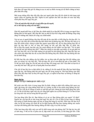 Trang 40 Anthony Robbins
hiện thay đổi ngay bây giờ là chúng ta tạo ra một sự khẩn trương tột độ khiến chúng ta buộc
phải làm đến cùng.
Một trong những điều thúc đẩy hầu như mọi người phải thay đổi đó chính là tình trạng một
người chạm tới ngưỡng đau khổ. Nghĩa là cảm nghiệm đau khổ sâu đậm tới mức bạn thấy
mình phải thay đổi ngay bây giờ.
"Cho tôi một đòn bẩy đủ dài và một điểm tựa đủ mạnh,
tôi có thể một tay nâng nổi trái đất".
-ARCHIMEDES
Đòn bẩy mạnh nhất bạn có thể làm cho chính mình là sự đau khổ đến từ trong con người bạn,
không phải từ bên ngoài. Mối đau khổ sâu xa nhất là bạn biết rằng mình đã không sống xứng
đáng với những tiêu chuẩn đời sống của chính mình.
Vậy tại sao có người không chịu thay đổi mặc dù họ cảm thấy và biết rằng họ cần thay đổi. Là
vì họ coi việc thay đổi sẽ đem đến đau khổ nhiều hơn là không thay đổi. Để thay đổi một ai và
thay đổi chính mình, chúng ta phải đảo ngược quan điểm này, để tin rằng không thay đổi sẽ
đem lại đau khổ to lớn và thay đổi mang lại kết quả đầy hấp dẫn và thích thú.
Để có đòn bẩy mạnh, bạn hãy nêu cho mình những câu hỏi nhắm vào đau khổ: "Tôi sẽ phải
trả giá thế nào nếu không thay đổi?". Phần lớn chúng ta cân nhắc quá nhiều về cái giá phải trả
cho việc thay đổi, mà ít cân nhắc những cái giá phải trả nếu không thay đổi. Bạn hãy làm sao
cho mình cảm nhận thật sâu sắc sự đau đớn nếu không thay đổi, khiến cho bạn không thể nào
do dự hành động.
Kế đến bạn hãy nêu những câu hỏi nhắm vào sự thỏa mãn để giúp bạn liên kết những cảm
giác vui sướng với việc thay đổi: "Nếu tôi thay đổi, tôi sẽ cảm nhận thế nào về bản thân? Tôi
có thể tạo được động lực lớn thế nào nếu tôi thay đổi trong cuộc đời? Gia đình và bạn bè sẽ
cảm thấy thế nào? Bấy giờ tôi sẽ hạnh phúc hơn bao nhiêu?.
Chủ yếu là bạn hãy tìm ra thật nhiều lý do, những lý do đủ mạnh để thúc đẩy bạn hành động
ngay lập tức, chứ không phải đợi một ngày nào đó trong tương lai. Nếu bạn không cảm thấy
được thúc đẩy thực hiện sự thay đổi ngay bây giờ, có nghĩa là bạn thực sự không có động lực
làm đòn bẩy.
Bước thứ ba
ĐOẠN TUYỆT THÓI QUEN TIÊU CỰC
Để mình cảm thấy luôn ở trong trạng thái ổn định, chúng ta phát triển những thói quen suy
nghĩ, tập trung vào cùng những hình ảnh và ý tưởng, tự đặt ra cho mình cùng những câu hỏi.
Vấn đề là ở chổ đa số chúng ta muốn có một kết quả mới, nhưng lại luôn hành động theo kiểu
cũ. Có lần tôi đã được nghe một câu nói rằng định nghĩa của sự điên khùng là "Cứ làm đi làm
lại cùng một việc mà lại mong đạt kết quả mới".
Xin bạn đừng hiểu lầm tôi. Bạn không có gì sai cả; Bạn không phải con người "cố định".
Nguồn lực của bạn đã có sẳn trong bạn ngay lúc này rồi. Chỉ có điều là bạn cũng có những
liên tưởng cố định thường ngăn cản bạn sử dụng khả năng ấy mà thôi. Điều bạn cần làm là tổ
chức lại hệ liên tưởng của mình để nó ổn định hướng dẫn bạn theo hướng những ước muốn
của bạn chứ không phải theo hướng những nỗi thất vọng và sợ hãi của bạn.
Chắc bạn từng nhìn thấy một con ruồi bị nhốt trong một căn phòng chứ? Nó lập tức tìm chổ
có ánh sáng, vì thế nó lao về phía cửa sổ, đập mình vào cửa kính, có khi hàng giờ liền. Chắc
 