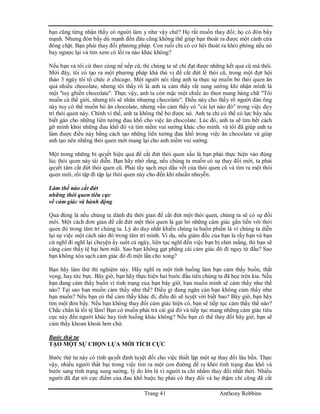 Trang 41 Anthony Robbins
bạn cũng từng nhận thấy có người làm y như vậy chứ? Họ rất muốn thay đổi; họ có đòn bẩy
mạnh. Nhưng đòn bẩy dù mạnh đến đâu cũng không thể giúp bạn thoát ra được một cánh cửa
đóng chặt. Bạn phải thay đổi phương pháp. Con ruồi chỉ có cơ hội thoát ra khỏi phòng nếu nó
bay ngược lại và tìm xem có lối ra nào khác không?
Nếu bạn và tôi cứ theo cùng nề nếp cũ, thì chúng ta sẽ chỉ đạt được những kết quả cũ mà thôi.
Mới đây, tôi có tạo ra một phương pháp khá thú vị để cắt đứt lề thói cũ, trong một đợt hội
thảo 3 ngày tôi tổ chức ở chicago. Một người nói rằng anh ta thực sự muốn bỏ thói quen ăn
quá nhiều chocolate, nhưng tôi thấy rõ là anh ta cảm thấy rất sung sướng khi nhận mình là
một "tay ghiền chocolate". Thực vậy, anh ta còn mặc một chiếc áo thun mang hàng chữ "Tôi
muốn cả thế giới, nhưng tôi sẽ nhân nhượng chocolate". Điều này cho thấy rõ người đàn ông
này tuy có thể muốn bỏ ăn chocolate, nhưng vẫn cảm thấy có "cái lợi nào đó" trong việc duy
trì thói quen này. Chính vì thế, anh ta không thể bỏ được nó. Anh ta chỉ có thể có lực bẩy nếu
biết gán cho những liên tưởng đau khổ cho việc ăn chocolate. Lúc đó, anh ta sẽ tìm hết cách
gỡ mình khỏi những đau khổ đó và tìm niềm vui sướng khác cho mình. và tôi đã giúp anh ta
làm được điều này bằng cách tạo những liên tưởng đau khổ trong việc ăn chocolate và giúp
anh tạo nên những thói quen mới mang lại cho anh niềm vui sướng.
Một trong những bí quyết hiệu quả để cắt đứt thói quen xấu là bạn phải thực hiện vào đúng
lúc thói quen này tái diễn. Bạn hãy nhớ rằng, nếu chúng ta muốn có sự thay đổi mới, ta phải
quyết tâm cắt đứt thói quen cũ. Phải tẩy sạch mọi dấu vết của thói quen cũ và tìm ra một thói
quen mới, rồi tập đi tập lại thói quen này cho đến khi nhuần nhuyễn.
Làm thế nào cắt đứt
những thói quen tiêu cực
về cảm giác và hành động
Quả đúng là nếu chúng ta dành đủ thời gian để cắt đứt một thói quen, chúng ta sẽ có sự đổi
mới. Một cách đơn giản để cắt đứt một thói quen là gạt bỏ những cảm giác gắn liền với thói
quen đó trong tâm trí chúng ta. Lý do duy nhất khiến chúng ta buồn phiền là vì chúng ta diễn
lại sự việc một cách nào đó trong tâm trí mình. Vì dụ, nếu giám đốc của bạn la rầy bạn và bạn
cứ nghĩ đi nghĩ lại chuyện ấy suốt cả ngày, liên tục nghĩ đến việc bạn bị chửi mắng, thì bạn sẽ
càng cảm thấy tệ hại hơn mãi. Sao bạn không gạt phăng cái cảm giác đó đi ngay từ đầu? Sao
bạn không xóa sạch cảm giác đó đi một lần cho xong?
Bạn hãy làm thử thí nghiệm này. Hãy nghĩ ra một tình huống làm bạn cảm thấy buồn, thất
vọng, hay tức bực. Bây giờ, bạn hãy thực hiện hai bước đầu tiên chúng ta đã học trên kia. Nếu
bạn đang cảm thấy buốn vì tình trạng của bạn bây giờ, bạn muốn mình sẽ cảm thấy như thế
nào? Tại sao bạn muốn cảm thấy như thế? Điều gì đang ngăn cản bạn không cảm thấy như
bạn muốn? Nếu bạn có thể cảm thấy khác đi, điều đó sẽ tuyệt vời biết bao? Bây giờ, bạn hãy
tìm một đòn bẩy. Nếu bạn không thay đổi cảm giác hiện có, bạn sẽ tiếp tục cảm thấy thế nào?
Chắc chắn là tồi tệ lắm! Bạn có muốn phải trả cái giá đó và tiếp tục mang những cảm giác tiêu
cực này đến người khác hay tình huống khác không? Nếu bạn có thể thay đổi bây giờ, bạn sẽ
cảm thấy khoan khoái hơn chứ.
Bước thứ tư
TẠO MỘT SỰ CHỌN LỰA MỚI TÍCH CỰC
Bước thứ tư này có tính quyết định tuyệt đối cho việc thiết lập một sự thay đổi lâu bền. Thực
vậy, nhiều người thất bại trong việc tìm ra một con đường để ra khỏi tình trạng đau khổ và
bước sang tình trạng sung sướng, lý do lớn là vì người ta chỉ nhắm thay đổi nhất thời. Nhiều
người đã đạt tới cực điểm của đau khổ buộc họ phải có thay đổi và họ thậm chí cũng đã cắt
 