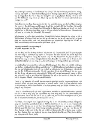 Trang 44 Anthony Robbins
Bạn có bao giờ cảm thấy có lỗi về chuyện này không? Nếu bạn muốn bạn gái, bạn trai, chồng,
vợ, hay một người nào thân thiết với bạn gọi điện thường xuyên cho bạn, bạn thử nghĩ bạn
này ép họ gọi điện cho bạn có hiệu quả không? Và khi họ gọi, bạn có chào họ với lời lẽ như
sau "Ồ, thế là cuối cùng em đã gọi. Sẽ cứ tiếp tục như thế chứ? Tại sao cứ luôn luôn là anh
phải gọi cho em?"
Hành động của bạn đang thực sự dần dần làm cho người kia không gọi cho bạn! Bạn đang tạo
cho người ấy đau khổ ngay sau khi người ấy cố làm mọi cách để vừa lòng bạn. Kết quả là
người ấy sẽ coi việc gọi điện cho bạn không phải là điều hứng thú nữa, mà là một cực hình.
Và như bạn có thể đoán được, kiểu củng cố tiêu cực như thế sẽ thấm vào mọi khía cạnh của
mối quan hệ và có thể dẫn tới chỗ kết thúc quan hệ.
Nếu bạn thực sự muốn ai đó gọi cho bạn, thì mỗi khi họ họi tới, bạn phải đáp lại với sự thích
thú hân hoan. Nếu bạn nói với họ, bạn nhớ họ biết bao, bạn yêu họ biết bao, bạn biết ơn họ vì
được nói chuyện với họ, chắc chắn họ sẽ sẳn sàng gọi lại cho bạn. Bạn hãy nhớ liên kết sự
thích thú với thái độ nào mà bạn muốn người khác lặp lại.
Hãy định thời biểu cho việc cũng cố
để sự đổi mới có thể lâu dài
Khi bạn đang bắt đầu thiết lập một mẫu ứng xử mới hay cảm xúc mới, điều tối quan trọng là
bạn phải củng cố chính bạn hay người có liên quan. Ban đầu, mỗi lần bạn muốn thực hiện
mẫu ứng xử mong muốn (ví dụ, đẩy một cái khay còn đầy thức ăn trên đó), bạn cần phải có ý
thức về việc củng cố sự thỏa mãn gắn liền với hành động đó. Tuy nhiên, nếu từ đó trở đi, mỗi
lần bạn hành động, bạn đều củng cố nó, thì hành động đó sẽ không còn hiệu quả như trước.
Vì tôi đã tự hứa với mình sẽ luôn luôn giúp đỡ những người thiếu thốn, nên mỗi khi tôi đi qua
các sân bay, tôi đều cho tiền những người ăn xin. Tôi sẽ không bao giờ quên được một người
đàn ông kia luôn đứng ăn xin ở một chổ cố định tại một sân bay mà tôi thường đi. Lần nào đi
qua chổ đó, tôi đều cho anh ta tiền. Có một buổi sáng, tôi rất vội và không có sẳn tiền trong
túi. Khi đi qua mặt anh ta, tôi mỉm cười nói: "Chào anh! rất tiếc hôm nay tôi không có đồng
nào trong túi!". Anh ta nổi giận vì tôi không còn cho anh ta tiền như tôi đã từng cho anh và
anh đã từng cảm thấy rất vui sướng mỗi khi tôi cho.
Chúng ta cần nhớ rằng yếu tố bất ngờ thích thú là một cảm nghiệm rất sung sướng mà con
người có thể có. Nó quan trọng hơn chúng ta nghĩ rất nhiều. Chính vì thế mà, nếu bạn muốn
có một lối ứng xử lâu dài, bạn cần hiểu và sử dụng phương pháp gọi là định thời biểu cho việc
củng cố một thói quen.
Chúng ta xem một ví dụ về việc huấn luyện cá heo. Ban đầu, để tập cho cá heo nhảy, người ta
chờ cho cá heo tự động nhảy lên. Họ quan sát một hành động đúng của con vật và thưởng cho
nó một con cá. Và cứ mỗi lần con cá heo tự ý nhảy lên, nó đều được thưởng một con cá, dần
dần nó hiểu là nếu nó nhảy lên, nó sẽ được một con cá.
Tuy nhiên, về sau người huấn luyện chỉ thưởng cho cá heo nếu nó nhảy cao hơn. Bằng cách
nâng tiêu chuẩn lên, người huấn luyện có thể hình thành thái độ của con cá heo. Trọng tâm là
chổ này: Nếu lần nào con cá heo nhảy lên, nó đều được thưởng, nó sẽ quá quen và sẽ không
đạt hiệu quả 100 phần trăm. Vì thế trong tương lai, con cá heo có khi nhảy lên lần đầu thì
được thưởng, có khi phải tới lần thứ hai, có khi tới lần thứ năm. Nó sẽ không chắc cú nhảy
nào được thưởng. Điều này khiến nó lúc nào cũng phải cố gắng hết sức. Phần thưởng không
bao giờ được coi là đương nhiên.
 