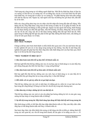 Trang 45 Anthony Robbins
Tình trạng này cũng tương tự với những người đánh bạc. Một lần họ đánh bạc được sẽ làm họ
vui sướng và liên kết sự vui sướng này với sự thắng bạc của họ và nó kích thích họ để luôn
luôn đánh bạc với mong đợi có được sự vui sướng ấy. Và phấn thưởng luôn luôn như miếng
mồi nhử họ tiếp tục mãi. Ngược lại, một người chơi bạc mà không bao giờ được tiền, dần dần
họ sẽ bỏ chơi.
Điều này cũng giống phản ứng của các nhân viên khi nhận tiền lương đều đặn mỗi tháng. Nếu
tháng nào họ cũng nhận được cùng một số tiền lương cố định, họ sẽ cố gắng tối thiểu chỉ đủ
để nhận tiền lương mà không có điều gì bất ngờ. Ngược lại nếu ngoài tiền lương, thỉnh thoảng
họ còn được hưởng các điều bất ngờ khác, như tiền thưởng, lời khen, thăng bậc, thì họ sẽ dồn
sức lực tối đa cho công việc để có thể được hưởng những điều bất ngờ thích thú đó. Điều
quan trọng là những dịp bất ngờ này phải là bất ngờ thật, không thể đoán trước, nếu không nó
sẽ lại trở nên quen thuộc và vô hiệu.
Bước thứ sáu
HÃY TRẮC NGHIỆM
Chúng ta đã học năm bước hình thành và điều khiển thói quen mới. Chỉ còn một bước thứ sáu
là trắc nghiệm để xem nó có tác dụng trong tương lai hay không. Sau đây là một bảng trắc
nghiệm đơn giản để giúp bạn bảo đảm rằng kiểu mẫu hành động mới của bạn hiệu quả, thích
hợp và sẽ tồn tại lâu dài trong tương lai.
*TRẮC NGHIỆM VỀ HIỆU QUẢ*
1. Bảo đảm hoàn toàn liên kết sự đau khổ với khuôn mẫu cũ.
Khi bạn nghĩ đến thái độ hay những cảm xúc cũ của bạn, bạn có hình dung ra và cảm thấy bây
giờ chúng đang gây đau khổ cho bạn thay vì sung sướng không?
2. Bảo đảm hoàn toàn liên kết sự thỏa mãn với khuôn mẫu mới.
Khi bạn nghĩ đến thái độ hay những cảm xúc mới, bạn có hình dung ra và cảm thấy đó là
những điều bây giờ đang đem lại sự sung sướng thay vì đau khổ không?
3. Đối chiếu với các giá trị, niềm tin và qui luật của bạn.
Thái độ hay những cảm xúc mới có phù hợp với những giá trị, niềm tin và qui luật của bạn
bạn trong đời sống không? (Chúng ta sẽ bàn tới vấn đề này trong một chương sau).
4. Bảo đảm duy trì được những lợi ích của thái độ cũ.
Thái độ hay nhũng cảm xúc mới có còn cho phép bạn hưởng những lợi ích và cảm giác sung
sướng mà bạn từng có trong khuôn mẫu cũ không?
5. Sự tiến bộ trong tương lai. Hãy hình dung bạn đang thể hiện thái độ mới trong tương lai.
Hãy hình dung ra điều có thể thúc đẩy bạn chấp nhận khuôn mẫu cũ. Hãy cảm thấy chắc chắn
rằng bạn có thể dùng khuôn mẫu mới thay vì khuôn mẫu cũ.
Sáu bước thực hiện việc điều khiển liên tưởng có thể dùng cho bất cứ điều gì: những thách đố
trong các mối quan hệ, các vấn đề trong kinh doanh, dễ cáu giận và la mắng con cái.v.v...Ví
 