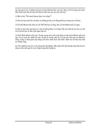 Trang 46 Anthony Robbins
dụ, bạn quá lo âu về những chuyện mà bạn không kiểm soát nổi. Bạn có thể sử dụng sáu bước
điều khiển trên đây để thay đổi khuôn mẫu tiêu cực này như thế nào?
1) Hãy tự hỏi "Tôi muốn làm gì thay vì lo lắng?"
2) Tìm cho bạn đòn bẩy và nhận ra những gì mà sự lo lắng phá hoại trong cuộc đời bạn.
3) Cắt đứt khuôn mẫu tiêu cực đó! Mỗi khi bạn lo lắng, hãy cắt đứt khuôn mẫu ấy ngay.
4) Tìm ra một chọn lựa tích cực. bạn sẽ làm gì thay vì lo lắng? hãy mở nhật ký của bạn và viết
ra kế họach bạn sẽ thực hiện ngay lập tức.
5) Điều khiển khuôn mẫu mới. Tưởng tượng một cách sinh động và tập luyện khuôn mẫu mới
này với sự cảm xúc mãnh liệt cho tới khi tư tưởng, thái độ và cảm xúc mới này trở thành tự
động. Củng cố thói quen này bằng cách thực hiện bước thứ nhất: Kiểm tra để thấy bạn liên
tục thành công.
6) Trắc nghiệm xem nó có tác dụng lâu dài không. Hãy nghĩ đến tình huống từng làm bạn lo
lắng và tìm cách gạt bỏ sự lo lắng trong tình huống ấy.
 