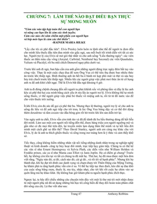 Trang 47 Anthony Robbins
CHƯƠNG 7: LÀM THẾ NÀO ĐẠT ĐIỀU BẠN THỰC
SỰ MONG MUỐN
"Cảm xúc nào tập hợp toàn thể con người bạn
và nâng cao bạn lên là cảm xúc tinh tuyền;
Cảm xúc nào chỉ xâm chiếm một phần con người bạn
và bóp méo bạn là cảm xúc thô thiển".
-RAINER MARIA RILKE
"Lấy cho tôi cú phê đầu tiên". Elvis Presley luôn luôn ra lệnh như thế để người ta đem đến
cho mình liều thuốc đầu tiên đưa mình vào giấc ngủ, sau mỗi buổi tối trình diễn với tất cả sức
lực. Người trợ lý của Elvis sẽ mở gói thứ nhất và cho anh uống "Liều thường ngày": các viên
thuốc an thần màu cầu vồng (Amytal, Carbrital, Nembutal hay Seconal) các viên Quaaludes,
Valium và Placidyl, rồi ba mũi chích Demerol ngay phía dưới vai.
Trước khi anh đi ngủ, ban hậu cần của anh gồm những người đứng trực ngày đêm bắt tay vào
công việc. Thực là một cuộc chạy đua để xem Ông Vua có thể tiêu thụ được bao nhiêu thức
ăn trước khi thiếp ngủ. Bình thường anh ăn hết ba ổ bánh mì kẹp phó mát và thịt và sáu hay
bảy trái chuối trước khi thiếp ngủ. Nhiều khi các người giúp việc phải moi thức ăn từ cổ họng
anh ra để anh khỏi chết ngạt. Thế là Elvis bắt đầu ngủ khoảng 4 giờ.
Anh ta đi đứng chệnh choạng đến nỗi người ta phải khênh xốc vô phòng tắm và đây là lúc anh
kêu cú phê thứ hai của mình bằng cách yếu ớt níu lấy áo người trợ lý. Elvis không thể tự mình
uống thuốc, vì thế người giúp việc phải bỏ thuốc vô miệng anh ta, rồi từ từ đổ nước vào để
cho viên thuốc trôi xuống.
Ít khi Elvis còn đủ sức để gọi cú phê thứ ba. Nhưng theo lệ thường, người trợ lý sẽ cho anh ta
uống đủ liều và để anh ngủ tiếp cho tới trưa, là lúc Ông Vua bừng dậy và cơ thể đòi dộng
thêm dexedrine và tẩm cocain vào đầu bông gòn rồi hít trước khi lên sàn diễn trở lại.
Vào ngày anh ta chết, Elvis vẫn còn tỉnh táo và đã để dành đủ ba liều thường dùng để kết liễu
đời mình. Làm sao một con người nổi tiếng đến thế, được hàng triệu con người ngưỡng mộ và
gần như có đủ mọi thứ trên đời, lại truyền miên lạm dụng thân thể mình và tự kết liểu đời
mình một cách ghê sợ đến thế? Theo David Stanley, người anh em cùng mẹ khác cha với
Elvis, lý do là anh ta thích ghiền thuốc và sống trong mơ màng hơn là ý thức và cảm thấy khổ
sở.
Tiếc thay, cũng không hiếm những nhân vật nổi tiếng-những danh nhân trong sự nghiệp nghệ
thuật và kinh doanh- cũng tự hủy hoại đời mình, trực tiếp hay gián tiếp. Chúng ta có thể kể
các văn sĩ như Ernest Hemingway và Sylvia Plath, các diễn viên như William Holden và
Freddie prinze, các ca sĩ như Mama cass Elliot và Janis Joplin. Họ có điểm gì chung? Trước
hết, họ không còn tồn tại và tất cả chúng ta đã mất họ. Thứ hai, họ đã mua được một hóa đơn
viết rằng, "Ngày nào đó, ai đó, cách nào đó, cái gì đó...và rồi tôi sẽ hạnh phúc". Nhưng khi họ
thành đạt, khi họ đạt tới đỉnh cao danh vọng và chạm được tới Thiên Đàng của Mộng Tưởng,
họ khám phá ra rằng hạnh phúc vẫn còn ở xa. Vì thế họ tiếp tục theo đuổi, kéo dài sự đau khổ
của cuộc sống bằng rượu, thuốc lá, ma túy, nhậu nhẹt, cho tới khi rốt cuộc họ chìm vào sự
quên lãng mà họ khao khát. Họ không bao giờ khám phá ra nguồn hạnh phúc đích thực.
Ngược lại, ta hãy đối chiếu những câu chuyện trên đây với một lá thư mà tôi mới nhận được
từ một người phụ nữ đã sử dụng những bài học tôi cống hiến để thay đổi hoàn toàn phẩm chất
đời sống của chị. Lá thư viết như sau:
 