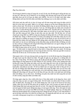 Trang 48 Anthony Robbins
Ông Tony thân mến,
Tôi đã từng bị hành hạ nặng nề trong đời, từ tuổi ấu thơ cho đến khi người chồng thứ hai của
tôi qua đời. Hậu quả của sự hành hạ và của những chấn thương trầm trọng là tôi mắc bệnh
tâm thần được gọi là rối loạn đa nhân cách (MPD). Nơi tôi có 49 nhân cách khác nhau,
không nhân cách nào biết đến nhân cách khác hay những gì xảy ra cho nhân cách khác.
Điều thoải mái duy nhất tôi có được là trong suốt 49 năm trong tình trạng đa nhân cách là
thái độ tự hủy hoại của mình. Nghe có vẻ kỳ quặc, nhưng sự tự hủy hoại thường đem lại cho
mình sự thoải mái. Tôi đã thử tự sát nhiều lần không thành công và sau một lần thất bại, tôi
được đưa vào bệnh viện và được một bác sĩ săn sóc. Để thống nhất các nhân cách, tôi phải đi
ngược trở về chấn thương đầu tiên đã tạo nên mỗi nhân cách. Tôi phải nhớ lại, sống và cảm
nghiệm lại chấn thương đó. Mỗi nhân cách khác nhau của tôi đều xử lý một chức năng đặc
biệt, một khả năng gợi nhớ riêng và một điệu cảm xúc duy nhất. Tôi đã làm việc với một
chuyên gia trong lãnh vực MPD và ông này đã giúp tôi thống nhất tất cả 49 nhân cách trong
tôi thành một. Động cơ khiến tôi kiên trì đi theo suốt những tiến trình khác nhau này là cảm
giác rằng tất cả những con người có trong tôi đều rất bất hạnh và cuộc đời tôi đã trở nên vô
cùng hổn độn (nhân cách này không hề biết những nhân cách khác đang làm gì và chúng tôi
thấy mình rơi vào đủ các tình huống và địa điểm khác nhau mà khi kết thúc tôi không còn nhớ
lại được điều gì.) Chúng tôi đã tưởng là khi thống nhất thành một con người chúng tôi có thể
hạnh phúc-mục tiêu tối hậu của mình.
Đó chính là quan niệm sai lạc của tôi. Tôi chóang váng! Tôi đã sống một năm như trong địa
ngục. Tôi thấy mình vô cùng bất hạnh và đau buồn vì từng nhân cách của mình. Tôi thương
nhớ từng người và mong muốn họ trở lại trong tôi như trước kia. Điều này quá khó và năm ấy
nhiều lần tôi đã tự sát, rồi tôi lại được đưa vào bệnh viện.
Năm ngoái, tình cờ tôi xem chương trình của ông trên tivi và tôi đã đạt mua loạt băng ghi âm
30 ngày luyện tập Sức Mạnh bản thân. Tôi nghe đi nghe lại, áp dụng tất cả những điều tôi
học được trong băng. Tôi thoát ra được thế bí khi tôi bắt đầu nghe chương trình đối thoại
hàng tháng của ông mang tựa đề ĐỐI THOẠI VỀ SỨC MẠNH. Tôi học được những điều ông
hướng dẫn trong tình trạng một nhân cách duy nhất đang khi trước đây tôi luôn luôn sống
trong tình trạng đa nhân cách. Lần đầu tiên trong suốt 50 năm cuộc đời tôi đã học biết rằng
hạnh phúc xuất phát từ nội tâm. Tôi đã trở thành một con người duy nhất và bây giờ tôi có
thể nhớ lại những điều kinh khủng mà mỗi nhân cách trong 49 nhân cách của tôi trước đây
từng trải qua. Khi những ký ức này xuất hiện, tôi có thể nhìn thấy chúng và nếu chúng trở nên
không thể chịu đựng nổi, bây giờ tôi có thể thay đổi mục tiêu chú ý của mình một cách thống
nhất chứ không rời rạc như trước. Tôi không còn phải đưa mình vào tình trạng hôn mê mất
trí nhớ và nhảy sang một nhân cách khác nữa.
Tôi đang ngày càng học được nhiều điều hơn về bản thân mình và tôi đang học được cách
sống đời sống của một con người thống nhất. Tôi biết mình còn nhiều điều để làm và nhiều
điều để khám phá. Tôi đang đề ra cho mình những mục tiêu và dự trù kế họach để đạt được
chúng. Hiện nay tôi đã bắt đầu giảm cân và nhắm tới mức cân lý tưởng của mình vào dịp lễ
Chúa Giáng Sinh (một món quà quý báu đối với tôi). Tôi cũng biết rằng mình mong muốn có
một mối quan hệ lành mạnh, không lạm dụng với một người đàn ông. Trước thời gian tôi nằm
viện, tôi đã làm việc trọn giờ cho IBM và tôi từng có 4 doanh nghiệp. Ngày nay, tôi đang điều
hành một doanh nghiệp mới và đang hưởng được những kết quả tốt đẹp về việc tăng doanh số
mà tôi đã thực hiện được kể từ khi tôi rời bệnh viện. Tôi đang dần dần biết các con, các cháu
của mình, nhưng quan trọng hơn cả, tôi đang biết chính mình.
Kính thư,
 