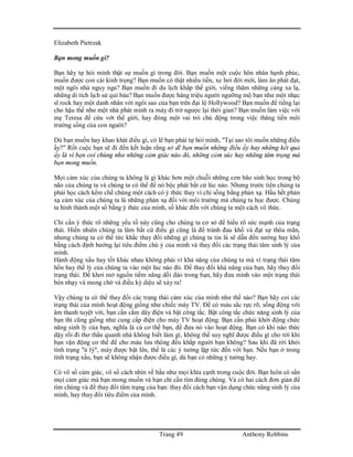 Trang 49 Anthony Robbins
Elizabeth Pietrzak
Bạn mong muốn gì?
Bạn hãy tự hỏi mình thật sự muốn gì trong đời. Bạn muốn một cuộc hôn nhân hạnh phúc,
muốn được con cái kính trọng? Bạn muốn có thật nhiều tiền, xe hơi đời mới, làm ăn phát đạt,
một ngôi nhà nguy nga? Bạn muốn đi du lịch khắp thế giới, viếng thăm những cảng xa lạ,
những di tích lịch sử quí báu? Bạn muốn được hàng triệu người ngưỡng mộ bạn như một nhạc
sĩ rock hay một danh nhân với ngôi sao của bạn trên đại lộ Hollywood? Bạn muốn để tiếng lại
cho hậu thế như một nhà phát minh ra máy đi trở ngược lại thời gian? Bạn muốn làm việc với
mẹ Teresa để cứu vớt thế giới, hay đóng một vai trò chủ động trong việc thăng tiến môi
trường sống của con người?
Dù bạn muốn hay khao khát điều gì, có lẽ bạn phải tự hỏi mình, "Tại sao tôi muốn những điều
ấy?" Rốt cuộc bạn sẽ đi đến kết luận rằng sở dĩ bạn muốn những điều ấy hay những kết quả
ấy là vì bạn coi chúng như những cảm giác nào đó, những cảm xúc hay những tâm trạng mà
bạn mong muốn.
Mọi cảm xúc của chúng ta không là gì khác hơn một chuỗi những cơn bão sinh học trong bộ
não của chúng ta và chúng ta có thể để nó bộc phát bất cứ lúc nào. Nhưng trước tiên chúng ta
phải học cách kềm chế chúng một cách có ý thức thay vì chỉ sống bằng phản xạ. Hầu hết phản
xạ cảm xúc của chúng ta là những phản xạ đối với môi trường mà chúng ta học được. Chúng
ta hình thành một số bằng ý thức của mình, số khác đến với chúng ta một cách vô thức.
Chỉ cần ý thức rõ những yếu tố này cũng cho chúng ta cơ sở để hiểu rõ sức mạnh của trạng
thái. Hiển nhiên chúng ta làm bất cứ điều gì cũng là để tránh đau khổ và đạt sự thõa mãn,
nhưng chúng ta có thể tức khắc thay đổi những gì chúng ta tin là sẽ dẫn đến sướng hay khổ
bằng cách định hướng lại tiêu điểm chú ý của mình và thay đổi các trạng thái tâm sinh lý của
mình.
Hành động xấu hay tốt khác nhau không phải vì khả năng của chúng ta mà vì trạng thái tâm
hồn hay thể lý của chúng ta vào một lúc nào đó. Để thay đổi khả năng của bạn, hãy thay đổi
trạng thái. Để khơi mở nguồn tiềm năng dồi dào trong bạn, hãy đưa mình vào một trạng thái
bén nhạy và mong chờ và điều kỳ diệu sẽ xảy ra!
Vậy chúng ta có thể thay đổi các trạng thái cảm xúc của mình như thế nào? Bạn hãy coi các
trạng thái của mình hoạt động giống như chiếc máy TV. Để có màu sắc rực rỡ, sống động với
âm thanh tuyệt vời, bạn cần cắm dây điện và bật công tắc. Bật công tắc chức năng sinh lý của
bạn thì cũng giống như cung cấp điện cho máy TV hoạt động. Bạn cần phải khởi động chức
năng sinh lý của bạn, nghĩa là cả cơ thể bạn, để đưa nó vào hoạt động. Bạn có khi nào thức
dậy rồi đi thơ thẩn quanh nhà không biết làm gì, không thể suy nghĩ được điều gì cho tới khi
bạn vận động cơ thể để cho máu lưu thông đều khắp người bạn không? Sau khi đã rời khỏi
tình trạng "ù lỳ", máy được bật lên, thế là các ý tưởng lập tức đến với bạn. Nếu bạn ở trong
tình trạng xấu, bạn sẽ không nhận được điều gì, dù bạn có những ý tưởng hay.
Có vô số cảm giác, vô số cách nhìn về hầu như mọi khía cạnh trong cuộc đời. Bạn luôn có sẳn
mọi cảm giác mà bạn mong muốn và bạn chỉ cần tìm đúng chúng. Và có hai cách đơn giản để
tìm chúng và để thay đổi tâm trạng của bạn: thay đổi cách bạn vận dụng chức năng sinh lý của
mình, hay thay đổi tiêu điểm của mình.
 