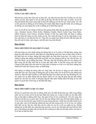 Trang 5 Anthony Robbins
Bước Thứ Nhất
NÂNG CAO TIÊU CHUẨN
Một lần bạn muốn thực hiện một sự thay đổi, việc đầu tiên bạn phải làm là nâng cao các tiêu
chuẩn của bạn. Khi người ta hỏi tôi điều gì đã thay đổi đời tôi tám năm về trước, tôi trả lời
rằng dứt khoát điều quan trọng nhất là thay đổi những gì tôi đòi hỏi nơi chính mình. Tôi viết
ra trên giấy tất cả những gì mà tôi không còn muốn chấp nhận trong đời mình, tất cả những gì
tôi không còn chịu đựng nữa và tất cả những gì tôi khát khao đạt tới.
Lịch sử còn để lại cho chúng ta biết bao tấm gương danh nhân đầy gợi hứng như Leonardo da
vinci, Abraham lincoln, Helen Keller, Mahatma Gandhi, Martin Luther king, Rosa Parks,
Albert Einstein, Cesar Chavez, Soichiro Honda và biết bao người khác đã từng có những
bước kỳ diệu khi nâng cao tiêu chuẩn của họ. Sức mạnh đã từng có nơi họ cũng đang có nơi
bạn, nếu bạn có can đảm đòi hỏi nó. Thay đổi con người bạn chính là bước đầu đơn giản để
thay đổi một tổ chức, một công ty, một đất nước hay một thế giới.
Bước thứ hai
THAY ĐỔI NIỀM TIN HẠN HẸP CỦA BẠN
Nếu bạn nâng cao tiêu chuẩn nhưng lại không thật sự tin là mình có thể đạt được chúng, bạn
đang hủy diệt chính mình đó. Bạn thậm chí cũng không muốn thử; bạn sẽ thiếu niềm tin để có
thể giúp bạn mở ra được những khả năng thâm sâu hiện diện trong bạn. Các niềm tin của
chúng ta giống như những mệnh lệnh tuyệt đối, nói cho chúng ta biết sự việc như thế nào, cái
gì ta làm được, cái gì không làm được. Thế nên, thay đổi hệ thống niềm tin của chúng ta là
điều trọng yếu để thực hiện bất kỳ sự thay đổi chắc chắn và lâu bền trong cuộc đời mình.
Chúng ta phải phát triển một niềm tin vững chắc là chúng ta có thể và sẽ đạt được những tiêu
chuẩn mới trước khi chúng ta thực sự hành động.
Nếu không có những hệ thống niềm tin vững chắc, thì dù bạn có nâng cao tiêu chuẩn của
mình đến mức nào, bạn cũng sẽ không bao giờ có được niềm xác tín để hỗ trợ cho những tiêu
chuẩn ấy. Bạn thử nghĩ Gandhi có thể thành đạt được bao nhiêu giả như ông đã không tin vào
sức mạnh của sự phản kháng bất bạo động? Niềm tin của ông đã giúp ông đạt đến những
nguồn lực nội tâm của mình và đã giúp ông đối diện được những thách đố nặng nề mà một
người có quyết tâm ít hơn ông có thể phải đầu hàng.
Bước thứ ba
THAY ĐỔI CHIẾN LƯỢC CỦA BẠN
Để duy trì quyết tâm, bạn cần có những chiến lược tốt nhất để đạt hiệu quả. Một trong những
niềm xác tín cơ bản của tôi là nếu bạn nhắm tiêu chuẩn cao và bạn có niềm tin, thì chắc chắn
bạn có thể nghĩ ra những chiến lược. đơn giản là bạn sẽ tìm ra đường lối. Nói cho cùng, đây
chính là chủ đề của cả cuốn sách. Nó chỉ cho bạn những chiến lược để hoàn thành nhiệm vụ
và tôi sẽ nói cho bạn biết ngay là bất kỳ trong trường hợp nào, chiến lược tốt nhất chính là tìm
ra một mẫu, một ai đã từng đạt những kết quả mà bạn mong muốn và rồi đi sâu vào những
hiểu biết của họ. hãy học cách làm của họ, niềm tin của họ và lối suy nghĩ của họ. Không
những bạn sẽ thấy điều này giúp bạn hiệu quả hơn, mà nó còn tiết kiệm cho bạn biết bao thời
giờ vì bạn không cần phải mày mò lâu để tìm ra đường đi. Bạn chỉ cần điều chỉnh, uốn nắn và
có lẽ làm nó khá hơn thôi.
 