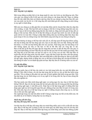 Trang 50 Anthony Robbins
Sinh Lý:
SỨC MẠNH VẬN ĐỘNG
Một trong những sự phân biệt có tác dụng mạnh là: cảm xúc là do sự vận động tạo nên. Mọi
cảm giác của chúng ta đều là kết quả của cách chúng ta vận dụng thân thể. Ngay cả những
thay đổi nhỏ nhất biểu hiện nơi khuôn mặt hay điệu bộ của chúng ta cũng làm thay đổi cảm
xúc của mình vào lúc đó và vì thế cũng thay đổi cách đánh giá đời sống chúng ta-cách chúng
ta suy nghĩ và hành động.
Mỗi cảm xúc chúng ta có đều gắn liền với một đặc điểm sinh lý chuyên biệt: điệu bộ, nhịp thở,
mỗi cử động, vẻ mặt. Nếu bạn biết cách sử dụng cơ thể khi ở trong những trạng thái cảm xúc
nào đó, bạn có thể trở lại những trạng thái đó, hãy tránh nó, bằng cách đơn giản là thay đổi cử
động cơ thể của bạn. Điều rắc rối là hầu hết chúng ta chỉ giới hạn mình vào một số mẫu tập
quán sinh lý ít ỏi nào thôi. Chúng ta chấp nhận những mẫu này mà không nhận thức được tầm
quan trọng to lớn của chúng trong việc hình thành cung cách ứng xử của chúng ta từng lúc.
Nếu bạn thường sử dụng cơ thể bạn một cách yếu ớt, nếu bạn quen để lưng bạn khòm xuống,
nếu bạn đi đứng như thể bạn đang mệt mỏi, bạn sẽ cảm thấy mệt mỏi thật. Không thể khác
hơn được, vì cơ thể của bạn hướng dẫn cảm xúc của bạn. Tình trạng cảm xúc bạn đang có lại
ảnh hưởng ngược lại trên cơ thể bạn và thế là bắt đầu một cái vòng lặp vô tận.
Bạn có thể làm gì để thay đổi ngay lập tức trạng thái của bạn và nhờ đó thay đổi cảm giác và
cung cách hành động của ban? Bạn hãy hít một hơi dài qua mũi rồi thở mạnh qua miệng. Hãy
nhe răng hết cả hai bên hàm của bạn rồi cười to với vợ hay con cái bạn. Nếu bạn thực sự
muốn thay đổi đời sống mình, bạn hãy dành 7 ngày tiếp theo luyện tập trước một tấm gương,
mỗi ngày năm lần, mỗi lần một phút, nhớ cười banh hàm ra đến tận mang tai. Bạn sẽ cảm thấy
rất ngớ ngẩn, nhưng chính cử động này của cơ thể bạn sẽ kích động não của bạn để khiến sự
liên tưởng tới niềm vui trở thành tập quán nơi bạn. Bạn hãy làm đi và hưởng niềm vui của nó!
Có một tiêu điểm:
SỨC MẠNH TẬP TRUNG
Nếu bạn muốn, bạn có thể làm cho mình rơi vào tình trạng buồn sầu vào một thời điểm nào
không? Chắc chắn là được, chỉ cần bạn tập trung nhớ lại một sự việc gì thật đau buồn trong
quá khứ. Tất cả chúng ta đều phải trải qua một số kinh nghiệm khá buồn trong quá khứ. Nếu
bạn tập trung vào nó, hình dung ra nó và suy nghĩ về nó trong chốc lát, bạn sẽ mau chóng bắt
đầu cảm nghiệm nó.
Nếu bạn muốn cảm thấy mình đang ngất ngây vui sướng ngay lúc này, bạn có thể làm được
không? Rất dễ. Bạn chỉ cần tập trung nhớ lại một giây phút nào đó trong quá khứ bạn đã từng
sung sướng ngất ngây vì một điều gì đó. Hoặc bạn có thể tập trung nghĩ về những điều bạn
đang ngây ngất say mê trong đời ngay bây giờ, những gì bạn cảm thấy là tuyệt vời trong cuộc
đời. Hơn nữa, bạn còn có thể tập trung suy nghĩ về những chuyện chưa từng xảy ra, mà bạn
vẫn có thể cảm thấy ngất ngây.
Sức mạnh tập trung vào một tiêu điểm là thế! Chúng ta tập trung vào bất cứ tiêu điểm nào, thì
tiêu điểm ấy sẽ trở thành ý tưởng thực tại của chúng ta.
Muốn thay đổi đời sống,
hãy thay đổi trạng thái của mình
Giờ đây bạn đã có thể thay đổi trạng thái của mình bằng nhiều cách và tất cả đều hết sức đơn
giản. Bạn có thể thay đổi cử động cơ thể của mình ngay tức khắc bằng cách chỉ cần thay đổi
nhịp thở. Bạn có thể thay đổi tiêu điểm tập trung của mình bằng cách chọn lựa những gì phải
 