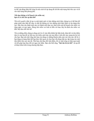 Trang 52 Anthony Robbins
tư thế vận động thân thể cũng là một cách tôi áp dụng để cắt đứt một trạng thái tiêu cực và đi
vào một trạng thái phong phú.
Nếu bạn không có kế họach cho niềm vui,
bạn sẽ có chổ cho sự đau khổ
Tất cả bí quyết ở đây là tạo ra một danh sách vô tận những cách thức chúng ta có thể làm để
giúp mình cảm thấy dễ chịu và nhờ đó không rơi vào những cách thức khác có tác dụng tiêu
cực. Hãy làm cho danh sách này trở thành một thực tại, khai triển một kế họach cho niềm vui
từng ngày và mọi ngày. Đừng chờ niềm vui tình cờ đến với bạn; hãy ấn định cho niềm vui
đến: hãy dọn chỗ cho nó!
Tất cả những điều chúng ta đang nói là về việc điều khiển hệ thần kinh, thân thể và tiêu điểm
tâm trí của bạn để nó liên tục tìm kiếm cách nào mà mọi điều ở trên đời này mang lại lợi ích
cho bạn. Bạn nên nhớ rằng nếu bạn còn đang có những khuôn mẫu cảm xúc tiêu cực, đó là vì
bạn đang sử dụng thân thể bạn theo thói quen cũ, hay bạn vẫn đang tiếp tục tập trung vào một
tiêu điểm tiêu cực nào đó. Nếu bạn cần thay đổi tiêu điểm, thì có một công cụ hiệu quả tuyệt
vời để giúp bạn thay đổi nó ngay tức khắc. Bạn cần biết rằng, "hỏi tức là trả lời", là tựa đề
sẽ được khai triển trong chương tiếp theo.
 