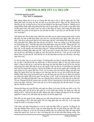 Trang 53 Anthony Robbins
CHƯƠNG 8: HỎI TỨC LÀ TRẢ LỜI
"Ai hỏi thì người ấy trả lời".
-TỤC NGỮ CAMEROON
Bọn chúng chẳng cần lý do gì cả. Chúng đến nhà anh ta chỉ vì anh là người gốc Do Thái.
Quân Đức quốc xã xông vào nhà, lôi anh và cả gia đình anh đi. Ngay sau đó, chúng lùa họ
như bầy gia súc và tống họ lên xe lửa rồi chở thẳng tới trại tập trung ở Krakow. Những cơn ác
mộng khủng khiếp nhất cũng không thể làm anh ta quen được với cái cảnh cả gia đình mình
bị bắn ngay trước mắt mình. Làm sao anh có thể sống nổi trước cảnh tượng hãi hùng phải
nhìn thấy con mình nơi bộ quần áo của một đứa trẻ khác vì giờ đây con anh đã chết sau một
cơn "mưa đạn"?
Thế nhưng anh vẫn cứ phải sống. Một hôm anh nhìn cơn ác mộng chung quanh mình và phải
đối diện với một sự thật hiển nhiên: nếu anh còn ở lại đây thêm một ngày, chắc chắn anh sẽ
chết. Anh đã có một quyết định là trốn thoát ngay lập tức! Anh không biết cách nào, anh chỉ
biết mình phải trốn. Hàng tuần liền anh hỏi các bạn tù, "Làm sao chúng ta có thể thóat được
nơi kinh hoàng này?" Anh hầu như luôn luôn nhận được cùng câu trả lời, "Đừng dại dột", họ
trả lời, " không thể nào thoát nổi! Hỏi như thế chi dằn vặt tâm trí anh mà thôi. Cứ chịu khó
làm việc và cầu nguyện cho mình được sống sót". Nhưng anh không chấp nhận điều này- anh
nhất định sẽ không chấp nhận như thế. Anh bị ám ảnh vì chuyện trốn thóat và cho dù những
câu trả lời của anh không có nghĩa gì, anh vẫn luôn hỏi đi hỏi lại, "Làm sao tôi có thể trốn
thóat? Phải có cách nào đó. Làm thế nào tôi có thể thoát khỏi nơi này mà vẫn khoẻ, vẫn sống,
ngay hôm nay?
Có lời nói rằng, bạn cứ xin thì sẽ được. Và không hiểu sao hôm ấy anh đã nhận được câu trả
lời. Có thể vì anh đã hỏi hết sức mãnh liệt, có thể là anh đã ý thức rõ "bây giờ chính là thời
điểm". Cũng có thể chỉ là vì anh liên tục tập trung vào một tiêu điểm là câu trả lời cho câu hỏi
nóng bỏng của mình. Bất luận lý do gì, sức mạnh vĩ đại của tâm trí và tinh thần con người đã
thức tỉnh nơi người đàn ông này. Câu trả lời đã đến với anh từ một nguồn gốc lạ thường: mùi
lợm giọng của xác người thối rữa. Ở đó, chỉ vài bước cách chổ anh lao động, anh thấy một
đống xác người đã bị xúc lên thùng xe tải- đàn ông, đàn bà, trẻ em, tất cả đã bị hít khí ngạt.
Những chiếc răng vàng của họ đã bị gỡ ra, mọi đồ trang sức quý báu họ có, thậm chí quần áo
họ mang trên người, đều bị lột sạch. Lúc đó thay vì hỏi, "Làm sao quân Đức quốc xã có thể
ghê tỏm, mất nhân tính đến thế? Làm sao Thượng Đế có thể làm ra một điều tàn ác đến thế?
Tại sao Thượng Đế đã để chuyện này xảy đến với tôi? Stanislavsky Lech đã hỏi một câu hỏi
hoàn toàn khác. Anh hỏi, "Làm cách nào tôi có thể sử dụng điều này để trốn thoát? Và ngay
lập tức anh đã có câu trả lời.
Hoàng hôn đang sửa soạn kết thúc một ngày lao động, Lech chạy lại nấp sau chiếc xe tải. Chỉ
trong nháy mắt, anh đã lột bỏ hết quần áo và lẻn mình trần truồng vào đống xác chết mà
không ai để ý. Anh giả bộ như đã chết, không một chút cử động cựa quậy dù có lúc anh gần
ngộp thở vì một số xác chết khác tiếp tục được xúc đè lên người anh.
Mùi thối của thịt người bị rữa, những cái xác chết cứng đơ bao bọc anh tứ phía. Anh chờ đợi,
hi vọng không ai để ý đến một người vẫn còn sống giữa đám xác chết này và hi vọng sớm
muộn rồi chiếc xe tải cũng sẽ chạy đi.
Cuối cùng, anh nghe tiếng động cơ xe tải nổ. Anh cảm thấy chiếc xe rung lên. Và đúng lúc ấy
anh cảm nghiệm được mối hy vọng của mình đang khi nằm im giữa đống xác chết. Rốt cuộc
anh thấy xe dừng lại và rồi nó trút toàn bộ những thây ma xuống một chiếc hố rộng mênh
mông bên ngoài trại. Lech cứ ở yên ở đó hàng giờ cho tới khi màn đêm buông xuống. Sau
 