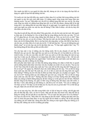 Trang 55 Anthony Robbins
Sức mạnh của khối óc con người kỳ diệu như thế, nhưng nó chỉ có tác dụng nếu bạn biết sử
dụng nó, nghĩa là bạn biết đặt những câu hỏi.
Tôi muốn nói cho bạn biết điều này, người ta khác nhau là ở sự khác biệt trong những câu hỏi
mà người ta nêu lên một cách nhất quán. Có những người sống trong tình trạng chán nản
thường xuyên. Tại sao? Một phần của vấn đề là ở những trạng thái tiêu cực của họ. Họ sống
cuộc sống của mình với những hoạt động hạn chế và cơ thể yếu nhược, nhưng nhất là họ tập
trung chú ý vào những điều họ cảm thấy nặng nề và ngột ngạt. Con người này có thể thay đổi
cách cảm nghĩ của mình vào một lúc nào đó không? Chắc chắn là được- chỉ cần họ thay đổi
tiêu điểm của tâm trí họ.
Vậy đâu là cách để thay đổi tiêu điểm? Đơn giản thôi, chỉ cần hỏi một câu hỏi mới. Khi người
ta chán nản, lý do thường là vì họ cứ lặp đi lặp lại cùng những câu hỏi tiêu cực như, "Có ích
gì? Cố gắng làm gì, rốt cuộc cũng chẳng thay đổi được gì. Trời, sao lại là tôi cơ chứ?" Bạn
hãy nhớ lại câu nói, cứ xin thì sẽ được. Nếu bạn hỏi một câu hỏi khủng khiếp, bạn sẽ nhận
được câu trả lời khủng khiếp. Bộ óc của bạn luôn sẳn sàng phục vụ bạn, nên bất kỳ bạn đưa ra
câu hỏi nào, nó chắc chắn sẽ có một câu trả lời. Vì thế nếu bạn hỏi, "Tại sao tôi không bao giờ
thành công?" nó sẽ cho bạn câu trả lời đại khái như sau, "Vì bạn ngốc nghếch lắm", hay "Vì
bạn không đáng để làm điều gì đến nơi đến chốn".
Tôi cho bạn một ví dụ về những câu hỏi thông minh. Đó là câu chuyện về anh bạn W.
Mitchell yêu quí của tôi. Bạn nghĩ làm sao anh ta có thể sống nổi với hai phần ba cơ thể của
mình bị cháy và vẫn còn cảm thấy yêu đời? Làm sao anh ta có thể chịu đựng nổi một tai nạn
máy bay ít năm sau đó, không còn sử dụng được đôi chân và phải dùng xe lăn - thế mà anh
vẫn tìm ra cách để cống hiến cho người khác? Anh đã học biết cách kiểm soát tiêu điểm của
mình bằng việc đặt ra những câu hỏi đúng.
Khi anh phải nằm bệnh viện với thân thể phỏng nặng không còn nhận ra hình thù và quanh
anh là những bệnh nhân khác luôn than vãn cho số phận của mình với các câu hỏi, "Tại sao lại
là tôi? Sao Chúa bắt tôi phải chịu cảnh này? Sao cuộc đời lại bất công như thế? Sống què cụt
thì có ích gì?" thì ngược lại, Mitchell chọn cho mình những câu hỏi này, "Tôi có thể lợi dụng
hoàn cảnh này như thế nào? Bị cảnh này, tôi sẽ có thể có cách nào để cống hiến cho người
khác không?" Những câu hỏi trên đây là điểm tạo khác biệt giữa các số phận con người. "Tại
sao lại là tôi?" thường hiếm tạo nên những kết quả tích cực, trong khi "Tôi có thể lợi dụng
hoàn cảnh này như thế nào?" thường dẫn đưa chúng ta đi theo hướng biến đổi những khó
khăn của chúng ta thành những động lực để làm chúng ta và thế giới trở nên tốt hơn. Mitchell
đã hiểu rằng bị tổn thương, tức giận và thất vọng sẽ không thay đổi được cuộc đời mình, vì
thế thay vì để ý đến những gì anh không có, anh đã tự nói với mình, "Tôi còn có những gì?
Tôi thực sự là ai? Tôi thực sự chỉ là thân xác tôi, hay tôi còn có gì hơn nữa? Tôi có thể làm gì
bây giờ, thậm chí còn tốt hơn trước nữa?"
Sau vụ tai nạn máy bay, khi nằm trong bệnh viện và liệt từ lưng trở xuống, anh đã gặp một
phụ nữ thật hấp dẫn, một y tá tên là Annie. Mặt anh đã cháy đen hoàn toàn, thân thể liệt từ
hông trở xuống, thế mà anh đã có can đảm hỏi: "Tôi có cách nào làm quen với cô ấy không?"
Các bạn của anh trả lời, "Mày điên rồi, mày đang tự lừa dối mình". Nhưng một năm rưỡi sau,
anh và Annie đã quen thân nhau và nay hai người đã trở thành vợ chồng. Đó là kết quả đẹp
của những câu hỏi mãnh liệt: chúng đem đến cho chúng ta một nguồn năng lực không gì có
thể thay thế: những câu trả lời và những giải pháp.
 