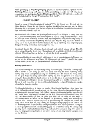 Trang 56 Anthony Robbins
"Điều quan trọng là đừng bao giờ ngưng đặt câu hỏi. Sự tò mò có lý do hiện hữu của nó.
Ta không thể nào không kinh ngạc khi chiêm ngắm những bí nhiệm của vĩnh cữu, của sự
sống, của cơ cấu lạ lùng của thực tại. Chỉ cần người ta thử lãnh hội một chút bí nhiệm mỗi
ngày thôi đã đủ. Đừng bao giờ để mất sự tò mò lành thánh".
-ALBERT EINSTEIN
Bạn có ấn tượng gì khi nghe nói đến từ "thiên tài"? Với tôi, tôi nghĩ ngay đến hình ảnh của
Albert Einstein. Nhưng làm sao Einstein, một học sinh không học hết trung học, lại đã trở
thành một nhà tư tưởng thực sự vĩ đại của thế giới? Chắc chắn là vì ông đã hỏi những câu hỏi
được hình thành một cách tuyệt vời.
Khi Einstein lần đầu tiên khai thác ý tưởng về tính tương đối của thời gian và không gian, ông
hỏi, "Có thể nào những sự vật xem ra là đồng thời lại thực sự không phải vậy không?" Chẳng
hạn, nếu bạn ở cách xa một vụ nổ một ít dặm, bạn có nghe thấy tiếng nổ vào đúng lúc vụ nổ
xảy ra không? Einstein cho rằng không, điều bạn nghe thấy như đang xảy ra lúc đó thực ra
không xảy ra lúc đó, mà xảy ra một lúc trước đó. Và ông lý luận trong cuộc sống hàng ngày,
thời gian thì tương đối tùy theo cách suy nghĩ của bạn.
Einstein có lần nói, "Khi một chàng thanh niên ngồi cạnh một cô gái đẹp một giờ đồng hồ,
anh ta tưởng chừng như là một phút. Nhưng nếu để anh ta ngồi trên cái bếp lò nóng bỏng chỉ
một phút thôi, anh ta sẽ thấy nó lâu hơn cả một giờ. Đó là tính tương đối".
Những sự phân biệt vô cùng mãnh liệt mà Einstein đã làm là kết quả của một chuỗi những câu
hỏi ông nêu lên. Chúng đơn sơ ư? Đúng thế. Chúng mạnh mẽ không? Tuyệt đối. Bạn có thể
có được những câu hỏi nào vừa đơn sơ vừa mạnh mẽ như thế không?
Kỹ năng tạo sức mạnh
Học cách hỏi những câu hỏi mạnh trong những thời điểm nguy kịch là một kỹ năng quyết
định đã kéo tôi ra khỏi những giờ phút khắc nghiệt nhất trong đời mình. Một trong những
phương pháp tôi đã khám phá ra để nâng cao chất lượng cuộc đời mình là mô phỏng những
câu hỏi quen thuộc của những người mà tôi ngưỡng mộ. Nếu bạn gặp một ai vô cùng sung
sướng, tôi dám đoán chắc với bạn là có một lý do nào đó. Lý do là người này tập trung một
cách nhất quán vào những điều làm cho họ sung sướng, nghĩa là họ biết hỏi những câu hỏi về
thế nào là hạnh phúc. Bạn hãy tìm ra những câu hỏi của họ và bạn sẽ bắt đầu cảm nghiệm
giống như họ từng cảm nghiệm.
Có những câu hỏi chúng ta sẽ không cần xét đến. Lấy ví dụ của Walt Disney. Ông không bao
giờ để ý đến những câu hỏi xem các tổ chức của ông có thể thành công hay thất bại. Không có
nghĩa là ông-nhà sáng tạo Vương Quốc Thần Kỳ không có những câu hỏi hiệu quả. Ông nội
tôi, Charles Shows từng là người viết kịch bản cho Walt Disney trước khi cụ chuyển sang làm
việc cho Hanna-Barbera để làm các phim hoạt hình với các nhân vật như Yogi và
Huckleberry Hound. Cụ kể lại cho tôi rằng mỗi khi họ làm một chương trình mới hay một
kịch bản mới, Disney có một cách độc đáo để yêu cầu năng suất. Ông vẽ trên cả một bức
tường lớn kế họach, kịch bản, hay ý tưởng, rồi mọi người trong công ty sẽ đến xem và viết
vào đó những câu trả lời cho câu hỏi: "Chúng ta có thể cải thiện điều này ra sao?" Mỗi người
sẽ viết ra giải pháp của mình, viết đầy những gợi ý của họ trên bức tường. Rồi Disney duyệt
qua từng câu trả lời cho câu hỏi của ông. Bằng cách này, Walt Disney sử dụng được nguồn tài
năng của từng người trong công ty, để sản xuất ra những kết quả đáng với chất lượng mà công
sức ông đã bỏ ra.
 