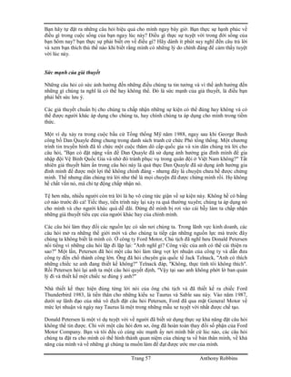 Trang 57 Anthony Robbins
Bạn hãy tự đặt ra những câu hỏi hiệu quả cho mình ngay bây giờ. Bạn thực sự hạnh phúc về
điều gì trong cuộc sống của bạn ngay lúc này? Điều gì thực sự tuyệt vời trong đời sống của
bạn hôm nay? bạn thực sự phải biết ơn về điều gì? Hãy dành ít phút suy nghĩ đến câu trả lời
và xem bạn thích thú thế nào khi biết rằng mình có những lý do chính đáng để cảm thấy tuyệt
vời lúc này.
Sức mạnh của giả thuyết
Những câu hỏi có sức ảnh hưởng đến những điều chúng ta tin tưởng và vì thế ảnh hưởng đến
những gì chúng ta nghĩ là có thể hay không thể. Đó là sức mạnh của giả thuyết, là điều bạn
phải hết sức lưu ý.
Các giả thuyết chuẩn bị cho chúng ta chấp nhận những sự kiện có thể đúng hay không và có
thể được người khác áp dụng cho chúng ta, hay chính chúng ta áp dụng cho mình trong tiềm
thức.
Một ví dụ xảy ra trong cuộc bầu cử Tổng thống Mỹ năm 1988, ngay sau khi George Bush
công bố Dan Quayle đứng chung trong danh sách tranh cử chức Phó tổng thống. Một chương
trình tin truyền hình đã tổ chức một cuộc thăm dò cấp quốc gia và xin dân chúng trả lời cho
câu hỏi, "Bạn có đặt nặng vấn đề Dan Quayle đã sử dụng ảnh hưởng gia đình mình để gia
nhập đội Vệ Binh Quốc Gia và nhờ đó tránh phục vụ trong quân đội ở Việt Nam không?" Tất
nhiên giả thuyết hàm ẩn trong câu hỏi này là quả thực Dan Quayle đã sử dụng ảnh hưởng gia
đình mình để được một lợi thế không chính đáng - nhưng đây là chuyện chưa hề được chứng
minh. Thế nhưng dân chúng trả lời như thể là mọi chuyện đã được chứng minh rồi. Họ không
hề chất vấn nó, mà chỉ tự động chấp nhận nó.
Tệ hơn nữa, nhiều người còn trả lời là họ vô cùng tức giận về sự kiện này. Không hề có bằng
cớ nào trước đó cả! Tiếc thay, tiến trình này lại xảy ra quá thường xuyên; chúng ta áp dụng nó
cho mình và cho người khác quá dễ dãi. Đừng để mình bị rơi vào cái bẫy làm ta chấp nhận
những giả thuyết tiêu cực của người khác hay của chính mình.
Các câu hỏi làm thay đổi các nguồn lực có sẳn nơi chúng ta. Trong lãnh vực kinh doanh, các
câu hỏi mở ra những thế giới mới và cho chúng ta tiếp cận những nguồn lực mà trước đây
chúng ta không biết là mình có. Ở công ty Ford Motor, Chủ tịch đã nghĩ hưu Donald Petersen
nổi tiếng vì những câu hỏi lặp đi lặp lại: "Anh nghĩ gì? Công việc của anh có thể cải thiện ra
sao?" Một lần, Petersen đã hỏi một câu hỏi làm tăng vọt lợi nhuận của công ty và dẫn đưa
công ty đến chổ thành công lớn. Ông đã hỏi chuyên gia quốc tế Jack Telnack, "Anh có thích
những chiếc xe anh đang thiết kế không?" Telnack đáp, "Không, thực tình tôi không thích".
Rồi Petersen hỏi lại anh ta một câu hỏi quyết định, "Vậy tại sao anh không phớt lờ ban quản
lý đi và thiết kế một chiếc xe đúng ý anh?"
Nhà thiết kế thực hiện đúng từng lời nói của ông chủ tịch và đã thiết kế ra chiếc Ford
Thunderbird 1983, là tiền thân cho những kiểu xe Taurus và Sable sau này. Vào năm 1987,
dưới sự lãnh đạo của nhà vô địch đặt câu hỏi Petersen, Ford đã qua mặt General Motor về
mức lợi nhuận và ngày nay Taurus là một trong những mẫu xe tuyệt vời nhất được chế tạo.
Donald Petersen là một ví dụ tuyệt vời về người đã biết sử dụng thực sự khả năng đặt câu hỏi
không thể tin được. Chỉ với một câu hỏi đơn sơ, ông đã hoàn toàn thay đổi số phận của Ford
Motor Company. Bạn và tôi đều có cùng sức mạnh ấy nơi mình bất cứ lúc nào, các câu hỏi
chúng ta đặt ra cho mình có thể hình thành quan niệm của chúng ta về bản thân mình, về khả
năng của mình và về những gì chúng ta muốn làm để đạt được ước mơ của mình.
 