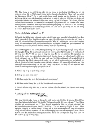 Trang 58 Anthony Robbins
Một điều chúng ta cần nhớ là các niềm tin của chúng ta ảnh hưởng tới những câu hỏi mà
chúng ta có thể đặt ra. Nhiều người có thể không bao giờ nêu câu hỏi, "Bằng cách nào tôi có
thể đảo ngược thế cờ?" Chỉ vì mọi người chung quanh họ đều bảo họ rằng đây là chuyện
không thể. Họ sẽ cảm thấy làm chuyện này sẽ chỉ là công dã tràng mà thôi. Bạn hãy ý tứ tránh
những câu hỏi tiêu cực, vì bạn sẽ nhận được những câu trả lời tiêu cực. Chỉ có một điều hạn
chế các câu hỏi của bạn, đó là niềm tin của bạn về điều gì là có thể. Tôi có một niềm tin cơ
bản đã giúp tôi hình thành định mệnh nhân bản và nghề nghiệp của mình, đó là nếu tôi cứ tiếp
tục nêu những câu hỏi, tôi sẽ nhận được câu trả lời. Điều cần là tạo ra một câu hỏi tốt, chúng
ta sẽ nhận được một câu trả lời tốt.
Những câu hỏi giúp giải quyết vấn đề
Điều chủ yếu là khai triển một mẫu những câu hỏi nhất quán mang lại hiệu quả cho bạn. Bạn
và tôi biết quá rõ rằng, dù chúng ta sống thế nào, chắc chắn cũng có những lúc mà chúng ta
phải đối mặt với những điều mà chúng ta gọi là "Vấn đề": những cản vật trên bước đường
thăng tiến nhân bản và nghề nghiệp của chúng ta. Mọi người, bất kể là ở giai đoạn thành đạt
nào của cuộc đời, đều phải đối phó với những "món quà" đặc biệt này.
Câu hỏi không phải là bạn có hay không có những vấn đề, mà bạn sẽ giải quyết chúng thế nào
khi bạn gặp chúng. Tất cả chúng ta cần có một phương pháp hệ thống để xử lý những thách
đố trong cuộc đời. Vì thế, khi nhận ra rằng khả năng đặt câu hỏi giúp thay đổi trạng thái của
mình và cho nguồn sức mạnh và giải pháp, tôi đã tìm đến phỏng vấn một số người và hỏi xem
họ đã giải quyết các vấn đề họ gặp bằng cách nào. Tôi khám phá ra có một số câu hỏi có vẻ
rất nhất quán. Sau đây là một danh sách năm câu hỏi mà tôi sử dụng cho mọi loại vấn đề xảy
đến và tôi có thể nói với bạn rằng chúng đã hoàn toàn thay đổi phẩm chất đời sống tôi. Nếu
bạn quyết định chọn những câu hỏi này, chúng cũng sẽ có tác dụng đối với bạn như vậy.
Danh sách những câu hỏi giúp giải quyết vấn đề
1. Vấn đề này có gì là quan trọng không?
2. Điều gì còn chưa hoàn hảo?
3. Tôi đang muốn làm gì để đạt kết quả mình mong muốn?
4. Tôi đang muốn không làm gì để đạt kết quả mình mong muốn?
5. Tôi có thể cảm thấy thích thú ra sao khi tôi làm điều cần thiết để đạt kết quả mình mong
muốn?
"Ai không biết hỏi thì không biết sống"
-NGẠN NGỮ
Mỗi sáng khi thức dậy, chúng ta đặt ra cho mình những câu hỏi. Khi tắt chuông đồng hồ báo
thức, bạn hỏi mình câu hỏi gì? Có phải là, "Tại sao mình phải dậy ngay bây giờ?" "Sao không
có nhiều giờ hơn trong một ngày?" "Hay là mình nằm nán lại thêm chỉ một giờ nữa thôi?" Và
khi bạn đi đánh răng rửa mặt, bạn hỏi câu hỏi gì? "Tại sao hôm nay tôi phải đi làm?" "Hôm
nay giao thông có bị kẹt lắm không?" Nhưng bạn sẽ thỏai mái hơn nếu mỗi sáng thức dậy bạn
đều ý thức bắt đầu hỏi một mẫu câu hỏi nhất quán giúp bạn cảm thấy hạnh phúc, phấn khởi và
biết ơn cuộc đời. Hiển nhiên những câu hỏi như thế sẽ làm cho bạn cảm thấy phấn khởi với
bất kỳ điều gì xảy ra trong ngày.
 