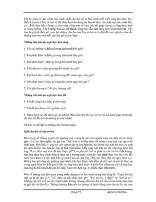 Trang 59 Anthony Robbins
Tôi đã soạn ra cho mình một danh sách câu hỏi để tự hỏi mình mỗi buổi sáng khi thức dậy.
Điều kỳ diệu ở đây là bạn có thể thực hiện nó đang lúc bạn đi tắm, rửa mặt, cạo râu, chải đầu,
v.v...Tôi nhận thấy chúng ta cần vung trồng một số cảm xúc để giúp chúng ta sống thoải mái
và sung sướng. Nếu không, bạn có thể thành công mà vẫn cảm thấy như mình thất bại. Vậy
bạn hãy dành thời giờ xem lại những câu hỏi sau đây và bỏ ra ít phút để cảm nghiệm sâu sắc
những cảm xúc mà mỗi câu hỏi gợi ra cho bạn.
Những câu hỏi tạo nghị lực ban sáng
1. Tôi vui sướng vì điều gì trong đời mình bây giờ?
2. Tôi phấn khởi vì điều gì trong đời mình bây giờ?
3. Tôi hãnh diện vì điều gì trong đời mình bây giờ?
4. Tôi biết ơn vì điều gì trong đời mình bây giờ?
5. Tôi thích thú vì điều gì nhất trong đời mình ngay bây giờ?
6. Tôi nhiệt tình vì điều gì trong đời mình ngay bây giờ?
7. Tôi yêu thương ai? Ai yêu thương tôi?
Những câu hỏi tạo nghị lực ban tối
1. Tôi đã cống hiến điều gì hôm nay?
2. Tôi đã học được điều gì hôm nay?
3. Ngày hôm nay đã thêm gì cho phẩm chất cuộc đời tôi hay tôi có thể sử dụng ngày hôm nay
thế nào để đầu tư vào tương lai của mình?
Và bạn có thể lặp lại những câu hỏi ban sáng.
Một câu hỏi về vận mệnh
Một trong số những người tôi ngưỡng mộ - cũng là một con người đam mê nhất mà tôi từng
gặp - Là Leo Buscaglia, tác giả của Tình Yêu và nhiều sách nổi tiếng trong lãnh vực quan hệ
nhân bản. Một điều vĩ đại nơi con người này là ông liên tục hỏi mình một câu hỏi mà cha ông
đã tiêm nhiễm vào đầu óc ông từ hồi niên thiếu. Mỗi ngày khi bữa ăn tối, cha ông luôn hỏi
ông, "Leo, hôm nay con đã học được gì?" Leo phải trả lời và phải có câu trả lời chất lượng.
nếu ông chưa học được điều gì thực sự ở trường ngày hôm đó, ông phải chạy vào thư viện lấy
sách bách khoa và học một điều gì rồi kể lại cho cha ông. Ông nói rằng cho tới ngày hôm nay,
không bao giờ ông lên giường ngủ trước khi học được một điều gì mới mẻ có giá trị thục sự
trong ngày hôm đó. kết quả là đầu óc ông luôn linh hoạt và phần lớn niềm say mê và ham học
của ông đã bắt nguồn từ câu hỏi này, được hỏi liên tục, từ nhiều thập niên trước.
Một số những câu hỏi quan trọng nhất chúng ta sẽ hỏi mình trong đời sống là, "Cuộc đời tôi
thật sự là để làm gì?" "Tôi thực sự dấn thân làm gì?" "Tại sao tôi ở đây?" và "Tôi là ai?"
Những câu hỏi này có sức mạnh khôn lường, nhưng nếu bạn đợi để câu trả lời hoàn hảo, bạn
sẽ gặp rắc rối lớn đấy. Thông thường, bạn nên tin tưởng và hành động theo câu trả lời do cảm
 