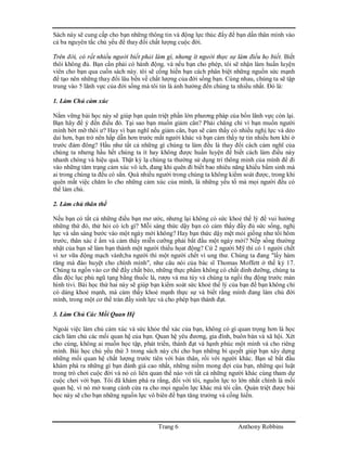 Trang 6 Anthony Robbins
Sách này sẽ cung cấp cho bạn những thông tin và động lực thúc đẩy để bạn dấn thân mình vào
cả ba nguyên tắc chủ yếu để thay đổi chất lượng cuộc đời.
Trên đời, có rất nhiều người biết phải làm gì, nhưng ít người thực sự làm điều họ biết. Biết
thôi không đủ. Bạn cần phải có hành động. và nếu bạn cho phép, tôi sẽ nhận làm huấn luyện
viên cho bạn qua cuốn sách này. tôi sẽ cống hiến bạn cách phân biệt những nguồn sức mạnh
để tạo nên những thay đổi lâu bền về chất lượng của đời sống bạn. Cùng nhau, chúng ta sẽ tập
trung vào 5 lãnh vực của đời sống mà tôi tin là ảnh hưởng đến chúng ta nhiều nhất. Đó là:
1. Làm Chủ cảm xúc
Nắm vững bài học này sẽ giúp bạn quán triệt phần lớn phương pháp của bốn lãnh vực còn lại.
Bạn hãy để ý đến điều đó. Tại sao bạn muốn giảm cân? Phải chăng chỉ vì bạn muốn người
mình bớt mỡ thôi ư? Hay vì bạn nghĩ nếu giảm cân, bạn sẽ cảm thấy có nhiều nghị lực và dẻo
dai hơn, bạn trở nên hấp dẫn hơn trước mắt người khác và bạn cảm thấy tự tin nhiều hơn khi ở
trước đám đông? Hầu như tất cả những gì chúng ta làm đều là thay đổi cách cảm nghĩ của
chúng ta nhưng hầu hết chúng ta ít hay không được huấn luyện để biết cách làm điều này
nhanh chóng và hiệu quả. Thật kỳ lạ chúng ta thường sử dụng trí thông minh của mình để đi
vào những tâm trạng cảm xúc vô ích, đang khi quên đi biết bao nhiêu năng khiếu bẩm sinh mà
ai trong chúng ta đều có sẳn. Quá nhiều người trong chúng ta không kiểm soát được, trong khi
quên mất việc chăm lo cho những cảm xúc của mình, là những yếu tố mà mọi người đều có
thể làm chủ.
2. Làm chủ thân thể
Nếu bạn có tất cả những điều bạn mơ ước, nhưng lại không có sức khoẻ thể lý để vui hưởng
những thứ đó, thử hỏi có ích gì? Mỗi sáng thức dậy bạn có cảm thấy đầy đủ sức sống, nghị
lực và sẳn sàng bước vào một ngày mới không? Hay bạn thức dậy mệt mỏi giống như tối hôm
trước, thân xác ê ẩm và cảm thấy miễn cưỡng phải bắt đầu một ngày mới? Nếp sống thường
nhật của bạn sẽ làm bạn thành một người thiếu họat động? Cứ 2 người Mỹ thì có 1 người chết
vì xơ vữa động mạch vành;ba người thì một người chết vì ung thư. Chúng ta đang "lấy hàm
răng mà đào huyệt cho chính mình", như câu nói của bác sĩ Thomas Moffett ở thế kỷ 17.
Chúng ta ngốn vào cơ thể đầy chất béo, những thực phẩm không có chất dinh dưỡng, chúng ta
đầu độc lục phủ ngũ tạng bằng thuốc lá, rượu và ma túy và chúng ta ngồi thụ động trước màn
hình tivi. Bài học thứ hai này sẽ giúp bạn kiểm soát sức khoẻ thể lý của bạn để bạn không chỉ
có dáng khoẻ mạnh, mà cảm thấy khoẻ mạnh thực sự và biết rằng mình đang làm chủ đời
mình, trong một cơ thể tràn đầy sinh lực và cho phép bạn thành đạt.
3. Làm Chủ Các Mối Quan Hệ
Ngoài việc làm chủ cảm xúc và sức khỏe thể xác của bạn, không có gì quan trọng hơn là học
cách làm chủ các mối quan hệ của bạn. Quan hệ yêu đương, gia đình, buôn bán và xã hội. Xét
cho cùng, không ai muốn học tập, phát triển, thành đạt và hạnh phúc một mình và cho riêng
mình. Bài học chủ yếu thứ 3 trong sách này chỉ cho bạn những bí quyết giúp bạn xây dựng
những mối quan hệ chất lượng trước tiên với bản thân, rồi với người khác. Bạn sẽ bắt đầu
khám phá ra những gì bạn đánh giá cao nhất, những niềm mong đợi của bạn, những qui luật
trong trò chơi cuộc đời và nó có liên quan thế nào với tất cả những người khác cùng tham dự
cuộc chơi với bạn. Tôi đã khám phá ra rằng, đối với tôi, nguồn lực to lớn nhất chính là mối
quan hệ, vì nó mở toang cánh cửa ra cho mọi nguồn lực khác mà tôi cần. Quán triệt được bài
học này sẽ cho bạn những nguồn lực vô biên để bạn tăng trưởng và cống hiến.
 